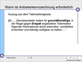 Wann ist Anbieterkennzeichnung erforderlich Auszug aus dem Telemediengesetz §5:  „…Diensteanbieter haben für  geschäftsmäßige , in der Regel gegen  Entgelt  angebotene Telemedien folgende Informationen leicht erkennbar, unmittelbar erreichbar und ständig verfügbar zu halten:…“ 