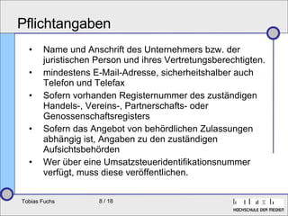Pflichtangaben Name und Anschrift des Unternehmers bzw. der juristischen Person und ihres Vertretungsberechtigten. mindestens  E-Mail -Adresse, sicherheitshalber auch Telefon und Telefax  Sofern vorhanden Registernummer des zuständigen Handels-, Vereins-, Partnerschafts- oder Genossenschaftsregisters Sofern das Angebot von behördlichen Zulassungen abhängig ist, Angaben zu den zuständigen Aufsichtsbehörden Wer über eine Umsatzsteueridentifikationsnummer verfügt, muss diese veröffentlichen. 
