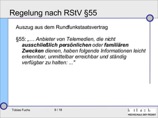 Regelung nach RStV §55 Auszug aus dem Rundfunkstaatsvertrag §55:  „… Anbieter von Telemedien, die nicht  ausschließlich persönlichen  oder  familiären   Zwecken  dienen, haben folgende Informationen leicht erkennbar, unmittelbar erreichbar und ständig verfügbar zu halten: ..."   