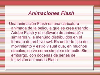 Animaciones Flash Una animación Flash es una caricatura animada de la película que se crea usando Adobe Flash y el software de animación similares y, a menudo distribuidos en el formato de archivo swf. Es uncierto tipo de movimiento y estilo visual que, en muchos círculos, se ve como simple o sin pulir. Sin embargo, con docenas de series de televisión animadas Flash 