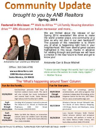 brought to you by ANB Realtors
Spring, 2014
We are thrilled about the release of our
Spring 2014 newsletter! We strive to make
the world a better place, one community at a
time so why not start in our own backyard?
The purpose of this newsletter is to inform
you of what is happening right here in your
neighborhood. We have several great causes
highlighted in this issue, thanks in advance
for reading through and perhaps we will have
a chance in the near future to meet and get to
know you!
Antoinette Carr & Bruce Mitchell
“I alone cannot change the world, but I can cast a
stone across the waters to create many ripples.”
― Mother Teresa
Community Update – Spring, 2014
Antoinette Carr and Bruce Mitchell
Office: 310.566.4781
www.anbrealtors.com
1308 Montana Avenue
Santa Monica, CA 90403
ALK WITH US TO AFRICA, TURN PAGE FOR FURTHER DETAILS! 
Featured in this issue: ** Walk to Africa ** LA Family Housing donation
drive ** 30% discount on Italian menswear and more…
The ‘What’s happening around Town’ Column:
Fun for the Family… Fun for Everyone…
05/10/2014
Eat|See|Hear presents: 500 Days of
Summer outdoor movie event. The event
will also include live music beforehand
and several food trucks. Santa Monica
High School, 601 Pico Blvd @ 5:30PM.
05/07/2014
through
05/11/2014
Four days of screenings, parties,
entertainment, and artist programs that
celebrate independent filmmaking at the
Edgemar Center for the Arts, 2437 Main
Street. www.cinemaattheedge.com
Each
Sat/Sun
through
05/11/2014
Creating Arts Company is proud to present
The Wizard of Oz. Shown at Promenade
Playhouse, 1404 3rd Street
Promenade.(310) 804-0223
05/17/2014
Montana Avenue Annual Sidewalk Sale.
Ten blocks of Santa Monica Shopping,
150 Shops, Stores and Boutiques, enjoy
great sales!
Each
Saturday
through
05/24/2014
Wake Up With the Waves, an interactive
concert series for children each Saturday
morning 9AM - 11AM at the Santa Monica
Pier. (310) 458-8901
05/24/2014
Luca Casarin Virtuoso Violin Recital:
Italian virtuoso violinist and composer
Luca Casarin, will perform in recital at
the Santa Monica Public Library, 601
Santa Monica Blvd. (646) 575-6392
 