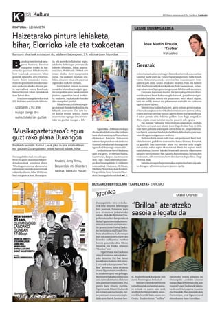kronika
Kultura
K 2010eko azaroaren 12a, barikua anboto12
BIZKAIKO BERTSOLARI TXAPELKETA ERROMO
“Brilloa” ateratzeko
sasoia ailegatu da
Durangaldeko hiru ordezka-
riek bete zituzten lehenengo
hiru postuak, Erromon, joan
zen domekan jokatutako
saioan.BizkaikoBertsolariTxa-
pelketako azken kanporaketa
BeñatUgartetxeamallabitarra-
rentzatizanzen,etabereatze-
tik geratu ziren Gorka Lazka-
no berriztarra eta Eñaut Uru-
buru abadiñarra. Lehenengo
biek eskuratu zuten hurrengo
faserako sailkapena; eurekin
batera pasatuko dira Miren
Amuriza eta Eneko Abasolo
“Abarkas” ere.
Ugartetxea eta Lazkano
ziren Erromoko saioa irabaz-
teko faborito. Eta bai: beste
lauakbainohobetoibiliziren.
Lazkanokazkenagurrean“bri-
lloa” ateratzea falta zitzaiola
zioen;Ugartetxeakeredistira-
tu zezakeen apur bat gehiago.
Berriztarrabakarkaonenaizan
zen,etamallabitarraofiziotan
zeinpuntuarierantzuten.392
puntu batu zituen, guztira,
Ugartetxeak.EñautUruburuk
ereezzuensaiotxarraegin,bai-
na puntuari erantzuten egin-
dakopotobatek,besteakbes-
ateratzeko sasoia ailegatu da.
Durangoko Landako Gunean
izangodugulehenengozita,aza-
roaren21ean.Lazkanokjokatu-
ko du anfitrioi papera. Amuriza
etaAbasolok28anabestukodute
Zornotzan, eta Ugartetxeak
abenduaren 5ean Gernikan.
te, finalerdietatik kanpora utzi
zuen. Hurrengoan beharko!
Batzuekizandakopresioeta
urduritasunaketabesteenasma-
tu ezinak ez zuten saio onik
ahalbidetu; kanporaketa fasea-
ren ildo beretik, hain zuzen ere.
Orain, finalerdietan "brilloa"
Markel Onaindia
GEURE DURANGALDEA
Jose Martin Urrutia,
‘Txotxe’
Irakaslea
Geruzak
Azkenhamarkadanoroitzapenhistorikoaberreskuratunahian
hainbat taldesortuda EstatuEspainiarguztian.Taldehauek
Gerra Zibilean eta osteko urteetan bizi izandakoaren testi-
gantza jaso dute, azken lekukoen bitartez. Han eta hemen
ibili dira Arantzadi elkartekoak ere; bide bazterretan, zabor-
tegizaharretan,lepogainetangorpuakhilobietatikateratzen.
Gorpuen inguruan dauden lur geruzak garbitzen dituz-
ten bitartean, beste kultur eragile batzuek, garai haietan ger-
tatutako hainbat istorio eta pasarteren berri ekarri digute,
beti ere poliki, tentuz eta gehienetan oraindik ere zailtasun
ugariri aurre eginez.
Sinestezina baldin bada ere, gerra ostean gertatutakoa-
riburuzkoargitasunhoriekadministrazioarenjarrerakolda-
rrarenaurreanherritarbatzukagertudutenburugogorkeria-
ri esker gertatu dira. Askotan galdetu izan dugu zergatik ez
diren argira eman hainbat istorio, pasarte edo egoera.
Bat-batean“beldurra”hitzaetortzenzaiguahora,etahala
da, baina geruzak jaso ahala, ikusi dugu beldur hau ez dela
izan herri galtzaile izateagatik sortu dena, ez, programatuta-
koabaizik,urteetanlandutakobeldurradelaohartugarajaso-
tzen ditugun testigantzen arabera.
Betirako lurra eman nahi izan zaie pertsonei, herri bati,
ideia batzuei, garbiketa sistematiko baten bitartez. Eskerrak
ez gaudela hau onartzeko prest eta herritar zein eragile
nekaezinei esker argira ekartzen ari direla lur azpian estali
nahi dutena. Horren lekuko Arantzadi zientzia elkartearen
lanaren berri emanez San Agustin kulturgunean burutu den
erakusketa,edoestreinatuberridenIzarrenArgiafilma.Ongi
etorriak biak.
Jarraitudezagunlurperatutakoaargiraekartzen,etasala-
tu dezagun administrazioaren jarrera epela.
PINTURA LEHIAKETA
Haizetarako pintura lehiaketa,
bihar, Elorrioko kale eta txokoetan
Iturrizoro elkarteak antolatzen du, udalaren babespean, 21. edizioa duen hitzordua
B
akoitzaberetresnakbesa-
pean hartuta, hainbat
margolari ibiliko da hai-
zetarako pintura lehiaketarako
bere koadroak prestatzen, bihar
goizetik eguerdira arte, Elorrion.
Guren duten tamainako euska-
rrianetaguradutenteknikabalia-
tuta aurkeztu ahalko dituzte par-
te-hartzaileek euren koadroak,
baina Elorrion bihar egindakoak
izan behar dira.
Iturrizoromargolarielkarteak
XXI.biderrezantolatudulehiake-
ta, eta aurreko edizioetan legez,
udalaren babesagaz prestatu du
biharko lehiaketa. Bihar, azaroa-
ren13an,09:00etatik10:00akarte
eman ahalko dute margolariek
izena, eta euskarri moduan era-
biliko dituzten oihal edo paperak
zigilatuko dizkiete orduan.
Iturri kultur etxean da izena
emateko hitzordua, eta goiz guz-
tiaizangodutegero,lanakosatzen
joateko: eguerdian lanak aurkez-
tu ondoren, bazkaltzeko batuko
dira margolari guztiak.
Biharbertan,18:00etan,egin-
godutesari-banaketaekitaldia,eta
bihartik azaroaren 27ra arte Itu-
rri kultur etxean ipiniko duten
erakusketan egongo dira burutu-
tako lan guztiak ikusgai. I.E.
Azaroaren 27ra arte
ikusgai izango dira
aurkeztutako lan guztiak
‘Musikagaztetxeroa’: egun
guztirako plana Durangon
DurangaldekoetaLemoakogaz-
tetxeetagazteasanbladenkoor-
dinakundeak antolatu duen
‘Musikagaztetxeroa’ ekimeneko
egitarauanjasotakokontzertuak
eskainikodituzte,bihar12:00etan
hasi eta gauera arte, Durangon.
Eguerdiko12:00etanemango
diote eskualdeko musika taldeen
lana oholtzaratzea helburu duen
ekimenari hasiera: Intxaurre
tabernakanpoaldeaneskainikodu
KunturLeebakarlaridurangarrak
eguneko lehenengo emanaldia.
AndraMarianherri-bazkaria
egin eta gero, 16:00etan hasita,
Gaztetxean, karpan eta Intxaurre
zein Ttipi-Ttapatabernetanizan-
godiraDurangaldeko13talderen
emanaldiak. Ondoren, 22:30ean,
MerkatuPlazanjokoduteKruders,
Desperdizio,ArmyArmaetaDisor-
dersDurangaldekotaldeek. I.E.
Bazkaldu aurretik Kuntur Lee-k joko du eta arratsaldean
eta gauean Durangaldeko beste hainbat taldek, bihar
Kruders, Army Arma,
Desperdizio eta Disorders
taldeak, Merkatu Plazan
K.A.
 