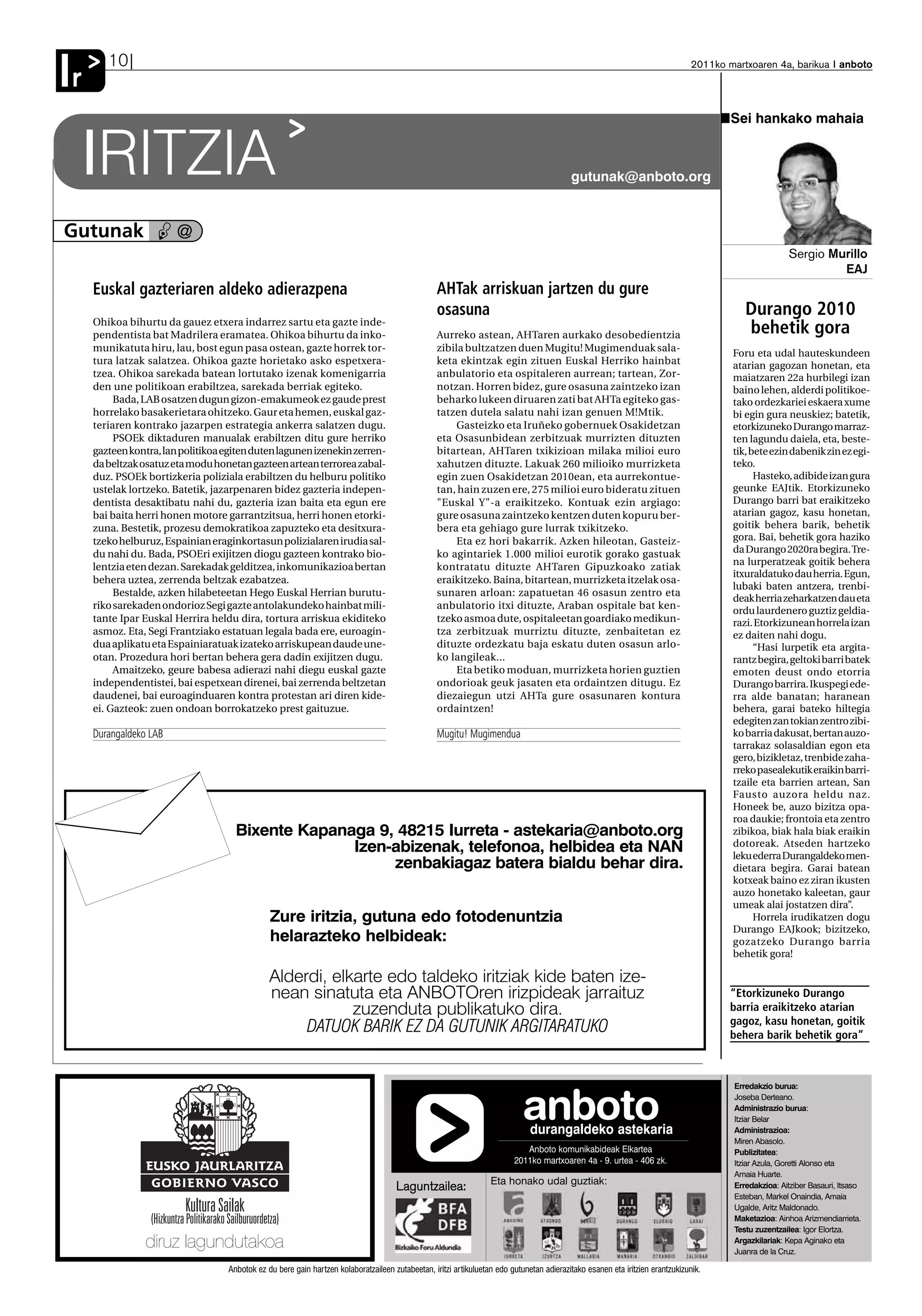 10
Ir                                                                                                                                                                            2011ko martxoaren 4a, barikua anboto




                                                                                                                                                                                     Sei hankako mahaia


     IRITZIA        ✑
                                                                                                                                          gutunak@anboto.org



Gutunak                 @
                                                                                                                                                                                                     Sergio Murillo
                                                                                                                                                                                                              EAJ
     Euskal gazteriaren aldeko adierazpena                                                        AHTak arriskuan jartzen du gure
                                                                                                  osasuna                                                                                Durango 2010
     Ohikoa bihurtu da gauez etxera indarrez sartu eta gazte inde-
     pendentista bat Madrilera eramatea. Ohikoa bihurtu da inko-                                  Aurreko astean, AHTaren aurkako desobedientzia                                         behetik gora
     munikatuta hiru, lau, bost egun pasa ostean, gazte horrek tor-                               zibila bultzatzen duen Mugitu! Mugimenduak sala-
                                                                                                                                                                                      Foru eta udal hauteskundeen
     tura latzak salatzea. Ohikoa gazte horietako asko espetxera-                                 keta ekintzak egin zituen Euskal Herriko hainbat                                    atarian gagozan honetan, eta
     tzea. Ohikoa sarekada batean lortutako izenak komenigarria                                   anbulatorio eta ospitaleren aurrean; tartean, Zor-                                  maiatzaren 22a hurbilegi izan
     den une politikoan erabiltzea, sarekada berriak egiteko.                                     notzan. Horren bidez, gure osasuna zaintzeko izan                                   baino lehen, alderdi politikoe-
          Bada, LAB osatzen dugun gizon-emakumeok ez gaude prest                                  beharko lukeen diruaren zati bat AHTa egiteko gas-                                  tako ordezkariei eskaera xume
     horrelako basakerietara ohitzeko. Gaur eta hemen, euskal gaz-                                tatzen dutela salatu nahi izan genuen M!Mtik.                                       bi egin gura neuskiez; batetik,
     teriaren kontrako jazarpen estrategia ankerra salatzen dugu.                                      Gasteizko eta Iruñeko gobernuek Osakidetzan                                    etorkizuneko Durango marraz-
          PSOEk diktaduren manualak erabiltzen ditu gure herriko                                  eta Osasunbidean zerbitzuak murrizten dituzten                                      ten lagundu daiela, eta, beste-
     gazteen kontra, lan politikoa egiten duten lagunen izenekin zerren-                          bitartean, AHTaren txikizioan milaka milioi euro                                    tik, bete ezin dabenik zin ez egi-
     da beltzak osatuz eta modu honetan gazteen artean terrorea zabal-                            xahutzen dituzte. Lakuak 260 milioiko murrizketa                                    teko.
     duz. PSOEk bortizkeria poliziala erabiltzen du helburu politiko                              egin zuen Osakidetzan 2010ean, eta aurrekontue-                                           Hasteko, adibide izan gura
     ustelak lortzeko. Batetik, jazarpenaren bidez gazteria indepen-                              tan, hain zuzen ere, 275 milioi euro bideratu zituen                                geunke EAJtik. Etorkizuneko
     dentista desaktibatu nahi du, gazteria izan baita eta egun ere                               "Euskal Y"-a eraikitzeko. Kontuak ezin argiago:                                     Durango barri bat eraikitzeko
     bai baita herri honen motore garrantzitsua, herri honen etorki-                              gure osasuna zaintzeko kentzen duten kopuru ber-                                    atarian gagoz, kasu honetan,
     zuna. Bestetik, prozesu demokratikoa zapuzteko eta desitxura-                                bera eta gehiago gure lurrak txikitzeko.                                            goitik behera barik, behetik
     tzeko helburuz, Espainian eraginkortasun polizialaren irudia sal-                                 Eta ez hori bakarrik. Azken hileotan, Gasteiz-                                 gora. Bai, behetik gora haziko
     du nahi du. Bada, PSOEri exijitzen diogu gazteen kontrako bio-                               ko agintariek 1.000 milioi eurotik gorako gastuak                                   da Durango 2020ra begira. Tre-
                                                                                                                                                                                      na lurperatzeak goitik behera
     lentzia eten dezan. Sarekadak gelditzea, inkomunikazioa bertan                               kontratatu dituzte AHTaren Gipuzkoako zatiak
                                                                                                                                                                                      itxuraldatuko dau herria. Egun,
     behera uztea, zerrenda beltzak ezabatzea.                                                    eraikitzeko. Baina, bitartean, murrizketa itzelak osa-
                                                                                                                                                                                      lubaki baten antzera, trenbi-
          Bestalde, azken hilabeteetan Hego Euskal Herrian burutu-                                sunaren arloan: zapatuetan 46 osasun zentro eta
                                                                                                                                                                                      deak herria zeharkatzen dau eta
     riko sarekaden ondorioz Segi gazte antolakundeko hainbat mili-                               anbulatorio itxi dituzte, Araban ospitale bat ken-                                  ordu laurdenero guztiz geldia-
     tante Ipar Euskal Herrira heldu dira, tortura arriskua ekiditeko                             tzeko asmoa dute, ospitaleetan goardiako medikun-                                   razi. Etorkizunean horrela izan
     asmoz. Eta, Segi Frantziako estatuan legala bada ere, euroagin-                              tza zerbitzuak murriztu dituzte, zenbaitetan ez                                     ez daiten nahi dogu.
     dua aplikatu eta Espainiaratuak izateko arriskupean daude une-                               dituzte ordezkatu baja eskatu duten osasun arlo-                                          “Hasi lurpetik eta argita-
     otan. Prozedura hori bertan behera gera dadin exijitzen dugu.                                ko langileak...                                                                     rantz begira, geltoki barri batek
          Amaitzeko, geure babesa adierazi nahi diegu euskal gazte                                     Eta betiko moduan, murrizketa horien guztien                                   emoten deust ondo etorria
     independentistei, bai espetxean direnei, bai zerrenda beltzetan                              ondorioak geuk jasaten eta ordaintzen ditugu. Ez                                    Durango barrira. Ikuspegi ede-
     daudenei, bai euroaginduaren kontra protestan ari diren kide-                                diezaiegun utzi AHTa gure osasunaren kontura                                        rra alde banatan; haranean
     ei. Gazteok: zuen ondoan borrokatzeko prest gaituzue.                                        ordaintzen!                                                                         behera, garai bateko hiltegia
                                                                                                                                                                                      edegiten zan tokian zentro zibi-
     Durangaldeko LAB                                                                             Mugitu! Mugimendua                                                                  ko barria dakusat, bertan auzo-
                                                                                                                                                                                      tarrakaz solasaldian egon eta
                                                                                                                                                                                      gero, bizikletaz, trenbide zaha-
                                                                                                                                                                                      rreko pasealekutik eraikin barri-
                                                                                                                                                                                      tzaile eta barrien artean, San
                                                                                                                                                                                      Fausto auzora heldu naz.
                                                                                                                                                                                      Honeek be, auzo bizitza opa-
                                                                                                                                                                                      roa daukie; frontoia eta zentro
                                     Bixente Kapanaga 9, 48215 Iurreta - astekaria@anboto.org                                                                                         zibikoa, biak hala biak eraikin
                                                   Izen-abizenak, telefonoa, helbidea eta NAN                                                                                         dotoreak. Atseden hartzeko
                                                                                                                                                                                      leku ederra Durangaldeko men-
                                                        zenbakiagaz batera bialdu behar dira.                                                                                         dietara begira. Garai batean
                                                                                                                                                                                      kotxeak baino ez ziran ikusten
                                                                                                                                                                                      auzo honetako kaleetan, gaur
                                                                                                                                                                                      umeak alai jostatzen dira”.
                                               Zure iritzia, gutuna edo fotodenuntzia                                                                                                       Horrela irudikatzen dogu
                                                                                                                                                                                      Durango EAJkook; bizitzeko,
                                               helarazteko helbideak:                                                                                                                 gozatzeko Durango barria
                                                                                                                                                                                      behetik gora!

                                               Alderdi, elkarte edo taldeko iritziak kide baten ize-
                                               nean sinatuta eta ANBOTOren irizpideak jarraituz                                                                                      “Etorkizuneko Durango
                                                           zuzenduta publikatuko dira.                                                                                               barria eraikitzeko atarian
                                                                                                                                                                                     gagoz, kasu honetan, goitik
                                                    DATUOK BARIK EZ DA GUTUNIK ARGITARATUKO                                                                                          behera barik behetik gora”



                                                                                                                                                                                      Erredakzio burua:


                                                                                                                            anboto
                                                                                                                              durangaldeko astekaria
                                                                                                                                                                                      Joseba Derteano.
                                                                                                                                                                                      Administrazio burua:
                                                                                                                                                                                      Itziar Belar
                                                                                                                                                                                      Administrazioa:
                                                                                                                                                                                      Miren Abasolo.
                                                                                                                            Anboto komunikabideak Elkartea                            Publizitatea:
                                                                                                                         2011ko martxoaren 4a - 9. urtea - 406 zk.                    Itziar Azula, Goretti Alonso eta
                                                                                                                                                                                      Amaia Huarte.
                                                                                                                  Eta honako udal guztiak:
                                                                                     Laguntzailea:                                                                                    Erredakzioa: Aitziber Basauri, Itsaso
                                                                                                                                                                                      Esteban, Markel Onaindia, Amaia
                                                                                                                                                                                      Ugalde, Aritz Maldonado.
                                                                                                                                                                                      Maketazioa: Ainhoa Arizmendiarrieta.
                                                                                                                                                                                      Testu zuzentzailea: Igor Elortza.
                                                                                                                                                                                      Argazkilariak: Kepa Aginako eta
                                                                                                                                                                                      Juanra de la Cruz.

                                   Anbotok ez du bere gain hartzen kolaboratzaileen zutabeetan, iritzi artikuluetan edo gutunetan adierazitako esanen eta iritzien erantzukizunik.
 