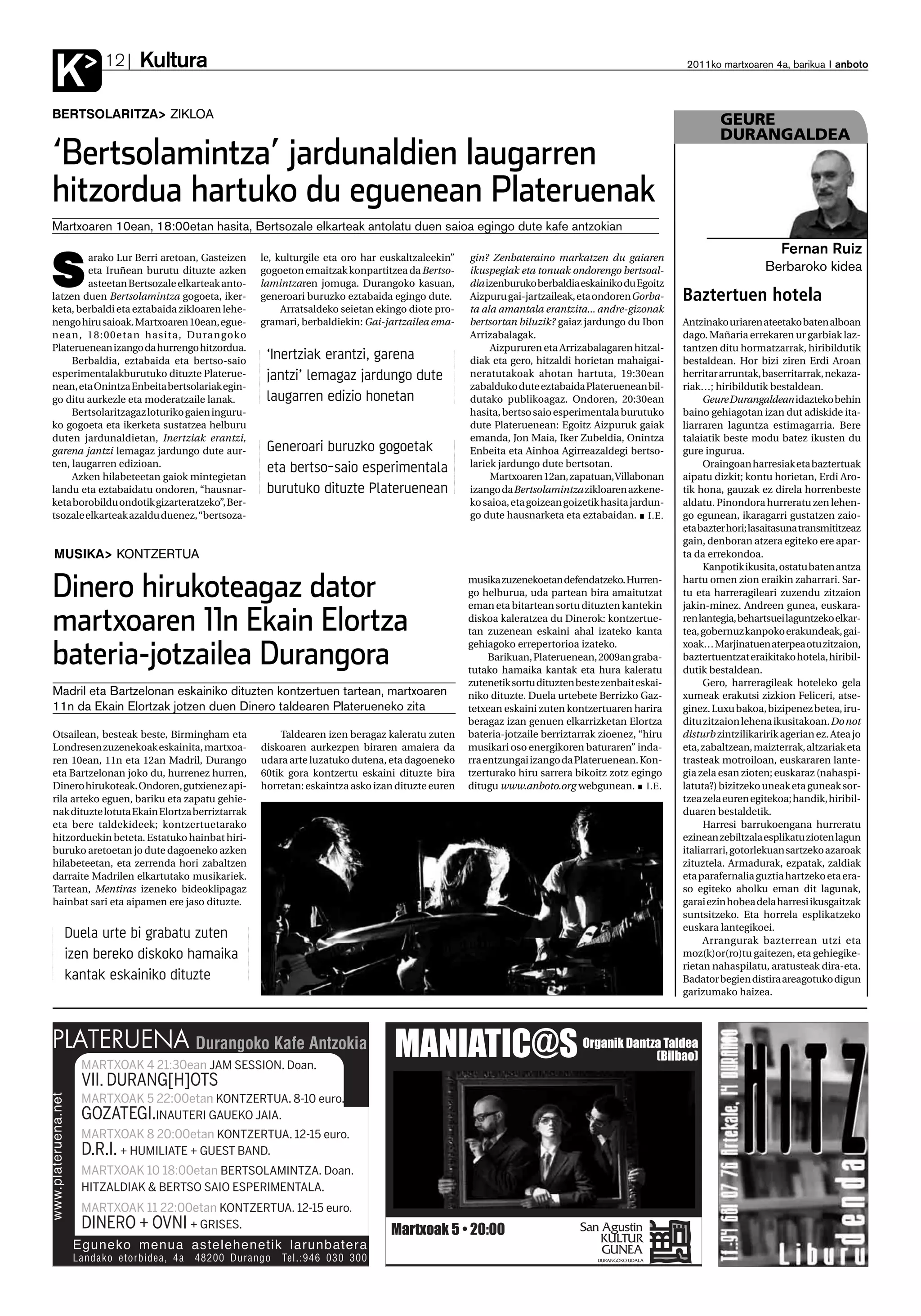 Kultura
K           12                                                                                                                                2011ko martxoaren 4a, barikua anboto



BERTSOLARITZA ZIKLOA                                                                                                                                   GEURE
                                                                                                                                                       DURANGALDEA
‘Bertsolamintza’ jardunaldien laugarren
hitzordua hartuko du eguenean Plateruenak
Martxoaren 10ean, 18:00etan hasita, Bertsozale elkarteak antolatu duen saioa egingo dute kafe antzokian



S
        arako Lur Berri aretoan, Gasteizen      le, kulturgile eta oro har euskaltzaleekin”   gin? Zenbateraino markatzen du gaiaren
                                                                                                                                                                     Fernan Ruiz
        eta Iruñean burutu dituzte azken        gogoeton emaitzak konpartitzea da Bertso-     ikuspegiak eta tonuak ondorengo bertsoal-                          Berbaroko kidea
        asteetan Bertsozale elkarteak anto-     lamintzaren jomuga. Durangoko kasuan,         dia izenburuko berbaldia eskainiko du Egoitz
latzen duen Bertsolamintza gogoeta, iker-       generoari buruzko eztabaida egingo dute.      Aizpuru gai-jartzaileak, eta ondoren Gorba-     Baztertuen hotela
keta, berbaldi eta eztabaida zikloaren lehe-         Arratsaldeko seietan ekingo diote pro-   ta ala amantala erantzita... andre-gizonak
nengo hiru saioak. Martxoaren 10ean, egue-      gramari, berbaldiekin: Gai-jartzailea ema-    bertsortan biluzik? gaiaz jardungo du Ibon      Antzinako uriaren ateetako baten alboan
nean, 18:00etan hasita, Durangoko                                                             Arrizabalagak.                                  dago. Mañaria errekaren ur garbiak laz-
Plateruenean izango da hurrengo hitzordua.                                                         Aizpururen eta Arrizabalagaren hitzal-     tantzen ditu hormatzarrak, hiribildutik
     Berbaldia, eztabaida eta bertso-saio        ‘Inertziak erantzi, garena                   diak eta gero, hitzaldi horietan mahaigai-      bestaldean. Hor bizi ziren Erdi Aroan
esperimentalakburutuko dituzte Platerue-         jantzi’ lemagaz jardungo dute                neratutakoak ahotan hartuta, 19:30ean           herritar arruntak, baserritarrak, nekaza-
nean, eta Onintza Enbeita bertsolariak egin-                                                  zabalduko dute eztabaida Plateruenean bil-      riak…; hiribildutik bestaldean.
go ditu aurkezle eta moderatzaile lanak.         laugarren edizio honetan                     dutako publikoagaz. Ondoren, 20:30ean                Geure Durangaldeanidazteko behin
     Bertsolaritzagaz loturiko gaien inguru-                                                  hasita, bertso saio esperimentala burutuko      baino gehiagotan izan dut adiskide ita-
ko gogoeta eta ikerketa sustatzea helburu                                                     dute Plateruenean: Egoitz Aizpuruk gaiak        liarraren laguntza estimagarria. Bere
duten jardunaldietan, Inertziak erantzi,                                                      emanda, Jon Maia, Iker Zubeldia, Onintza        talaiatik beste modu batez ikusten du
garena jantzi lemagaz jardungo dute aur-         Generoari buruzko gogoetak                   Enbeita eta Ainhoa Agirreazaldegi bertso-       gure ingurua.
ten, laugarren edizioan.                         eta bertso-saio esperimentala                lariek jardungo dute bertsotan.                      Oraingoan harresiak eta baztertuak
     Azken hilabeteetan gaiok mintegietan                                                          Martxoaren 12an, zapatuan, Villabonan      aipatu dizkit; kontu horietan, Erdi Aro-
landu eta eztabaidatu ondoren, “hausnar-         burutuko dituzte Plateruenean                izango da Bertsolamintza zikloaren azkene-      tik hona, gauzak ez direla horrenbeste
keta borobildu ondotik gizarteratzeko”, Ber-                                                  ko saioa, eta goizean goizetik hasita jardun-   aldatu. Pinondora hurreratu zen lehen-
tsozale elkarteak azaldu duenez, “bertsoza-                                                   go dute hausnarketa eta eztabaidan. I.E.        go egunean, ikaragarri gustatzen zaio-
                                                                                                                                              eta bazter hori; lasaitasuna transmititzeaz
                                                                                                                                              gain, denboran atzera egiteko ere apar-
MUSIKA KONTZERTUA                                                                                                                             ta da errekondoa.
                                                                                                                                                   Kanpotik ikusita, ostatu baten antza

Dinero hirukoteagaz dator                                                                     musika zuzenekoetan defendatzeko. Hurren-
                                                                                              go helburua, uda partean bira amaitutzat
                                                                                              eman eta bitartean sortu dituzten kantekin
                                                                                                                                              hartu omen zion eraikin zaharrari. Sar-
                                                                                                                                              tu eta harreragileari zuzendu zitzaion
                                                                                                                                              jakin-minez. Andreen gunea, euskara-

martxoaren 11n Ekain Elortza                                                                  diskoa kaleratzea du Dinerok: kontzertue-
                                                                                              tan zuzenean eskaini ahal izateko kanta
                                                                                                                                              ren lantegia, behartsuei laguntzeko elkar-
                                                                                                                                              tea, gobernuz kanpoko erakundeak, gai-
                                                                                              gehiagoko errepertorioa izateko.                xoak… Marjinatuen aterpea otu zitzaion,
bateria-jotzailea Durangora                                                                        Barikuan, Plateruenean, 2009an graba-
                                                                                              tutako hamaika kantak eta hura kaleratu
                                                                                                                                              baztertuentzat eraikitako hotela, hiribil-
                                                                                                                                              dutik bestaldean.
                                                                                              zutenetik sortu dituzten beste zenbait eskai-        Gero, harreragileak hoteleko gela
Madril eta Bartzelonan eskainiko dituzten kontzertuen tartean, martxoaren                     niko dituzte. Duela urtebete Berrizko Gaz-      xumeak erakutsi zizkion Feliceri, atse-
11n da Ekain Elortzak jotzen duen Dinero taldearen Platerueneko zita                          tetxean eskaini zuten kontzertuaren harira      ginez. Luxu bakoa, bizipenez betea, iru-
                                                                                              beragaz izan genuen elkarrizketan Elortza       ditu zitzaion lehena ikusitakoan. Do not
Otsailean, besteak beste, Birmingham eta            Taldearen izen beragaz kaleratu zuten     bateria-jotzaile berriztarrak zioenez, “hiru    disturb zintzilikaririk agerian ez. Atea jo
Londresen zuzenekoak eskainita, martxoa-        diskoaren aurkezpen biraren amaiera da        musikari oso energikoren baturaren” inda-       eta, zabaltzean, maizterrak, altzariak eta
ren 10ean, 11n eta 12an Madril, Durango         udara arte luzatuko dutena, eta dagoeneko     rra entzungai izango da Plateruenean. Kon-      trasteak motroiloan, euskararen lante-
eta Bartzelonan joko du, hurrenez hurren,       60tik gora kontzertu eskaini dituzte bira     tzerturako hiru sarrera bikoitz zotz egingo     gia zela esan zioten; euskaraz (nahaspi-
Dinero hirukoteak. Ondoren, gutxienez api-      horretan: eskaintza asko izan dituzte euren   ditugu www.anboto.org webgunean. I.E.           latuta?) bizitzeko uneak eta guneak sor-
rila arteko eguen, bariku eta zapatu gehie-                                                                                                   tzea zela euren egitekoa; handik, hiribil-
nak dituzte lotuta Ekain Elortza berriztarrak                                                                                                 duaren bestaldetik.
eta bere taldekideek; kontzertuetarako                                                                                                             Harresi barrukoengana hurreratu
hitzorduekin beteta. Estatuko hainbat hiri-                                                                                                   ezinean zebiltzala esplikatu zioten lagun
buruko aretoetan jo dute dagoeneko azken                                                                                                      italiarrari, gotorlekuan sartzeko azaroak
hilabeteetan, eta zerrenda hori zabaltzen                                                                                                     zituztela. Armadurak, ezpatak, zaldiak
darraite Madrilen elkartutako musikariek.                                                                                                     eta parafernalia guztia hartzeko eta era-
Tartean, Mentiras izeneko bideoklipagaz                                                                                                       so egiteko aholku eman dit lagunak,
hainbat sari eta aipamen ere jaso dituzte.                                                                                                    garai ezin hobea dela harresi ikusgaitzak
                                                                                                                                              suntsitzeko. Eta horrela esplikatzeko
                                                                                                                                              euskara lantegikoei.
  Duela urte bi grabatu zuten                                                                                                                      Arrangurak bazterrean utzi eta
  izen bereko diskoko hamaika                                                                                                                 moz(k)or(ro)tu gaitezen, eta gehiegike-
                                                                                                                                              rietan nahaspilatu, aratusteak dira-eta.
  kantak eskainiko dituzte                                                                                                                    Badator begien distira areagotuko digun
                                                                                                                                              garizumako haizea.
 