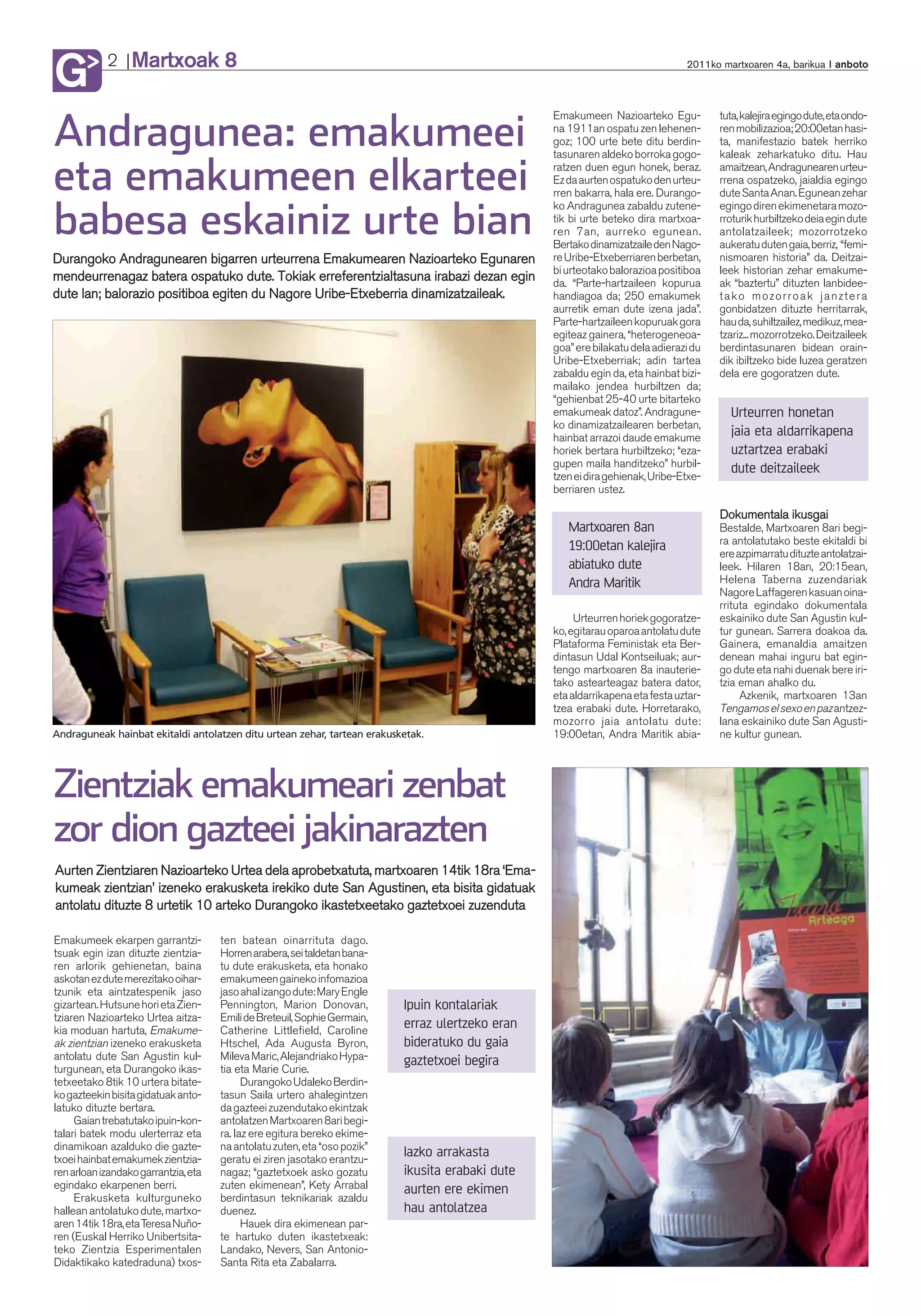 Martxoak 8
G           2                                                                                                                   2011ko martxoaren 4a, barikua anboto



                                                                                                  Emakumeen Nazioarteko Egu-           tuta, kalejira egingo dute, eta ondo-

Andragunea: emakumeei                                                                             na 1911an ospatu zen lehenen-
                                                                                                  goz; 100 urte bete ditu berdin-
                                                                                                  tasunaren aldeko borroka gogo-
                                                                                                                                       ren mobilizazioa; 20:00etan hasi-
                                                                                                                                       ta, manifestazio batek herriko
                                                                                                                                       kaleak zeharkatuko ditu. Hau

eta emakumeen elkarteei                                                                           ratzen duen egun honek, beraz.
                                                                                                  Ez da aurten ospatuko den urteu-
                                                                                                  rren bakarra, hala ere. Durango-
                                                                                                  ko Andragunea zabaldu zutene-
                                                                                                                                       amaitzean, Andragunearen urteu-
                                                                                                                                       rrena ospatzeko, jaialdia egingo
                                                                                                                                       dute Santa Anan. Egunean zehar
                                                                                                                                       egingo diren ekimenetara mozo-

babesa eskainiz urte bian                                                                         tik bi urte beteko dira martxoa-
                                                                                                  ren 7an, aurreko egunean.
                                                                                                  Bertako dinamizatzaile den Nago-
                                                                                                                                       rroturik hurbiltzeko deia egin dute
                                                                                                                                       antolatzaileek; mozorrotzeko
                                                                                                                                       aukeratu duten gaia, berriz, “femi-
Durangoko Andragunearen bigarren urteurrena Emakumearen Nazioarteko Egunaren                      re Uribe-Etxeberriaren berbetan,     nismoaren historia” da. Deitzai-
                                                                                                  bi urteotako balorazioa positiboa    leek historian zehar emakume-
mendeurrenagaz batera ospatuko dute. Tokiak erreferentzialtasuna irabazi dezan egin               da. “Parte-hartzaileen kopurua       ak “baztertu” dituzten lanbidee-
dute lan; balorazio positiboa egiten du Nagore Uribe-Etxeberria dinamizatzaileak.                 handiagoa da; 250 emakumek           tako mozorroak janztera
                                                                                                  aurretik eman dute izena jada”.      gonbidatzen dituzte herritarrak,
                                                                                                  Parte-hartzaileen kopuruak gora      hau da, suhiltzailez, medikuz, mea-
                                                                                                  egiteaz gainera, “heterogeneoa-      tzariz... mozorrotzeko. Deitzaileek
                                                                                                  goa” ere bilakatu dela adierazi du   berdintasunaren bidean orain-
                                                                                                  Uribe-Etxeberriak; adin tartea       dik ibiltzeko bide luzea geratzen
                                                                                                  zabaldu egin da, eta hainbat bizi-   dela ere gogoratzen dute.
                                                                                                  mailako jendea hurbiltzen da;
                                                                                                  “gehienbat 25-40 urte bitarteko
                                                                                                  emakumeak datoz”. Andragune-           Urteurren honetan
                                                                                                  ko dinamizatzailearen berbetan,
                                                                                                  hainbat arrazoi daude emakume
                                                                                                                                         jaia eta aldarrikapena
                                                                                                  horiek bertara hurbiltzeko; “eza-      uztartzea erabaki
                                                                                                  gupen maila handitzeko” hurbil-        dute deitzaileek
                                                                                                  tzen ei dira gehienak, Uribe-Etxe-
                                                                                                  berriaren ustez.

                                                                                                                                       Dokumentala ikusgai
                                                                                                     Martxoaren 8an                    Bestalde, Martxoaren 8ari begi-
                                                                                                     19:00etan kalejira                ra antolatutako beste ekitaldi bi
                                                                                                                                       ere azpimarratu dituzte antolatzai-
                                                                                                     abiatuko dute                     leek. Hilaren 18an, 20:15ean,
                                                                                                     Andra Maritik                     Helena Taberna zuzendariak
                                                                                                                                       Nagore Laffageren kasuan oina-
                                                                                                                                       rrituta egindako dokumentala
                                                                                                       Urteurren horiek gogoratze-     eskainiko dute San Agustin kul-
                                                                                                  ko, egitarau oparoa antolatu dute    tur gunean. Sarrera doakoa da.
                                                                                                  Plataforma Feministak eta Ber-       Gainera, emanaldia amaitzen
                                                                                                  dintasun Udal Kontseiluak; aur-      denean mahai inguru bat egin-
                                                                                                  tengo martxoaren 8a inauterie-       go dute eta nahi duenak bere iri-
                                                                                                  tako astearteagaz batera dator,      tzia eman ahalko du.
                                                                                                  eta aldarrikapena eta festa uztar-        Azkenik, martxoaren 13an
                                                                                                  tzea erabaki dute. Horretarako,      Tengamos el sexo en paz antzez-
                                                                                                  mozorro jaia antolatu dute:          lana eskainiko dute San Agusti-
Andraguneak hainbat ekitaldi antolatzen ditu urtean zehar, tartean erakusketak.                   19:00etan, Andra Maritik abia-       ne kultur gunean.




Zientziak emakumeari zenbat
zor dion gazteei jakinarazten
Aurten Zientziaren Nazioarteko Urtea dela aprobetxatuta, martxoaren 14tik 18ra ‘Ema-
kumeak zientzian’ izeneko erakusketa irekiko dute San Agustinen, eta bisita gidatuak
antolatu dituzte 8 urtetik 10 arteko Durangoko ikastetxeetako gaztetxoei zuzenduta

Emakumeek ekarpen garrantzi-          ten batean oinarrituta dago.
tsuak egin izan dituzte zientzia-     Horren arabera, sei taldetan bana-
ren arlorik gehienetan, baina         tu dute erakusketa, eta honako
askotan ez dute merezitako oihar-     emakumeen gaineko infomazioa
tzunik eta aintzatespenik jaso        jaso ahal izango dute: Mary Engle
gizartean. Hutsune hori eta Zien-     Pennington, Marion Donovan,          Ipuin kontalariak
tziaren Nazioarteko Urtea aitza-      Emili de Breteuil, Sophie Germain,
kia moduan hartuta, Emakume-          Catherine Littlefield, Caroline
                                                                           erraz ulertzeko eran
ak zientzian izeneko erakusketa       Htschel, Ada Augusta Byron,          bideratuko du gaia
antolatu dute San Agustin kul-        Mileva Maric, Alejandriako Hypa-     gaztetxoei begira
turgunean, eta Durangoko ikas-        tia eta Marie Curie.
tetxeetako 8tik 10 urtera bitate-           Durangoko Udaleko Berdin-
ko gazteekin bisita gidatuak anto-    tasun Saila urtero ahalegintzen
latuko dituzte bertara.               da gazteei zuzendutako ekintzak
     Gaian trebatutako ipuin-kon-     antolatzen Martxoaren 8ari begi-
talari batek modu ulerterraz eta      ra. Iaz ere egitura bereko ekime-
dinamikoan azalduko die gazte-        na antolatu zuten, eta “oso pozik”
txoei hainbat emakumek zientzia-      geratu ei ziren jasotako erantzu-
                                                                           Iazko arrakasta
ren arloan izandako garrantzia, eta   nagaz; “gaztetxoek asko gozatu       ikusita erabaki dute
egindako ekarpenen berri.             zuten ekimenean”, Kety Arrabal       aurten ere ekimen
     Erakusketa kulturguneko          berdintasun teknikariak azaldu
hallean antolatuko dute, martxo-      duenez.                              hau antolatzea
aren 14tik 18ra, eta Teresa Nuño-           Hauek dira ekimenean par-
ren (Euskal Herriko Unibertsita-      te hartuko duten ikastetxeak:
teko Zientzia Esperimentalen          Landako, Nevers, San Antonio-
Didaktikako katedraduna) txos-        Santa Rita eta Zabalarra.
 