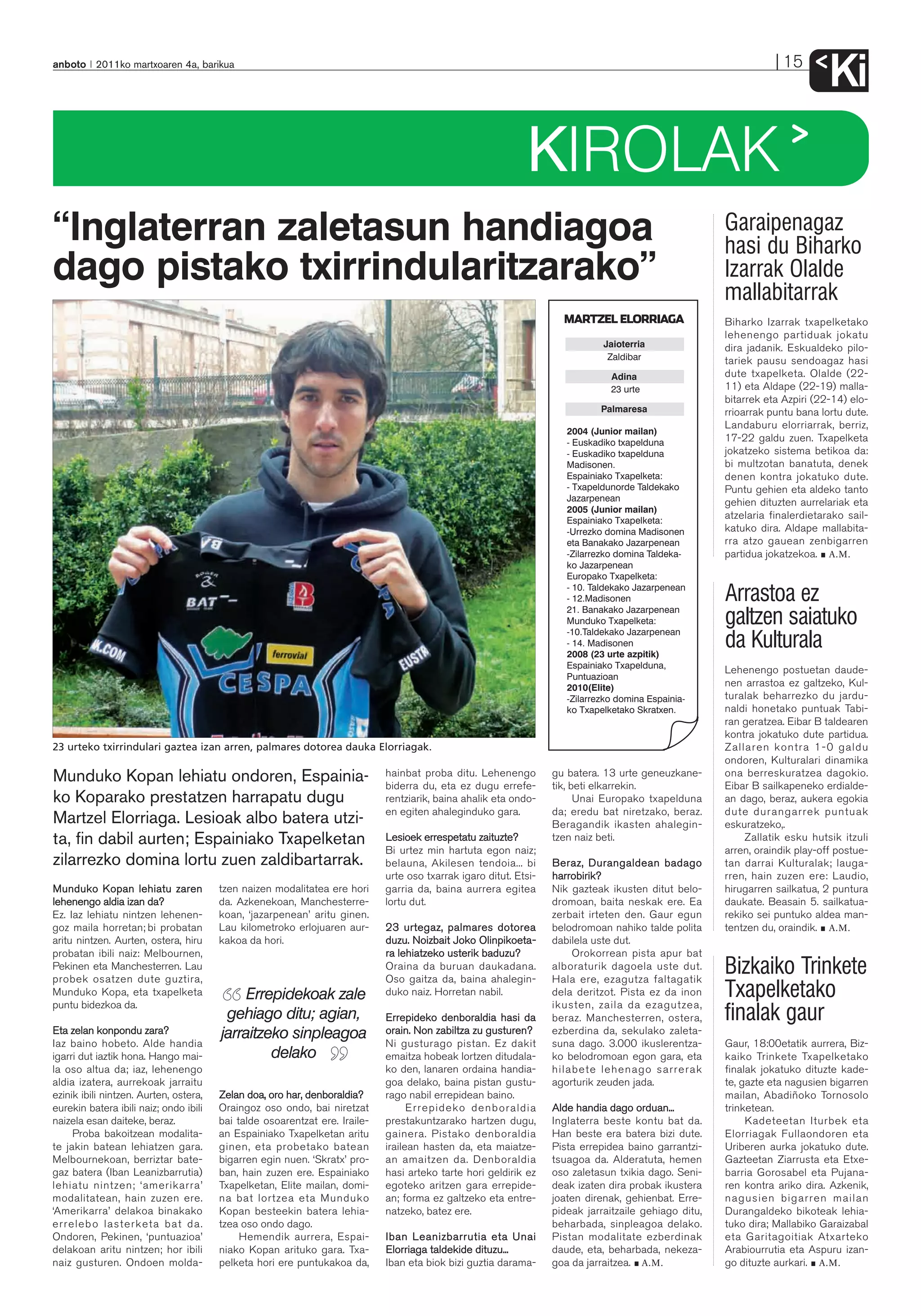 anboto 2011ko martxoaren 4a, barikua                                                                                                                               15
                                                                                                                                                                              Ki
                                                                                                             KIROLAK
“Inglaterran zaletasun handiagoa                                                                                                                       Garaipenagaz
                                                                                                                                                       hasi du Biharko
dago pistako txirrindularitzarako”                                                                                                                     Izarrak Olalde
                                                                                                                                                       mallabitarrak
                                                                                                                     MARTZEL ELORRIAGA                 Biharko Izarrak txapelketako
                                                                                                                                                       lehenengo partiduak jokatu
                                                                                                                              Jaioterria               dira jadanik. Eskualdeko pilo-
                                                                                                                               Zaldibar                tariek pausu sendoagaz hasi
                                                                                                                                Adina                  dute txapelketa. Olalde (22-
                                                                                                                                23 urte                11) eta Aldape (22-19) malla-
                                                                                                                                                       bitarrek eta Azpiri (22-14) elo-
                                                                                                                              Palmaresa                rrioarrak puntu bana lortu dute.
                                                                                                                                                       Landaburu elorriarrak, berriz,
                                                                                                                      2004 (Junior mailan)
                                                                                                                      - Euskadiko txapelduna           17-22 galdu zuen. Txapelketa
                                                                                                                      - Euskadiko txapelduna           jokatzeko sistema betikoa da:
                                                                                                                      Madisonen.                       bi multzotan banatuta, denek
                                                                                                                      Espainiako Txapelketa:           denen kontra jokatuko dute.
                                                                                                                      - Txapeldunorde Taldekako        Puntu gehien eta aldeko tanto
                                                                                                                      Jazarpenean                      gehien dituzten aurrelariak eta
                                                                                                                      2005 (Junior mailan)
                                                                                                                      Espainiako Txapelketa:
                                                                                                                                                       atzelaria finalerdietarako sail-
                                                                                                                      -Urrezko domina Madisonen        katuko dira. Aldape mallabita-
                                                                                                                      eta Banakako Jazarpenean         rra atzo gauean zenbigarren
                                                                                                                      -Zilarrezko domina Taldeka-      partidua jokatzekoa. A.M.
                                                                                                                      ko Jazarpenean
                                                                                                                      Europako Txapelketa:
                                                                                                                      - 10. Taldekako Jazarpenean
                                                                                                                      - 12.Madisonen                   Arrastoa ez
                                                                                                                      21. Banakako Jazarpenean
                                                                                                                      Munduko Txapelketa:
                                                                                                                      -10.Taldekako Jazarpenean
                                                                                                                                                       galtzen saiatuko
                                                                                                                      - 14. Madisonen
                                                                                                                      2008 (23 urte azpitik)
                                                                                                                                                       da Kulturala
                                                                                                                      Espainiako Txapelduna,
                                                                                                                                                       Lehenengo postuetan daude-
                                                                                                                      Puntuazioan
                                                                                                                      2010(Elite)                      nen arrastoa ez galtzeko, Kul-
                                                                                                                      -Zilarrezko domina Espainia-     turalak beharrezko du jardu-
                                                                                                                      ko Txapelketako Skratxen.        naldi honetako puntuak Tabi-
                                                                                                                                                       ran geratzea. Eibar B taldearen
                                                                                                                                                       kontra jokatuko dute partidua.
23 urteko txirrindulari gaztea izan arren, palmares dotorea dauka Elorriagak.                                                                          Zallaren kontra 1-0 galdu
                                                                                                                                                       ondoren, Kulturalari dinamika
Munduko Kopan lehiatu ondoren, Espainia-                                     hainbat proba ditu. Lehenengo         gu batera. 13 urte geneuzkane-      ona berreskuratzea dagokio.
                                                                             biderra du, eta ez dugu errefe-       tik, beti elkarrekin.               Eibar B sailkapeneko erdialde-
ko Koparako prestatzen harrapatu dugu                                        rentziarik, baina ahalik eta ondo-          Unai Europako txapelduna      an dago, beraz, aukera egokia
                                                                             en egiten ahaleginduko gara.          da; eredu bat niretzako, beraz.     dute durangarrek puntuak
Martzel Elorriaga. Lesioak albo batera utzi-                                                                       Beragandik ikasten ahalegin-        eskuratzeko,.
ta, fin dabil aurten; Espainiako Txapelketan                                 Lesioek errespetatu zaituzte?         tzen naiz beti.                         Zallatik esku hutsik itzuli
                                                                             Bi urtez min hartuta egon naiz;                                           arren, oraindik play-off postue-
zilarrezko domina lortu zuen zaldibartarrak.                                 belauna, Akilesen tendoia... bi       Beraz, Durangaldean badago          tan darrai Kulturalak; lauga-
                                                                             urte oso txarrak igaro ditut. Etsi-   harrobirik?                         rren, hain zuzen ere: Laudio,
Munduko Kopan lehiatu zaren             tzen naizen modalitatea ere hori     garria da, baina aurrera egitea       Nik gazteak ikusten ditut belo-     hirugarren sailkatua, 2 puntura
lehenengo aldia izan da?                da. Azkenekoan, Manchesterre-        lortu dut.                            dromoan, baita neskak ere. Ea       daukate. Beasain 5. sailkatua-
Ez. Iaz lehiatu nintzen lehenen-        koan, ‘jazarpenean’ aritu ginen.                                           zerbait irteten den. Gaur egun      rekiko sei puntuko aldea man-
goz maila horretan; bi probatan         Lau kilometroko erlojuaren aur-      23 urtegaz, palmares dotorea          belodromoan nahiko talde polita     tentzen du, oraindik. A.M.
aritu nintzen. Aurten, ostera, hiru     kakoa da hori.                       duzu. Noizbait Joko Olinpikoeta -     dabilela uste dut.
probatan ibili naiz: Melbournen,                                             ra lehiatzeko usterik baduzu?             Orokorrean pista apur bat
Pekinen eta Manchesterren. Lau
probek osatzen dute guztira,
                                                                             Oraina da buruan daukadana.
                                                                             Oso gaitza da, baina ahalegin-
                                                                                                                   alboraturik dagoela uste dut.
                                                                                                                   Hala ere, ezagutza faltagatik
                                                                                                                                                       Bizkaiko Trinkete
Munduko Kopa, eta txapelketa
puntu bidezkoa da.
                                             Errepidekoak zale               duko naiz. Horretan nabil.            dela deritzot. Pista ez da inon
                                                                                                                   ikusten, zaila da ezagutzea,
                                                                                                                                                       Txapelketako
                                         gehiago ditu; agian,                Errepideko denboraldia hasi da        beraz. Manchesterren, ostera,       finalak gaur
Eta zelan konpondu zara?                jarraitzeko sinpleagoa               orain. Non zabiltza zu gusturen?      ezberdina da, sekulako zaleta-
Iaz baino hobeto. Alde handia                                                Ni gusturago pistan. Ez dakit         suna dago. 3.000 ikuslerentza-      Gaur, 18:00etatik aurrera, Biz-
igarri dut iaztik hona. Hango mai-               delako                      emaitza hobeak lortzen ditudala-      ko belodromoan egon gara, eta       kaiko Trinkete Txapelketako
la oso altua da; iaz, lehenengo                                              ko den, lanaren ordaina handia-       hilabete lehenago sarrerak          finalak jokatuko dituzte kade-
aldia izatera, aurrekoak jarraitu                                            goa delako, baina pistan gustu-       agorturik zeuden jada.              te, gazte eta nagusien bigarren
ezinik ibili nintzen. Aurten, ostera,   Zelan doa, oro har, denboraldia?     rago nabil errepidean baino.                                              mailan, Abadiñoko Tornosolo
eurekin batera ibili naiz; ondo ibili   Oraingoz oso ondo, bai niretzat            Errepideko denb oraldia         Alde handia dago orduan...          trinketean.
naizela esan daiteke, beraz.            bai talde osoarentzat ere. Iraile-   prestakuntzarako hartzen dugu,        Inglaterra beste kontu bat da.           Kadeteetan Iturbek eta
     Proba bakoitzean modalita-         an Espainiako Txapelketan aritu      gainera. Pistako denboraldia          Han beste era batera bizi dute.     Elorriagak Fullaondoren eta
te jakin batean lehiatzen gara.         ginen, eta probetako batean          irailean hasten da, eta maiatze-      Pista errepidea baino garrantzi-    Uriberen aurka jokatuko dute.
Melbournekoan, berriztar bate-          bigarren egin nuen. ‘Skratx’ pro-    an amaitzen da. Denboraldia           tsuagoa da. Alderatuta, hemen       Gazteetan Ziarrusta eta Etxe-
gaz batera (Iban Leanizbarrutia)        ban, hain zuzen ere. Espainiako      hasi arteko tarte hori geldirik ez    oso zaletasun txikia dago. Seni-    barria Gorosabel eta Pujana-
lehiatu nintzen; ‘amerikarra’           Txapelketan, Elite mailan, domi-     egoteko aritzen gara errepide-        deak izaten dira probak ikustera    ren kontra ariko dira. Azkenik,
modalitatean, hain zuzen ere.           na bat lortzea eta Munduko           an; forma ez galtzeko eta entre-      joaten direnak, gehienbat. Erre-    nagusien bigarren mailan
‘Amerikarra’ delakoa binakako           Kopan besteekin batera lehia-        natzeko, batez ere.                   pideak jarraitzaile gehiago ditu,   Durangaldeko bikoteak lehia-
erreleb o lasterketa bat da.            tzea oso ondo dago.                                                        beharbada, sinpleagoa delako.       tuko dira; Mallabiko Garaizabal
Ondoren, Pekinen, ‘puntuazioa’               Hemendik aurrera, Espai-        Iban Leanizbarrutia eta Unai          Pistan modalitate ezberdinak        eta Garitagoitiak Atxarteko
delakoan aritu nintzen; hor ibili       niako Kopan arituko gara. Txa-       Elorriaga taldekide dituzu...         daude, eta, beharbada, nekeza-      Arabiourrutia eta Aspuru izan-
naiz gusturen. Ondoen molda-            pelketa hori ere puntukakoa da,      Iban eta biok bizi guztia darama-     goa da jarraitzea. A.M.             go dituzte aurkari. A.M.
 