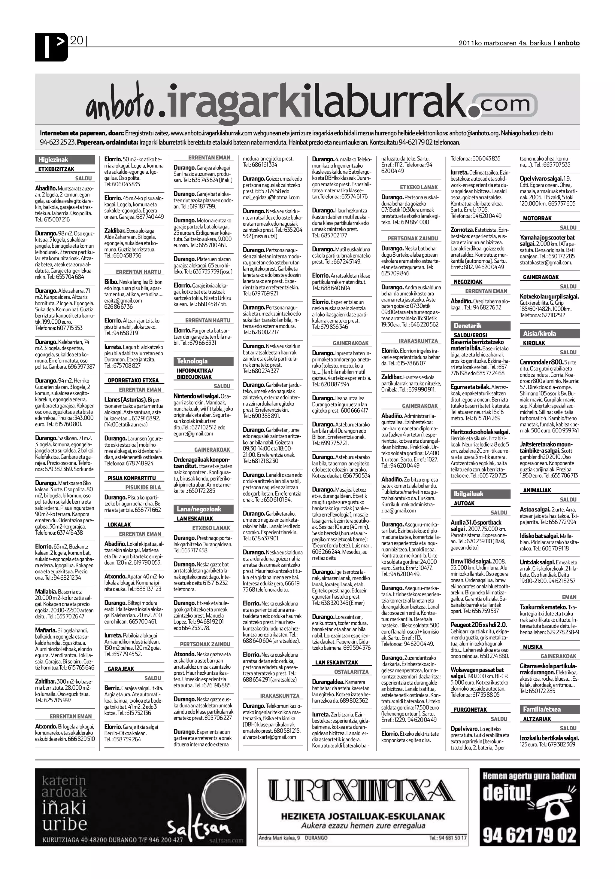 I              20                                                                                                                                                                                             2011ko martxoaren 4a, barikua anboto




  Interneten eta paperean, doan: Erregistratu zaitez, www.anboto.iragarkilaburrak.com webgunean eta jarri zure iragarkia edo bidali mezua hurrengo helbide elektronikora: anboto@anboto.org. Nahiago baduzu deitu
  94-623 25 23. Paperean, ordainduta: Iragarki laburretatik bereiztuta eta lauki batean nabarmenduta. Hainbat prezio eta neurri aukeran. Kontsultatu 94-621 79 02 telefonoan.

 Higiezinak                       Elorrio. 50 m2-ko atiko be-              ERRENTAN EMAN               modura lan egiteko prest.         Durango. 4. mailako Teleko-       na luzatu daiteke. Sartu.         Telefonoa: 606 043 835             tsonendako ohea, komu-
                                  rria alokagai. Logela, komuna     Durango. Garajea alokagai          Tel.: 686 161 334                 munikazio Ingenieritzako          Erref.: 1112. Telefonoa: 94                                          na,...). Tel.: 665 707 535
 ETXEBIZITZAK                                                                                                                                                              620 04 49
                                  eta sukalde-egongela. Igo-        San Inazio auzunean, produ-                                          ikasle euskalduna Batxilergo-                                       Iurreta. Delineatzailea. Ezin-
                     SALDU        gailua. Oso polita.               san. Tel.: 635 743 624 (Iñaki)     Durango. Goizez umeak edo         ko eta DBHko klaseak Duran-                                         bestekoa: autocad eta solid-       Opel vivaro salgai. 1.9.
                                  Tel: 606 043 835                                                     pertsona nagusiak zaintzeko       gon emateko prest. Espeziali-                                       work-en esperientzia eta du-       Cdti. Egoera onean. Ohea,
Abadiño. Muntsaratz auzo-                                                                                                                                                           ETXEKO LANAK
                                                                                                       prest. 665 7174 58 edo            tatea matematika klasee-                                            rangaldean bizitzea. Lanaldi       mahaia, armairuak eta korti-
an. 2 logela, 2 komun, egon-                                        Durango. Garaje bat aloka-                                           tan.Telefonoa: 635 74 61 76
                                  Elorrio. 45 m2-ko pisua alo-      tzen dut azoka plazaren ondo-      mai_egidazu@hotmail.com                                             Durango. Pertsona euskal-         osoa, goiz eta arratsaldez.        nak. 2005. 115 zaldi, 5 toki
gela, sukaldea eskegitokiare-                                                                                                                                              duna behar da goizeko             Kontratua: aldi baterakoa.         120.000 km. 665 737 605
kin, balkoia, garajea eta tras-   kagai. Logela, komuna eta         an. Tel.: 619 187 799.
                                  sukalde-egongela. Egoera                                             Durango. Neska euskaldu-          Durango. Haur hezkuntza           07:15etik 10:30era umeak          Sartu. Erref.: 1705.
telekua. Ia berria. Oso polita.                                                                                                                                            prestatu eta etxeko lanak egi-    Telefonoa: 94 620 04 49
Tel.: 615 007 216                 onean. Garajea. 687 740 449                                          na, arratsaldez edo aste buka-    ikasten dabilen mutil euskal-                                                                           MOTORRAK
                                                                    Durango. Motorrarentzako                                             duna klase partikularrak edo      teko. Tel.: 619 864 000
                                                                    garaje partzela bat alokagai,      eratan umeak edo nagusiak
                                                                                                       zaintzeko prest. Tel.: 635 204    umeak zaintzeko prest.                                              Zornotza. Estetizista. Ezin-                            SALDU
Durango. 98 m2. Oso eguz-         Zaldibar. Etxea alokagai          25 euroan. Erdigunean koka-
                                  Alde Zaharrean. Bi logela,                                           532 (mezua utzi)                  Tel.: 685 702 177                                                   bestekoa: esperientzia, eus-       Yamaha jog scooter bat
kitsua, 3 logela, sukaldea-                                         tuta. Saltzeko aukera, 9.000                                                                              PERTSONAK ZAINDU
                                  egongela, sukaldea eta ko-        euroan. Tel.: 665 700 461.                                                                                                               kara eta inguruan bizitzea.        salgai. 2.000 km. IATa pa-
jangela, bainugela eta komun                                                                                                                                               Durango. Neska bat behar          Lanaldi erdikoa, goizez edo
leihodunak, 2 terraza partiku-    muna. Guztiz berriztatua.                                            Durango. Pertsona nagu-           Durango. Mutil euskalduna                                                                              satuta. Dena originala. Beti
                                  Tel.: 660 458 756                                                    sien zainketan interna modu-      eskola partikularrak emateko      dugu 8 urteko alaba goizean       arratsaldez. Kontratua: mer-       garajean. Tel.: 650 172 285
lar eta komunitarioak. Altza-                                       Durango. Plateruen plazan                                                                              eskolara eramateko astearte-      kantila (autonomoa). Sartu.
riz betea, ateak eta zorua al-                                                                         ra, gauetan edo asteburutan       prest. Tel.: 667 24 51 49.                                                                             stratokaster@gmail.com.
                                                                    garajea alokagai. 65 euro hi-                                                                          etan eta ostegunetan. Tel:        Erref.: 802. 94 620 04 49
datuta. Garaje eta igerilekua-                                      leko. Tel.: 635 735 759 (josu)     lan egiteko prest. Garbiketa
                                        ERRENTAN HARTU                                                                                                                     625 709 846
rekin. Tel.: 655 704 684                                                                               lanetarako edo beste edozein      Elorrio. Arratsaldetan klase                                                                            GAINERAKOAK
                                  Bilbo. Neska langilea Bilbon                                         lanetarako ere prest. Espe-       partikularrak ematen ditut.                                          NEGOZIOAK
                                  edo inguruan pisu bila, apar-     Elorrio. Garaje itxia aloka-       rientzia eta erreferentziekin.    Tel.: 688 640 604                 Durango. Andra euskalduna                                                                 SALDU
Durango. Alde zaharra. 71                                           gai, kotxe bat eta trasteak        Tel.: 679 769 921                                                   behar da umeak ikastolara                ERRENTAN EMAN
m2. Kanpoaldera. Altzariz         tamentua, atikoa, estudioa....                                                                                                                                                                                Kotxeko lau gurpil salgai.
                                  eraitz@gmail.com                  sartzeko tokia. Nizeto Urkizu                                                                          eraman eta jasotzeko. Aste
hornituta. 2 logela. Egongela.                                      kalean. Tel.: 660 45 87 56.                                          Elorrio. Esperientziadun                                            Abadiño. Oregi taberna alo-        Gutxi erabilita. G. Grip
                                  626 86 67 36                                                         Durango. Pertsona nagu-           neska euskara zein zientzia       baten goizeko 07:30etik           kagai . Tel.: 94 682 76 32
Sukaldea. Komun bat. Guztiz                                                                                                                                                                                                                     185/60r1482h. 1000km.
                                                                                                       siak eta umeak zaintzeko edo      arloko ikasgaien klase parti-     09:00etara eta hurrengo as-
berriztuta kanpotik eta barru-                                                                                                                                                                                                                  Telefonoa: 627102512
                                  Elorrio. Altzariz jantzitako            ERRENTAN HARTU               sukaldaritzarako lan bila, in-    kularrak emateko prest.           tean arratsaldeko 16:30etik
tik. 199.000 euro.                                                                                                                                                         19:30era. Tel.: 646 220 562
Telefonoa: 607 715 353            pisu bila nabil, alokatzeko.                                         terna edo externa modura.         Tel.:679 856 346                                                     Denetarik
                                                                    Elorrio. Furgoneta bat sar-        Tel.: 628 002 217
                                  Tel.: 94 658 21 91
                                                                    tzen den garaje baten bila na-                                                                                                            SALDU/EROSI                        Aisia/kirola
Durango. Kalebarrian, 74                                            bil. Tel.: 679 66 63 31                                                        GAINERAKOAK                      IRAKASKUNTZA             Baserria berriztatzeko              KIROLAK
m2. 3 logela, despentsa,          Iurreta. Lagun bi alokatzeko                                         Durango. Neska euskaldun                                                                              material bila. Baserrietako
                                  pisu bila dabiltza Iurretan edo                                      bat arratsaldeetan haurrak        Durango. Inprenta baten in-       Elorrio. Elorrion ingeles ira-                                                            SALDU
egongela, sukaldea eta ko-                                                                                                                                                 kasle esperientziaduna behar      biga, ate eta lehio zaharrak
muna. Erreformatuta, oso          Durangon. Etxea jantzita.          Teknologia                        zaindu eta eskola partikula-      primaketa ondorengo laneta-                                         erosiko genituzke. Ezkina-ha-
                                  Tel.: 675 708 827                                                    rrak emateko prest.               rako (tolestu, moztu, kola-       da. Tel.: 615-78 66 07                                               Cannondale r800. 5 urte
polita. Ganbara. 696 397 387                                                                                                                                                                                 rri eta lozak ere bai. Tel.: 657   ditu. Oso gutxi erabilia eta
                                                                     INFORMATIKA/                      Tel.: 680 274 327                 tu,...) lan bila nabilen mutil                                      776 198 edo 685 77 24 68
                                                                     BIDEOJOKUAK                                                                                           Zaldibar. Frantses eskola                                            ondo zainduta. Gorria. Koa-
Durango. 94 m2. Herriko            OPORRETAKO ETXEA                                                                                      gaztea. 4 urteko esperientzia.                                                                         droa: r800 aluminio. Neurria:
                                                                                         SALDU         Durango. Garbiketan jardu-        Tel.: 620 087 594                 partikularrak hartuko nituzke,
Gudarien plazan. 3 logela, 2             ERRENTAN EMAN                                                                                                                     0 nibela. Tel.: 659 990 911.      Egurra eta teilak. Alercez-        57 . Direkzioa: dia-compe.
komun, sukaldea eskegito-                                                                              teko, umeak edo nagusiak                                                                              koak, enpaketaturik saltzen        Shimano 105 osorik 8v. Bu-
                                                                    Nintendo wii salgai. Osa-          zaintzeko, externa edo inter-     Durango. Ileapaintzailea
kiarekin, egongela ederra,        Llanes (Asturias). Bi per-        garri askorekin. Mandoak,                                                                                                                ditut, egoera onean. Berrizta-     xiak: mavic. Gurpilak: mavic
ganbara eta garajea. Kokapen      tsonarentzako apartamentua                                           na zein orduka lan egiteko        Durango eta inguruetan lan                   GAINERAKOAK            tutako baserri batetik aterata.    sup. Kubiertak: spezialized-
                                                                    nunchakuak, wii fit tabla, joko    prest. Erreferentziekin.          egiteko prest. 600 666 417
oso ona, eguzkitsua eta bista     alokagai. Aste santuan, aste                                                                                                                                               Teilatuaren neurriak 16x16         michelin. Sillina: selle italia
                                                                    originalak eta abar. Segurta-      Tel.: 690 385 891.                                                  Abadiño. Administrari la-
ederrekoa. Prezioa: 343.000       bukaeretan... 637 91 68 92.                                                                                                                                                metro. Tel.: 615 704 269           turbomatic 4. Kambio/freno
                                                                    sun kopiak irakurtzen                                                                                  guntzailea. Ezinbestekoa:
euro. Tel.: 615 760 801.          (14:00etatik aurrera)             ditu.Tel.: 627 102 512 edo                                           Durango. Asteburuetarako                                                                               manetak, fundak, kableak be-
                                                                                                       Durango. Garbiketan, ume          lan bila nabil Durangon edo       lan-harremanetan diploma-                                            rriak. 500 euro. 600 959 741
                                                                    egurre@gmail.com                                                                                       tua (azken 4 urtetan), espe-      Haritzezko oholak salgai.
Durango. Sasikoan. 71 m2.         Durango. Larunsen (goure-                                            edo nagusiak zaintzen aritze-     Bilbon. Erreferentzia onak.                                         Berriak eta sikuak. Ertz bizi-
                                                                                                       ko lan bila nabil. Goizetan       Tel.: 699 77 57 21.               rientzia, kotxea eta durangal-
3 logela, komuna, egongela-       tte eski estazioa) mobilho-                                                                                                              dean bizitzea. Praktikak. Ur-     koak. Neurria: lodiera 8 edo 5     Jaitsieretarako moun-
jangela eta sukaldea. 2 balkoi.   mea alokagai, eski denboral-                 GAINERAKOAK             09:30-14:00 eta 18:00-                                                                                zm, zabalera 20 zm-tik aurre-      tainbike-a salgai. Scott
                                                                                                       21:00. Erreferentzia onak.                                          teko soldata gordina: 12.400
Kalefakzioa. Ganbara eta ga-      dian, astelehenetik ostiralera.   Ordenagailuak konpon-                                                Durango. Asteburuetarako          1. urtean. Sartu. Erref.: 1027.   ra eta luzera 3 m-tik aurrera.     gambler dh20 2010. Oso
rajea. Prezio oso ona. Telefo-    Telefonoa: 678 748 924                                               Tel.: 681 21 82 30                lan bila, tabernan lan egiteko                                      Arotzentzako egokiak, baita        egoera onean. Konponente
noa: 679 382 369. Sorkunde
                                                                    tzen ditut. Etxez etxe joaten                                                                          Tel.: 94 620 04 49
                                                                    naiz konpontzen. Konfigura-                                          edo beste edozein lanerako.                                         teilatu edo zoruak berrizta-       guztiak orijinalak. Prezioa
                                   PISUA KONPARTITU
                                                                                                       Durango. Lanaldi osoan edo        Kotxea daukat. 656 750 534                                          tzeko ere. Tel.: 605 720 725       1.950 euro. Tel.:655 706 713
                                                                    tu, birusak kendu, periferiko-     orduka aritzeko lan bila nabil,                                     Abadiño. Zerbitzu enpresa
Durango. Martxoaren 8ko                                             ak ipini eta abar. Arin eta mer-                                                                       batek komertziala behar du.
kalean. 3 urte. Oso polita. 80               PISUKIDE BILA                                             pertsona nagusien zaintzan        Durango. Masajeak etxez
                                                                    ke! tel.: 650 172 285                                                                                  Publizitate/marketin ezagu-                                           ANIMALIAK
m2, bi logela, bi komun, oso      Durango. Pisua konparti-
                                                                                                       edo garbiketan. Erreferentzia     etxe, durangaldean. Etxetik                                          Ibilgailuak
                                                                                                       onak. Tel.: 650 61 01 94.                                           tza baloratuko da. Euskara.                                                               SALDU
polita den sukalde berria eta     tzeko bi lagun behar dira. Be-                                                                         mugitu gabe zure gustuko          Kurrikulumak:administra-           AUTOAK
saloi ederra. Pisua inguratzen    rria eta jantzia. 656 771 662      Lana/negozioak                                                      hanketako igurtziak (hanke-       zioa@gmail.com                                                       Astoa salgai. 2 urte. Arra,
90m2-ko terraza. Kanpora                                                                               Durango. Garbiketarako,           tako erreflexologia), masaje                                                             SALDU
                                                                     LAN ESKARIAK
                                                                                                                                                                                                                                                etxean jaio eta hazitakoa. Txi-
ematen du. Orientazioa pare-                                                                           ume edo nagusien zainketa-        lasaigarriak zein terapeutiko-                                      Audi a3 1.6 sportback              pa jarrita. Tel.: 656 772 994
gabea. 30m2-ko garajea.            LOKALAK                                                             rako lan bila. Lanaldi erdi edo   ak. Sesioa: 10 euro (40 min).     Durango. Aseguru-merka-
                                                                              ETXEKO LANAK                                                                                                                   salgai . 2007. 75.000 km.
Telefonoa: 637 416 438                                                                                 osorako. Esperientziarekin.       Sesio berezia (buru eta aur-      tari bat. Ezinbestekoa: diplo-
                                         ERRENTAN EMAN                                                                                                                                                       Parrot sistema. Egoera one-        Idisko bat salgai. Malla-
                                                                    Durango. Prest nago porta-         Tel.: 638 437 901                 pegiko masajetxoak barne):        maduna izatea, komertzial la-
                                  Abadiño. Lokal ekipatua, al-      lak garbitzeko Durangaldean.                                                                           netan esperientzia eta ingu-      an. Tel.: 670 239 110 (iñaki,      bian. Piriniar arrazako hasita-
Elorrio. 65 m2, Buzkantz                                                                                                                 15 euro (ordu bete). Luis mari.                                     gauean deitu)                      rakoa. Tel.: 606 70 91 18
                                  tzariekin alokagai, Matiena       Tel: 665 717 458                                                     606 266 244. Mesedez, au-         ruan bizitzea. Lanaldi osoa.
kalean. 2 logela, komun bat,                                                                           Durango. Neska euskalduna                                           Kontratua: merkantila. Urte-
sukalde-egongela eta ganba-       eta Durango bitarteko errepi-                                        eta arduraduna, goizez nahiz      rretiaz deitu
                                  dean. 120 m2. 619 790 053.        Durango. Neska gazte bat                                                                               ko soldata gordina: 24.000        Bmw 118 d salgai. 2008.            Untxiak salgai. Emeak eta
ra ederra. Igogailua. Kokapen                                                                          arratsaldez umeak zaintzeko                                                                           55.000 km. Urdin iluna. Alu-
                                                                    arrtatsaldetan garbiketa la-                                                                           euro. Sartu. Erref.: 10477.                                          arrak. Gris kolorekoak. 2 hila-
ona eta eguzkitsua. Prezio                                                                             prest. Haur hezkuntzako titu-     Durango. Igeltserotza la-                                           miniozko llantak. Oso egoera
                                  Atxondo. Apatan 40 m2-ko          nak egiteko prest dago. Inte-                                                                          Tel.: 94 620 04 49.                                                  bete. Oso handiak. Deitu
ona. Tel.: 94 682 12 34                                                                                lua eta gidabaimena ere bai.      nak, almazen lanak, mendiko                                         onean. Ordenagailua, bmw
                                  lokala alokagai. Komuna ipi-      resatuek deitu 615 716 232         Interesa edukiz gero, 666 19                                                                                                             19:00-21:00. 94 621 82 57
                                                                                                                                         lanak, lorategi lanak, etab.                                        ekipo profesionala bluetooth-
                                  nita dauka. Tel.: 686 137 123     telefonora.                        75 68 telefonora deitu.           Egiteko prest nago. Edozein       Durango. Aseguru-merka-
Mallabia. Baserria eta                                                                                                                                                     taria. Ezinbestekoa: esperien-    arekin. Bi guneko klimatiza-
20.000 m 2-ko lur zatia sal-                                                                                                             egunetan hasteko prest.                                             gailua. Garantia ofiziala. Sa-                           EMAN
                                  Durango. Biltegi modura           Durango. Etxeak eta bule-                                            Tel.: 638 320 345 (Elmer)         tzia komertzial lanetan eta
gai. Kokapen ona eta prezio                                                                            Elorrio. Neska euskalduna                                           durangaldean bizitzea. Lanal-     bairako barrak eta llantak
egokia. 20:00-22:00 artean        erabili daitekeen lokala aloka-   goak garbitzeko eta umeak          eta esperientziaduna arra-                                                                                                               Txakurrak emateko. Txa-
                                                                                                                                                                           dia: osoa zein erdia. Kontra-     opari. Tel.: 656 759 537           kurtegia itxi dute eta txaku-
deitu. Tel.: 655 70 26 47         gai Kalebarrian. 20 m2. 200       zaintzeko prest. Manuela           tsaldetan edo orduka haurrak      Durango. Lorezaintzan,
                                  euro hilean. 665 700 461.         Lopez. Tel.: 94 681 92 01                                                                              tua: merkantila. Berehala                                            rrak sakrifikatuko dituzte. In-
                                                                                                       zaintzeko prest. Haur hez-        eraikuntzan, txofer modura,                                         Peugeot 206 xs hdi 2.0.
                                                                    edo 664 253 978.                                                                                       hasteko. Hileko soldata: 500                                         teresatuta bazaude deitu le-
Mañaria. Bi logela handi,                                                                              kuntzako tituluduna eta hez-      banaketan eta abar lan bila                                         Gehigarri guztiak ditu, ekipa-
                                                                                                                                                                           euro (lanaldi osoa) + komisio-                                       henbailehen: 629 278 238-9
balkoidun egongela eta su-        Iurreta. Pabiloia alokagai                                           kuntza berezia ikasten. Tel.:     nabil. Lorezaintzan esperien-                                       mendu guztia, gris metaliza-
                                                                                                                                                                           ak. Sartu. Erref.: 113.
kalde handia. Eguzkitsua.         Arriaundiko industrialdean.                                          688 640 604 (arratsaldez).        tzia daukat. Paperekin. Gida-                                       tua, aluminiozko hagunak
                                                                       PERTSONAK ZAINDU                                                                                    Telefonoa: 94 620 04 49.
Aluminiozko leihoak, elondo       150 m2 behea. 120 m2 goia.                                                                             tzeko baimena. 669 594 376                                                                              MUSIKA
                                                                                                                                                                                                             ditu... Lehen eskukoa eta oso
egurra. Mendirantza. Toki la-     Tel.: 657 79 45 52.               Atxondo. Neska gaztea eta          Elorrio. Neska euskalduna                                                                             ondo zaindua. 650 274 880.                    GAINERAKOAK
                                                                    euskalduna aste barruan            arratsaldetan edo orduka,
                                                                                                                                                                           Durango. Zuzendaritzako
saia. Garajea. Bi solairu. Guz-                                                                                                           LAN ESKAINTZAK                   idazkaria. Ezinbestekoa: in-
tiz hornitua.Tel.: 615 765 646     GARAJEAK                         arratsaldez umeak zaintzeko        pertsona edadetuak pasea-                                                                                                                Gitarra eskola partikula-
                                                                    prest. Haur hezkuntza ikas-                                                     OSTALARITZA            gelesa menperatzea, forma-        Wolswagen passat bat               rrak durangon. Elektrikoa,
                                                                                                       tzera ateratzeko prest. Tel.:                                                                         salgai. 190.000 km. BI-CP.
                                                       SALDU        ten. Umeekin esperientzia                                                                              kuntza: zuzendari idazkaritza;                                       akustikoa, rocka, bluesa... Es-
Zaldibar. 300 m2-ko base-                                                                              688 654 291 (arratsaldez)         Durangaldea. Kamarera                                               5.000 euro. Kotxea ikusteko
                                                                    eta autoa. Tel.: 626 196 885                                                                           esperientzia eta durangalde-                                         kalak, akordeak, erritmoa...
rria berriztuta. 28.000 m2-       Berriz. Garajea salgai. Itxita.                                                                        bat behar da astebukaeretan       an bizitzea. Lanaldi zatitua,     elorrioko besaide autoetan.        Tel.: 650 172 285
ko lursaila. Oso eguzkitsua.      Argia eta ura. Ate automati-                                                  IRAKASKUNTZA             lan egiteko. Kotxea izatea be-    astelehenetik ostiralera. Kon-    Telefonoa: 617 35 88 05
Tel.: 625 705 997                 koa, bainua, txokoa eta bode-     Durango. Neska gazte eus-                                            harrezkoa da. 689 802 362         tratua: aldi baterakoa. Urteko
                                  ga txiki bat. 41 m2. 2 edo 3      kalduna arratsaldetan umeak        Durango. Telekomunikazio-                                           soldata gordina: 17.500 euro
                                  kotxe. Tel.: 615 752 136          zaindu edo klase partikularrak     etako ingeniari teknikoa ma-                                                                           FURGONETAK                         Familia/etxea
       ERRENTAN EMAN                                                                                                                     Iurreta. Zerbitzaria. Ezin-       (lehenengo urtean). Sartu.
                                                                    emateko prest. 695 706 227         tematika, fisika eta kimika       bestekoa: esperientzia, gida-     Erref.: 1229. 94 620 04 49                             SALDU          ALTZARIAK
Atxondo. Bi logela alokagai,      Elorrio. Garaje itxia salgai                                         (DBH) klase partikularrak         baimena, kotxea eta duran-
                                                                    Durango. Esperientziadun           emateko prest. 680 581 215.                                                                           Opel vivaro. Lo egiteko                                 SALDU
komunareko eta sukalderako        Berrio-Otxoa kalean.                                                                                   galdean bizitzea. Lanaldi er-     Elorrio. Etxeko elektrizitate     prestatuta. Gutxi erabilita eta
eskubidearekin. 666 829 510       Tel.: 658 759 264                 gaztea eta erreferentzia onak      alvaroetxarte@gmail.com           dia asteartetik igandera.                                                                              Izozkailu bertikala salgai.
                                                                                                                                                                           konponketak egiten dira.          extra ugarirekin (berokun-
                                                                    dituena interna edo externa                                          Kontratua: aldi baterako bai-                                                                          125 euro. Tel.: 679 382 369
                                                                                                                                                                                                             tza,toldoa, 2. bateria, 3 per-
 