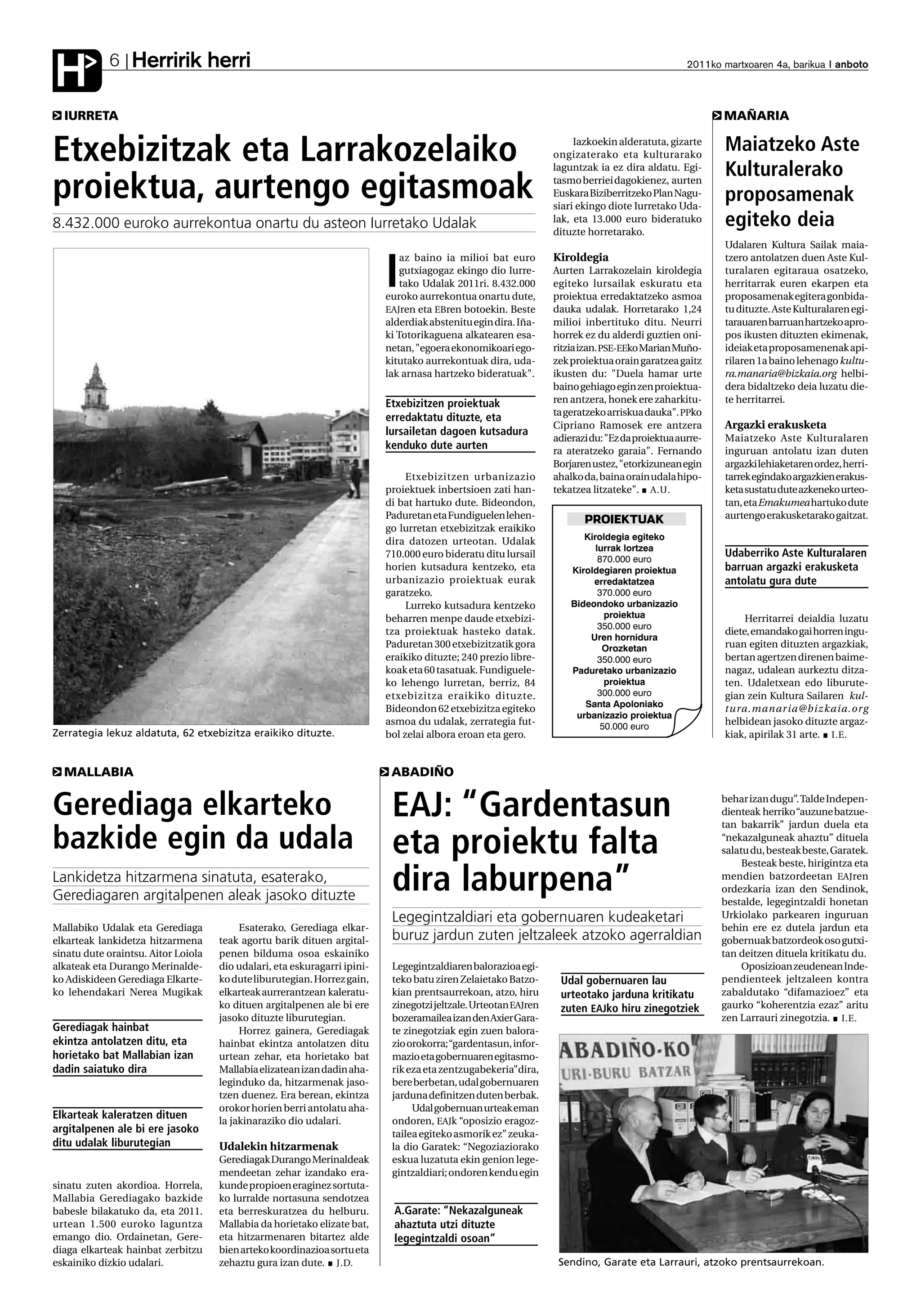 Herririk herri
H           6                                                                                                                                     2011ko martxoaren 4a, barikua anboto



  IURRETA                                                                                                                                                MAÑARIA


Etxebizitzak eta Larrakozelaiko                                                                                        Iazkoekin alderatuta, gizarte
                                                                                                                  ongizaterako eta kulturarako
                                                                                                                  laguntzak ia ez dira aldatu. Egi-
                                                                                                                                                         Maiatzeko Aste
                                                                                                                                                         Kulturalerako
proiektua, aurtengo egitasmoak                                                                                    tasmo berriei dagokienez, aurten
                                                                                                                  Euskara Biziberritzeko Plan Nagu-
                                                                                                                  siari ekingo diote Iurretako Uda-
                                                                                                                                                         proposamenak
8.432.000 euroko aurrekontua onartu du asteon Iurretako Udalak                                                    lak, eta 13.000 euro bideratuko
                                                                                                                  dituzte horretarako.
                                                                                                                                                         egiteko deia
                                                                                                                                                         Udalaren Kultura Sailak maia-
                                                                               az baino ia milioi bat euro        Kiroldegia                             tzero antolatzen duen Aste Kul-

                                                                           I   gutxiagogaz ekingo dio Iurre-
                                                                               tako Udalak 2011ri. 8.432.000
                                                                           euroko aurrekontua onartu dute,
                                                                                                                  Aurten Larrakozelain kiroldegia
                                                                                                                  egiteko lursailak eskuratu eta
                                                                                                                  proiektua erredaktatzeko asmoa
                                                                                                                                                         turalaren egitaraua osatzeko,
                                                                                                                                                         herritarrak euren ekarpen eta
                                                                                                                                                         proposamenak egitera gonbida-
                                                                           EAJren eta EBren botoekin. Beste       dauka udalak. Horretarako 1,24         tu dituzte. Aste Kulturalaren egi-
                                                                           alderdiak abstenitu egin dira. Iña-    milioi inbertituko ditu. Neurri        tarauaren barruan hartzeko apro-
                                                                           ki Totorikaguena alkatearen esa-       horrek ez du alderdi guztien oni-      pos ikusten dituzten ekimenak,
                                                                           netan, "egoera ekonomikoari ego-       ritzia izan. PSE-EEko Marian Muño-     ideiak eta proposamenenak api-
                                                                           kitutako aurrekontuak dira, uda-       zek proiektua orain garatzea gaitz     rilaren 1a baino lehenago kultu-
                                                                           lak arnasa hartzeko bideratuak".       ikusten du: "Duela hamar urte          ra.manaria@bizkaia.org helbi-
                                                                                                                  baino gehiago egin zen proiektua-      dera bidaltzeko deia luzatu die-
                                                                           Etxebizitzen proiektuak                ren antzera, honek ere zaharkitu-      te herritarrei.
                                                                                                                  ta geratzeko arriskua dauka". PPko
                                                                           erredaktatu dituzte, eta
                                                                                                                  Cipriano Ramosek ere antzera           Argazki erakusketa
                                                                           lursailetan dagoen kutsadura
                                                                                                                  adierazi du: "Ez da proiektua aurre-   Maiatzeko Aste Kulturalaren
                                                                           kenduko dute aurten                    ra ateratzeko garaia". Fernando        inguruan antolatu izan duten
                                                                                                                  Borjaren ustez, "etorkizunean egin     argazki lehiaketaren ordez, herri-
                                                                                Etxebizitzen urbanizazio          ahalko da, baina orain udala hipo-     tarrek egindako argazkien erakus-
                                                                           proiektuek inbertsioen zati han-       tekatzea litzateke". A.U.              keta sustatu dute azkeneko urteo-
                                                                           di bat hartuko dute. Bideondon,                                               tan, eta Emakumeahartuko dute
                                                                           Paduretan eta Fundiguelen lehen-              PROIEKTUAK                      aurtengo erakusketarako gaitzat.
                                                                           go lurretan etxebizitzak eraikiko
                                                                           dira datozen urteotan. Udalak                 Kiroldegia egiteko
                                                                                                                            lurrak lortzea
                                                                           710.000 euro bideratu ditu lursail                870.000 euro
                                                                                                                                                         Udaberriko Aste Kulturalaren
                                                                           horien kutsadura kentzeko, eta             Kiroldegiaren proiektua            barruan argazki erakusketa
                                                                           urbanizazio proiektuak eurak                    erredaktatzea                 antolatu gura dute
                                                                           garatzeko.                                        370.000 euro
                                                                                Lurreko kutsadura kentzeko            Bideondoko urbanizazio
                                                                           beharren menpe daude etxebizi-                      proiektua                      Herritarrei deialdia luzatu
                                                                                                                             350.000 euro
                                                                           tza proiektuak hasteko datak.                                                 diete, emandako gai horren ingu-
                                                                                                                          Uren hornidura
                                                                           Paduretan 300 etxebizitzatik gora                  Orozketan                  ruan egiten dituzten argazkiak,
                                                                           eraikiko dituzte; 240 prezio libre-               350.000 euro                bertan agertzen direnen baime-
                                                                           koak eta 60 tasatuak. Fundiguele-          Paduretako urbanizazio             nagaz, udalean aurkeztu ditza-
                                                                           ko lehengo lurretan, berriz, 84                     proiektua                 ten. Udaletxean edo liburute-
                                                                           etxebizitza eraikiko dituzte.                     300.000 euro                gian zein Kultura Sailaren kul-
                                                                                                                         Santa Apoloniako
                                                                           Bideondon 62 etxebizitza egiteko                                              tura.manaria@bizkaia.org
                                                                                                                       urbanizazio proiektua
                                                                           asmoa du udalak, zerrategia fut-                   50.000 euro
                                                                                                                                                         helbidean jasoko dituzte argaz-
Zerrategia lekuz aldatuta, 62 etxebizitza eraikiko dituzte.                bol zelai albora eroan eta gero.                                              kiak, apirilak 31 arte. I.E.


  MALLABIA                                                                  ABADIÑO


Gerediaga elkarteko                                                         EAJ: “Gardentasun                                                            behar izan dugu”. Talde Indepen-
                                                                                                                                                         dienteak herriko “auzune batzue-
                                                                                                                                                         tan bakarrik” jardun duela eta

bazkide egin da udala                                                       eta proiektu falta                                                           “nekazalguneak ahaztu” dituela
                                                                                                                                                         salatu du, besteak beste, Garatek.
                                                                                                                                                              Besteak beste, hirigintza eta
Lankidetza hitzarmena sinatuta, esaterako,
Gerediagaren argitalpenen aleak jasoko dituzte
                                                                            dira laburpena”                                                              mendien batzordeetan EAJren
                                                                                                                                                         ordezkaria izan den Sendinok,
                                                                                                                                                         bestalde, legegintzaldi honetan
                                                                            Legegintzaldiari eta gobernuaren kudeaketari                                 Urkiolako parkearen inguruan
Mallabiko Udalak eta Gerediaga            Esaterako, Gerediaga elkar-                                                                                    behin ere ez dutela jardun eta
elkarteak lankidetza hitzarmena      teak agortu barik dituen argital-      buruz jardun zuten jeltzaleek atzoko agerraldian                             gobernuak batzordeok oso gutxi-
sinatu dute oraintsu. Aitor Loiola   penen bilduma osoa eskainiko                                                                                        tan deitzen dituela kritikatu du.
alkateak eta Durango Merinalde-      dio udalari, eta eskuragarri ipini-    Legegintzaldiaren balorazioa egi-                                                 Oposizioan zeudenean Inde-
ko Adiskideen Gerediaga Elkarte-     ko dute liburutegian. Horrez gain,     teko batu ziren Zelaietako Batzo-      Udal gobernuaren lau                  pendienteek jeltzaleen kontra
ko lehendakari Nerea Mugikak         elkarteak aurrerantzean kaleratu-      kian prentsaurrekoan, atzo, hiru       urteotako jarduna kritikatu           zabaldutako “difamazioez” eta
                                     ko dituen argitalpenen ale bi ere      zinegotzi jeltzale. Urteotan EAJren    zuten EAJko hiru zinegotziek          gaurko “koherentzia ezaz” aritu
                                     jasoko dituzte liburutegian.           bozeramailea izan den Axier Gara-                                            zen Larrauri zinegotzia. I.E.
Gerediagak hainbat                        Horrez gainera, Gerediagak        te zinegotziak egin zuen balora-
ekintza antolatzen ditu, eta         hainbat ekintza antolatzen ditu        zio orokorra; “gardentasun, infor-
horietako bat Mallabian izan         urtean zehar, eta horietako bat        mazio eta gobernuaren egitasmo-
dadin saiatuko dira                  Mallabia elizatean izan dadin aha-     rik eza eta zentzugabekeria”dira,
                                     leginduko da, hitzarmenak jaso-        bere berbetan, udal gobernuaren
                                     tzen duenez. Era berean, ekintza       jarduna definitzen duten berbak.
                                     orokor horien berri antolatu aha-           Udal gobernuan urteak eman
Elkarteak kaleratzen dituen          la jakinaraziko dio udalari.           ondoren, EAJk “oposizio eragoz-
argitalpenen ale bi ere jasoko                                              tailea egiteko asmorik ez” zeuka-
ditu udalak liburutegian             Udalekin hitzarmenak                   la dio Garatek: “Negoziaziorako
                                     Gerediagak Durango Merinaldeak         eskua luzatuta ekin genion lege-
                                     mendeetan zehar izandako era-          gintzaldiari; ondoren kendu egin
sinatu zuten akordioa. Horrela,      kunde propioen eraginez sortuta-
Mallabia Gerediagako bazkide         ko lurralde nortasuna sendotzea
babesle bilakatuko da, eta 2011.     eta berreskuratzea du helburu.          A.Garate: “Nekazalguneak
urtean 1.500 euroko laguntza         Mallabia da horietako elizate bat,      ahaztuta utzi dituzte
emango dio. Ordainetan, Gere-        eta hitzarmenaren bitartez alde         legegintzaldi osoan”
diaga elkarteak hainbat zerbitzu     bien arteko koordinazioa sortu eta
eskainiko dizkio udalari.            zehaztu gura izan dute. J.D.                                                  Sendino, Garate eta Larrauri, atzoko prentsaurrekoan.
 