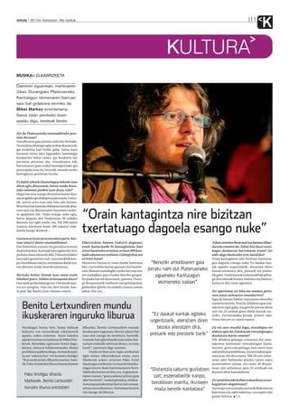 anboto 2011ko martxoaren 18a, barikua                                                                                                                           11
                                                                                                                                                                         K
                                                                                                            KULTURA
MUSIKA ELKARRIZKETA

Datorren eguenean, martxoaren
24an, Durangoko Platerueneko
Kantulagun ekimenaren barruan
saio bat gidatzera etorriko da
Mikel Markez errenteriarra.
Saioa zelan pentsatu duen
azaldu digu, besteak beste.


Zer da Platerueneko emanaldirako pres-
tatu duzuna?
Amodioaren gaia jorratu nahi dut bereziki.
Normalean libreago egiten ditut ikastaroak,
gai konkretu bati heldu gabe, baina kasu
honetan beste hiru lagunekin kantutegia
konpartitu behar zenez, gai konkretu bat
jorratzea pentsatu dut. Amodioaren edo
harremanen gaia euskal kantagintzako gai
printzipala izan da, bestetik, mundu osoko
kantagintza guztietan bezala.

Ez dakit zehazki Kantulagun lakoak izan
diren egin dituzunak, baina modu hone-
tako saioetan jardun izan duzu, ezta?
Hogei bat urte izango dira lehen kantu ikas-
taroa egiteko gonbidapena jaso nuela. Geroz-
tik, urtero aritu izan naiz han edo hemen.
Berrehun bat kantuko bilduma batetik abia-


                                                 “Orain kantagintza nire bizitzan
tzen naiz eta ikastaroaren luzeraren arabe-
ra egokitzen dut. Orain ezingo nuke egin,
baina gogoan dut Ondarroan 40 orduko
ikastaro bat egin nuela, eta, nik 200 kantu
eraman banituen beste 200 irakatsi zizki-
datela hango ikasleek…                           txertatuago dagoela esango nuke”
Gustura aritzen zara entzuleen parte-har-
tzea oinarri duten emanaldiotan?                 Elkarrizketa batean irakurri dugunez,                                              Azken urteetan beste martxa batean dihar-
Oso harreman zuzena eta gertukoa sortzen         orain hamarkada bi kantagintzan hasi                                               duzula ematen du. Zelan bizi duzu musi-
da jendearekin. Kantuak batu egiten du; hori     zinen hasierako urteetan,urtean 200 kan-                                           kagaz daukazun harremana orain? Zer
probatu duen edonork daki. Distantzia labur      taldi eskaintzen zenituen.Gehiegizkoa zen                                          alde dago hasierako urte haiekiko?
hori asko gustatzen zait: eszenatokitik kan-     erritmo hura?                                                                      Orain kantagintza nire bizitzan txertatua-
po, borobilean eserita, normalean ikusle iza-    Momentu hartan ez nuen modu horretara               “Bereziki amodioaren gaia      goa dagoela esango nuke. Ez daukat kan-
ten direnen maila beretik kantatzea.             bizi, zurrunbilo hartan gustura bizi bainin-                                       tak egiteko urgentziarik, ateratzen diren
                                                 tzen. Ikastaro soziologiko trinko bat izan zen,   jorratu nahi dut Platerueneko    bezala ateratzen dira, presarik eta presio-
Berrizko Kultur Etxean izan zinen orain          eta euskalkiez gain Euskal Herriko geogra-            egueneko Kantulagun          rik gabe. Orain kantak eta kantaldiak gehia-
hilabete gutxi. Zelako oroitzapena duzu?         fia puska bat ere ikasi nuen, gainera. Orain-                                      go dira olatuak bezala, badatoz eta badoaz,
Oso talde polita bildu ginen. Oso jende jato-    go ikuspuntutik iruditzen zait gehiegizkoa,             ekimeneko saioan”          baina ez dira inoiz agortzen.
rra eta atsegina. Han ere, beti bezala, kan-     gehienbat gibela eta urdaila osasun onean
ta pare bat ikasita joan nintzen etxera…         behar dira eta…                                                                    Zer egoeratan, zer leku eta unetan, gerta-
                                                                                                                                    tzen zaizu sorkuntza emankorren?
                                                                                                                                    Egia da lanean hasten naizenean obsesibo

    Benito Lertxundiren mundu                                                                                                       samarra naizela. Hau da, hilabete egon nai-
                                                                                                                                    teke ezer egin gabe, eta gero bi astetan dena
                                                                                                                                    utzi eta 24 orduak gutxi direla kantak sor-
    ikuskeraren inguruko liburua                                                                     “Ez daukat kantak egiteko
                                                                                                    urgentziarik, ateratzen diren
                                                                                                                                    tzeko. Purrustadaka bezala aritzen naiz.
                                                                                                                                    Orain bat ere ez, orain topera.

    Musikagaz lotuta beti, baina diskoak         dihardut, Benito Lertxundiren mundu                   bezala ateratzen dira,       Zu eta zure musika legez, entzulegoa ere
    kaleratu eta zuzenekoak eskaintzetik         ikuskeraren inguruan. Benito,plazer bat                                            aldatu egin da.Zelakoa da entzulegoagaz
    aparte, azken urteetan beste hainbat         izan duk izango du izenburu; bestetik,             presarik edo presiorik barik”   daukazun hartu-emana?
    eginkizunetan ere jarduna da Mikel Mar-      irratsaio bat egiten hasiko naiz udan, bai-                                        Nik aldaketa gehiago sumatzen dut anto-
    kezek. Bestelako egitasmo horiei dago-       na hau oraindik sekretua denez, ez esan                                            lakuntza kontuetan entzuleengan baino.
    kienez, datozen hilabeteetarako dituen       inori!”, aurreratu digu umorez.                                                    Suertez, gutxi edo gehiago, beti etorri izan
    proiektuez galdetu diogu, eta hainbat pis-         Duela zenbait aste Argia astekarian                                          zait jendea kantaldietara, eta normalean gus-
    ta eta “sekretu bat” ere kontatu dizkigu:    egin zioten elkarrizketan eman zuen                                                tura joan ohi dira etxera. Nik 20 urte nitue-
    “Bi proiekturekin dihardut aurten: bate-     Markezek azken urteetan Pako Aristi                                                nean adin berbereko jendea izaten nuen
    tik, Pako Aristirekin liburu batean lanean   idazleagaz eta Benito Lertxundi musika-                                            jarraitzaileen artean, eta orain 40 dituda-
                                                 riagaz lotzen duen harremanaren berri.                                             nean nire adinekoez gain 20 urtekoak ere
                                                 Afaltzeko batzen ei dira, eta, Argian kon-
                                                                                                    “Distantzia laburra gustatzen   ikusten ditut kantaldietan.
     Pako Aristigaz dihardu                      tatzen zuenez, “gauza askotaz aritzen gara           zait; eszenatokitik kanpo,
     Markezek, Benito Lertxundiri                afari horietan”: euskal gatazkaz, erlijioa-
                                                                                                     borobilean eserita, ikusleen
                                                                                                                                    Zer proiektu edo helburu dauzkazu musi-
                                                 ri eta transzendentziari buruz zein sexuaz,                                        kagintzari dagokionez?
     buruzko liburua prestatzen                  arteaz eta sorkuntzaz. Harreman horren               maila beretik kantatzea”      Aurtengo urtea amaitu aurretik disko berria
                                                 isla izango da liburua.                                                            kaleratzea da nahi nukeena, eta espero dut
                                                                                                                                    garaiz heltzea. I.E.
 