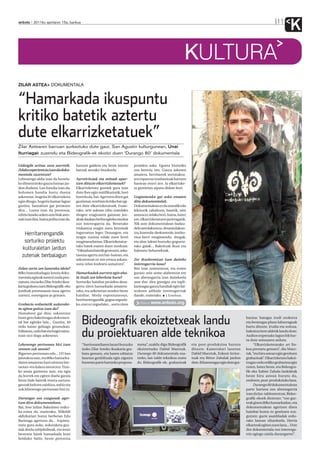 anboto 2011ko apirilaren 15a, barikua                                                                                                                                          11
                                                                                                                                                                                        K
                                                                                                                 KULTURA
ZILAR ASTEA DOKUMENTALA


“Hamarkada ikuspuntu
kritiko batetik aztertu
dute elkarrizketatuek”
Zilar Astearen barruan aurkeztuko dute gaur, San Agustin kulturgunean, Unai
Iturriagak zuzendu eta Bideografik-ek ekoitzi duen ‘Durango 80’ dokumentala

Gidoigile aritua zara aurretik.         batzuei galdetu eta beste istorio       proiektu asko. Egoera historiko
Zelako esperientzia izan da doku-       batzuk aterako lituzkeela.              oso berezia zen. Gauza askoren
mentala zuzentzea?                                                              amaiera, herritarrek sortutakoa-
Lehenengo aldia izan da honela-         Aurreiritziak eta mitoak apur-          ren esparrua instituzioak hartzen
ko dimentsioko gauza batean jar-        tzen dituzte elkarrizketatuek?          hastean etorri zen. Ia elkarrizke-
dun dudana. Lan handia izan da,         Elkarrizketatu guztiek gura izan        ta guztietan aipatu didate hori.
bolumen handia hartu duena              dute ihes egin mitifikaziotik; hori
azkenean: hogeita bi elkarrizketa       horrela da, bai. Agertzen diren gai     Gogoetarako gai asko ematen
egin ditugu, hogeita hamar lagun        guztietan, errebisio kritiko bat egi-   ditu dokumentalak.
guztira, hamabost gai jorratzen         ten dute elkarrizketatuek. Esate-       Dokumentalean ez da moralik edo
dira... Luzea izan da prozesua,         rako, urte askoan tabu izandako         lekziorik zabaltzen, batetik, nire
edizio laneko azken aste biak astu-     drogen eraginaren gainean jen-          asmoa ez zelako hori, baina, batez
nak izan dira, baina polita izan da.    deak daukan berba egiteko modua         ere, elkarrizketatuen jarreragatik.
                                        oso interesgarria da. Benetako          Nik uste dokumentalean badau-
                                        triskantza eragin zuen heroinak         dela antolakuntza-desantolakun-
   Herritarrengandik                    inguruetan legez Durangon, eta
                                        eragin zuzena eduki zuen herri
                                                                                tza, kontrola-deskontrola, institu-
                                                                                zioa-herri mugimendu, drogak,
   sorturiko proiektu                   mugimenduetan. Elkarrizketatue-         eta abar lakoei buruzko gogoeta-
                                        tako batek esaten duen moduan:          rako gaiak... Bakoitzak ikusi eta
  kulturaletan jardun                   “Diktadura batetik gentozen, aska-      baloratu beharrekoak.
  zutenak berbalagun                    tasuna agertu zen bat-batean, eta
                                        askorentzat ez zen erraza askata-       Zer ikuslerentzat izan daiteke
                                        suna zelan kudeatu asmatzen”.           interesgarria lana?
Zelan sortu zen lanerako ideia?                                                 Bizi izan zutenentzat, eta euren
80ko hamarkadagaz lotuta doku-          Hamarkadak aurrera egin aha-            guraso zein seme-alabentzat ere
mentala egiteak merezi zuela pen-       la itzali zen leherketa hura?           oso aberasgarria izan daitekeela
tsatuta, eta iazko Zilar Asteko ikus-   Sorturiko hainbat proiektu desa-        uste dut: diru gutxigaz eta inpli-
karia grabatu zuen Bideografik-eko      gertu ziren hamarkada amaiera-          kazioagaz gauza handiak egin dai-
jendeak prestutasun osoa agertu         rako, eta azkenetan zeuden beste        tezkeen adibide interesgarriak
zuenez, eurengana jo genuen.            hainbat. Modu espontaneoan,             daude, esaterako. I.Esteban.
                                        herritarrengandik, gogoa zegoela-
Grabazio orduetatik aukerake-           ko, ezer ez zegoelako... sortu ziren        Bideoa: www.anboto.org
ta egitea gaitza izan da?
Hamabost gai dira; sakontzen
hasiz gero bakoitzagaz dokumen-
tal bat egiteko lain... Guztira, 40
ordu baino gehiago geneuzkan.
                                            Bideografik ekoiztetxeak landu                                                                                bazioa: bategaz irudi orokorra
                                                                                                                                                          eta besteagaz plano laburragoak
                                                                                                                                                          hartu dituzte. Irudia eta soinua,
Editatuta, ordu bat eta hogei minu-
tuan utzi dugu azkenean.                    du proiektuaren alde teknikoa                                                                                 bakoitza bere aldetik landu dute:
                                                                                                                                                          Audion enpresako lagun bik har-
                                                                                                                                                          tu dute soinuaren ardura.
Lehenengo pertsonan bizi izan               “Sarrionandiaren lanari buruzko       mena”, azaldu digu Bideografik      eta post-produkzioa burutu                “Elkarrizketetarako set fin-
zenuen zuk sasoia?                          iazko Zilar Asteko ikuskaria gra-     ekoiztetxeko Dabid Maeztuk.         dituzte. Kameralari lanetan         koa prestatu genuen”, dio Maez-
Bigarren pertsonan edo... 1974an            batu genuen, eta haren editatze       Durango 80 dokumentala osa-         Dabid Maeztuk, Eukeni Arrior-       tuk, “eta hiru astean egin genituen
jaiotakoa naiz, eta 80ko hamarka-           lanetan genbiltzala egin ziguten      tzeko, lan-talde teknikoa osatu     tuak eta Bittor Zabalak jardun      grabazioak”. Elkarrizketatu bakoi-
daren amaieran hasi nintzen ber-            honetan parte hartzeko proposa-       du Bideografik-ek; grabazioak       dute. Bi kameragaz egin dute gra-   tzagaz ordu erdiko grabazioa egin
tsotan-eta kalera ateratzen. Etxe-                                                                                                                        zuten, batez beste, eta Bideogra-
ko anaia gazteena naiz, eta egia                                                                                                                          fik-eko Xabier Zabala lankideak
da horrek ere egiten duela garaia                                                                                                                         beste hiru astean burutu du,
beste bide batetik etxera sartzea;                                                                                                                        ondoren, post-produkzioko lana.
gauzak heltzen zaizkizu, nahiz eta                                                                                                                              Durango 80 dokumentalean
zuk lehenengo pertsonan bizi ez.                                                                                                                          parte hartzea oso aberasgarria
                                                                                                                                                          izan da lan-taldearentzat, Bideo-
Durangar oso ezagunak ager-                                                                                                                               grafik-ekoek diotenez: “oso gaz-
tzen dira dokumentalean.                                                                                                                                  teak ginen 80ko hamarkadan, eta
Bai, Jose Julian Bakedano ordez-                                                                                                                          dokumentalean agertzen diren
ka-ezina da, esaterako. Mikeldi                                                                                                                           hainbat kontu ez genituen eza-
aldizkariari buruz berbetan Edu                                                                                                                           gutzen: gazte asanbladak ordu-
Barinaga agertzen da... Azpima-                                                                                                                           rako lanean ziharduela, Herria
rratu gura nuke, aukeraketa guz-                                                                                                                          elkarteak egiten zuen lana... Uste
tiak direla subjektiboak, eta inoiz                                                                                                                       dut dokumentala oso interesga-
besteren batek hamarkada honi                                                                                                                             rria egingo zaiela durangarrei”.
helduko balio, beste pertsona
 