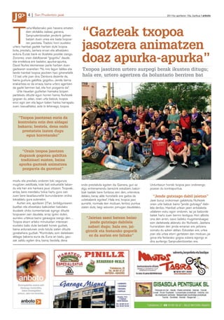 g
J          4     San Prudentzio jaiak                                                                           2011ko apirilaren 15a, barikua anboto




                                                   “Gazteak txopoa
           raña-Matienako jaiei hasiera ematen



T          dien ekitaldia izateaz gainera,
           Sanprudentzioetan jenderik gehien
           batzen duen unea ere bada txopoa-
           ren jasotzea. Tradizio horri eusteko
urtero hainbat gaztek hartzen dute txopoa
bota, prestatu, bertara eroan eta altxatzeko
                                                   jasotzera animatzen
                                                   doaz apurka-apurka”
ardura. Eurak barik ez litzateke posible izango.
Zorionez, orain dabiltzanak “gogotsu” daude,
eta erreleboa ere badator, apurka-apurka,
David Nuñez ekimenean parte hartzen duen
gaztearen esanetan: “Ni, nire lagun taldea eta     Txopoa jasotzen urtero aurpegi berak ikusten ditugu;
beste hainbat txopoa jasotzen hasi ginenetatik
13 bat urte joan dira. Denbora dezente da,         hala ere, urtero agertzen da boluntario berriren bat
baina gustura gabiltza, gogotsu. Jende berria
erakartzea ez da erraza, baina urtero agertzen
da gazte berriren bat, eta hori pozgarria da”.
   Urte hauetan guztietan hamaika bizipen
partekatu dituzte egun horren harira. Nuñezek
gogoan du zelan, orain urte batzuk, txopoa
erori egin zen eta lagun baten hanka harrapatu
zuen; kasualitatez, aste bi lehenago, txopoa


    “Txopoa jasotzean euria da
    kontrolatu ezin den aldagai
    bakarra; bestela, dena ondo
      prestatuta izaten dugu
        egun horretarako”



      “Orain txopoa jasotzen
    dugunok gogotsu gabiltza
     tradizioari eusten, baina
    apurka gazteak animatzea
      pozgarria da guretzat”

                                                                                                                                          J. de la Cruz
moztu eta prestatu ondoren toki segurura
mugitzen zebiltzala, kide bati eskuetatik laban-   ondo prestatuta egoten da. Gainera, guri ez     Urduritasun horrek txopoa jaso ondorengo
du eta hari ere hankara jausi zitzaion. Txopoak,   digu entrenamendu berezirik eskatzen; bakoi-    pozean du kontrapuntua.
antza, bere mendeku txikia hartu gura izan         tzak badaki bere funtzioa zein den, urterokoa
zuen bere lasaitasunetik burrundararen erdira      delako, beraz alde horretatik ere gaitza da       “Jende gutxiago dabil jaietan”
tokialdatu gura zutenekin.                         ustekaberik egotea”. Hala ere, txopoa jaso      Jaiei buruz orokorrean galdetuta, Nuñezek
   Aurten ere, apirilaren 27an, biribilgunearen    aurretik, normala den moduan, tentsio puntua    orain urte batzuk baino “jende gutxiago” dabi-
bueltan eta etxeetako balkoietan batutako          izaten dute, begi askoren jomugan daudelako.    lela deritzo. Hainbat urtean jaien antolaketa
ikusleek ohiko komentarioak egingo dituzte                                                         udalaren esku egon ondoren, iaz jai batzorde
txopoaren zain daudela; erraz igoko duten,                                                         batek hartu zuen berriro testigua. Hori albiste
aurreko urtekoa baino garaiagoa izango den…           “Jaietan sasoi batean baino                  ona den arren, sasoi bateko mugimenduagaz
Txopoa ekarri arteko minutuetan interesari               jende gutxiago dabilela                   ezin daitekeela alderatu dio Nuñezek. Jaietara
eusteko balio dute berbaldi horiek guztiek,            nabari dugu; hala ere, jai-                 hurreratzen den jende emarian ere jaitsiera
baina arduradunek ondo lotuta izaten dituzte                                                       somatu du azken aldian. Edozelan ere, urtea
gorabehera guztiak: “Kontrolatu ezin daitekeen
                                                      girorik eta festarako gogorik
                                                                                                   joan eta urtea etorri gertatzen den moduan, jai
aldagai bakarra euria da. Euria ari badu, gau-          ez da aurten ere faltako”
                                                                                                   giroa eta festarako gogoa sobera egongo ei
zak zaildu egiten dira, baina, bestela, dena                                                       dira aurtengo Sanprudentzioetan ere.
 