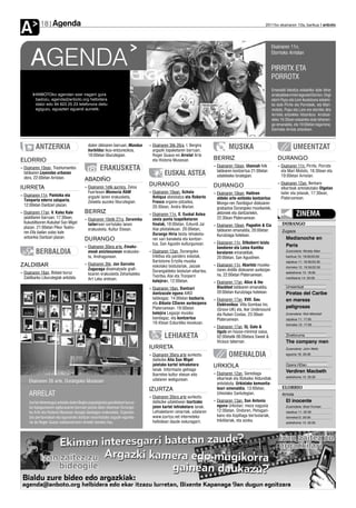 Agenda
A           18                                                                                                                                           2011ko ekainaren 10a, barikua anboto




                                                                                                                                                                Ekainaren 11n,


      AGENDA                                                                                                                                                    Elorrioko Arriolan


                                                                                                                                                                PIRRITX ETA
                                                                                                                                                                PORROTX
                                                                                                                                                                Emanaldi bikoitza eskainiko dute bihar
         ANBOTOko agendan ezer iragarri gura                                                                                                                    arratsaldean irrien lagunek Elorrion. Ongi
         badozu, agenda@anboto.org helbidera                                                                                                                    etorri Pupu eta Lore ikuskizuna eskaini-
         idatzi edo 94 623 25 23 telefonora deitu                                                                                                               ko dute Pirritx eta Porrotxek, eta Mari-
         egiguzu, eguazten eguerdi aurretik.                                                                                                                    motots, Pupu eta Lore ere etorriko dira
                                                                                                                                                                Arrriola antzokiko hitzordura. Arratsal-
                                                                                                                                                                deko 16:30ean eskainiko dute lehenen-
                                                                                                                                                                go emanaldia, eta 19:00etan bigarrena;
                                                                                                                                                                Elorrioko Arriola antzokian.



         ANTZERKIA                           duten zikloaren barruan, Mundua
                                             hurbilduz ikus-entzunezkoa,
                                                                                 ›› Ekainaren 3tik 26ra, I. Bergira
                                                                                    argazki topaketaren barruan,
                                                                                                                                 MUSIKA                                        UMEENTZAT
                                             18:00etan liburutegian.                Roger Guaus-en Arrelat Arte
ELORRIO                                                                             eta Historia Museoan.               BERRIZ                                      DURANGO
                                                                                                                        ›› Ekainaren 10ean, Ulannah folk            ›› Ekainaren 11n, Pirritx, Porrotx
›› Ekainaren 10ean, Trashumantes                     ERAKUSKETA                                                            taldearen kontzertua 21:00etan              eta Mari Motots, 16:30ean eta
   taldearen Leyendas urbanas                                                             EUSKAL ASTEA                     udaletxeko lorategian.                      19:00etan Arriolan.
   obra, 22:00etan Arriolan.               ABADIÑO
                                                                                 DURANGO                                                                            ›› Ekainaren 12an, Berbaro
IURRETA                                    ›› Ekainaren 1etik aurrera, Zaloa                                            DURANGO                                        elkarteak antolatutako Olgetan
                                              Fuertesen Memoria RAM              ›› Ekainaren 10ean, Schola             ›› Ekainaren 10ean, Haitiren                   tailer eta jolasak, 17:30ean,
›› Ekainaren 11n, Pantxika eta                argazki lanen erakusketa,             Antiqua abesbatza eta Roberto
   Txinparta ederra zalaparta,                                                                                             aldeko arte-anitzeko kontzertua:            Plateruenean.
                                              Zelaieta auzoko liburutegian.         Fresco organo-jotzailea,               Mongo-ren Txoribigun diskoaren
   12:00etan Dantzari plazan.                                                       20:30ean, Andra Marian.                grabazioa Durangoko musikariek,
›› Ekainaren 17an, V. Kalez Kale           BERRIZ                                ›› Ekainaren 11n, X. Euskal Astea         aktoreek eta dantzariekin,                            ZINEMA
   jaialdiaren barruan; 17:30ean,          ›› Ekainaren 10etik 27ra, Zeramika       zesta punta txapelketaren              22:30ean Plateruenean.
   Kukubiltxoren Kukubel San Migel            tailerrean sortutako lanen            finalak, 18:00etan, Ezkurdi Jai                                                    DURANGO
   plazan. 21:00etan Pikor Teatro-                                                                                      ›› Ekainaren 10ean, Pagodim & Cia
                                              erakusketa, Kultur Etxean.            Alai pilotalekuan. 20:00etan,          taldearen emanaldia, 20:00etan              Zugaza
   ren Ella bailan solas kale                                                       Durango Hiria txistu lehiaketa-
   antzerkia Dantzari plazan.                                                                                              Kurutziaga hotelean.
                                           DURANGO                                  ren sari banaketa eta kontzer-                                                        Medianoche en
                                                                                    tua, San Agustin kulturgunean.      ›› Ekainaren 11n, Silboberri txistu
                                           ›› Ekainaren 30era arte, Emaku-                                                 bandaren eta Leioa Kantika
                                                                                                                                                                          Paris
         BERBALDIA                            meak aniztasunean erakuske-        ›› Ekainaren 12an, Durangoko
                                                                                    trikitixa eta pandero eskolak,
                                                                                                                           koralaren emanaldiak,                          Zuzendaria: Woddy Allen
                                              ta, Andragunean.                                                             20:00etan, San Agustinen.                      barikua 10: 19:00/22:00
                                                                                    Bartolome Ertzilla musika                                                             zapatua 11: 19:30/22:30
ZALDIBAR                                   ›› Ekainaren 3tik, Jon Gorroño           eskolako txistulariak, Jaizale      ›› Ekainaren 11n, Abarlotz musika-                domeka 12: 19:30/22:30
                                              Zugazaga diseinatzaile grafi-         Durangaldeko txistulari elkartea,      riaren Antilla diskoaren aurkezpe-
›› Ekainaren 16an, Bidaiei buruz              koaren erakusketa Zeharkaleko                                                na, 22:00etan Plateruenean.
                                                                                                                                                                          astelehena 13: 18:00
   Zaldibarko Liburutegiak antolatu                                                 Txoritxu Alai eta Tronperri                                                           martitzena 14: 20:00
                                              Art Leku aretoan.                     kalejiran, 12:00etan.               ›› Ekainaren 17an, Alice & the
                                                                                 ›› Ekainaren 18an, Dantzari               Blackfeet taldearen emanaldia,                 Umeentzat
                                                                                    dantzazale eguna AIKO                  20:00etan Kurutziaga hotelean.                 Piratas del Caribe
                                                                                    taldeagaz. 14:00etan bazkaria,      ›› Ekainaren 17an, XVII. Gau                      en mareas
                                                                                    eta Bikaña CDaren aurkezpena           Elektronikoa: Villa Gombao Inc.
                                                                                    Plateruenean. 19:00etan                                                               peligrosas
                                                                                                                           (Groov-UK) eta, Iker Undersound
                                                                                    kalejira Legazpi musika                eta Ruben Costas, 23:30ean                     Zuzendaria: Rob Marshall
                                                                                    bandagaz, eta kontzertua               Plateruenean.                                  zapatua 11: 17:00
                                                                                    19:45ean Ezkurdiko kioskoan.                                                          domeka 12: 17:00
                                                                                                                        ›› Ekainaren 17an, Dj. Gato &
                                                                                                                           Ugutz-en house-minimal saioa,
                                                                                          LEHIAKETA                        02:00etatik 06:00etara Sweet &                 Zineforuma
                                                                                                                           Vicious tabernan.                              The company men
                                                                                 IURRETA                                                                                  Zuzendaria: John Wells

                                                                                 ›› Ekainaren 30era arte aurkeztu                OMENALDIA                                eguena 16: 20:30
                                                                                    daitezke Aita San Migel
                                                                                    jaietako kartel lehiaketara         URKIOLA                                           Opera HDan
                                                                                    lanak. Informazio gehiago                                                             Verdiren Macbeth
                                                                                    Ibarretxe kultur etxean edo         ›› Ekainaren 12an, Gerediaga
                                                                                                                                                                          astelehena 13: 20:30
                                                                                    udalaren webgunean.                    elkarteak eta Bizkaiko Aldundiak
     Ekainaren 26 arte, Durangoko Museoan                                                                                  antolatuta, Urkiolako komunita-
                                                                                 IZURTZA                                   teari omenaldia, 13:00etan,                 ELORRIO
     ARRELAT                                                                     ›› Ekainaren 30era arte aurkeztu
                                                                                                                           Urkiolako Santutegian.                      Arriola

     Aurten lehenengoz antolatu duten Begira argazkigintza garaikideari buruz-      daitezke udaletxean Izurtzako       ›› Ekainaren 13an, San Antonio                    El inocente
     ko topagunearen egitarauaren barruan jasota dator ekainean Durango-            jaien kartel lehiaketara lanak.        eguna Urkiolan; meza nagusia                   Zuzendaria: Brad Furman
     ko Arte eta Historia Museoan ikusgai daukagun erakusketa. Esperien-            Lehiaketaren oinarriak, udalaren       12:00etan. Ondoren, Peñagari-                  zapatua 11: 22:30
     tzia pertsonalean eta eguneroko bizitzan oinarritutako argazki-egunka-         www.izurtza.net interneteko            kano eta Azpillaga bertsolariak,               domeka12: 20:00
     ria da Roger Guaus kataluniarraren Arrelat izeneko hau.                        helbidean daude eskuragarri.           trikitilariak, eta azoka.                      astelehena 13: 20:00
 