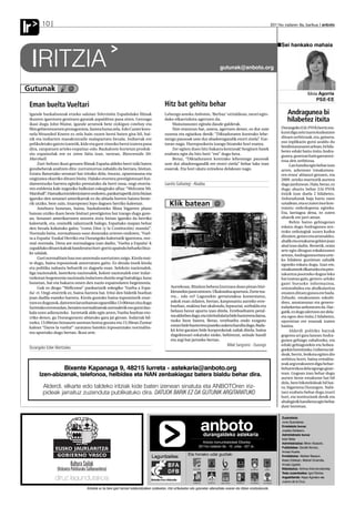 Ir      10                                                                                                                                                                          2011ko irailaren 9a, barikua anboto




                                                                                                                                                                                          Sei hankako mahaia


     IRITZIA         ✑
                                                                                                                                          gutunak@anboto.org



Gutunak                  @                                                                                                                                                                                   Idoia Agorria
                                                                                                                                                                                                                  PSE-EE
 Eman buelta Vueltari                                                                          Hitz bat gehitu behar
 Igande bazkalosteak etxeko saloian Televisión Españolako filmak                               Lehengo asteko Anboton, ‘Berbaz’ orrialdean, neuri egin-                                       Andragunea bi
 ikusten igarotzen genituen garaiak aspalditxo pasa ziren. Geroago                             dako elkarrizketa agertzen da.                                                                 hilabetez itxita
 ikasi dugu John Waine, igande arratsok bete zizkigun cowboy eta                                   Maisutasunez eginda daude galderak.
 film gehientsuenen protagonista, faxista hutsa zela. Edo Custer koro-                             Nire erantzun bat, ostera, agertzen denez, ez dut uste                                Durangoko EAJ-PNVk berriz era-
 nela Wounded Kneen ez zela hain zuzen heroi baten gisa hil, bai-                              zuzena eta egiazkoa denik: “Diktaduraren kontrako lehe-                                   kutsi digu zein txarto kudeatzen
 zik eta indiarren masakratzaile malapartatu bezala. Indiarrak ere                             nengo pausoak uste dut abadeengandik etorri zirela”. Eze-                                 dituen zerbitzuak, eta, gainera,
                                                                                                                                                                                         oso inplikazio gutxi azaldu du
 pelikuletako gaizto izatetik, kide eta gure zinezko heroi izatera pasa                        tzean nago. Harropuzkeria izango litzateke hori esatea.
                                                                                                                                                                                         berdintasunaren arloan, bi hila-
 dira, zanpatuen arteko enpatiaz-edo. Bazkaloste horietan produk-                                  Zer egiten duen hitz bakarra kentzeak! Sorginen batek
                                                                                                                                                                                         betez eduki baitu itxita Andra-
 zio espainolak ere ez ziren falta izan, tartean, Bienvenido Mr.                               ezabatu egin du hitz hori: “ere” dugu bera.
                                                                                                                                                                                         gunea, guretzat hain garrantzi-
 Marshall.                                                                                         Beraz, “Diktaduraren kontrako lehenengo pausoak                                       tsua den zerbitzua.
      Zuri-beltzez ikusi genuen filmak España aldeko herri txiki baten                         uste dut abadeengandik ere etorri zirela” behar luke izan                                      Lan handia egin behar izan
 gorabeherak azaltzen ditu: zurrumurrua zabaldu da bertara, bisitan,                           esaerak. Eta hori ukatu ezinekoa delakoan nago.                                           arren, azkenean ‘emakumea-
 Estatu Batuetako senatari bat iritsiko dela; itxuraz, oparotasuna eta                                                                                                                   ren etxea’ abiarazi genuen, eta
 ongizatea ekarriko dituen bisita. Halako etorrera prestigiotsuari fun-                                                                                                                  2009. urteko martxotik aurrera
 damentuzko harrera egiteko prestatuko da herri osoa, ongi-etorria-                            Juanito Gallastegi - Abadea                                                               dago jardunean. Hala, beraz, ez
 ren enblema kale nagusiko balkoian eskegitako afixa: “Welcome Mr.                                                                                                                       dugu ahaztu behar EAJ-PNVk
 Marshall”. Hamaika intzidentziaren ondoren, pankartapetik ziztu bizian                                                                                                                  itxirik izan duela 2 hilabetez.
 igaroko den senatari amerikarrak ez du abiada horren haizea beste-                                                                                                                      Arduradunak baja hartu zuen
 rik utziko, bere zain, itxaropenez lepo dagoen herriko kaleetan.                                 Klik batean @                                                                          uztailean, eta ez zuten inor kon-
                                                                                                                                                                                         tratatu ordezkapena egiteko.
      Asteburu honetan, baina, bazkalosteko filma bigarren plano
 batean utziko duen beste bisitari prestigiotsu bat izango dugu gure-                                                                                                                    Eta, larriagoa dena, ez zuten
 an. Senatari amerikarraren antzera ziztu bizian igaroko da herriko                                                                                                                      oharrik ere jarri atean.
 kaleetatik, eta, oraindik zalantzarik balego, Españako mapan behar                                                                                                                           Behin baino gehiagotan
 den bezala kokatuko gaitu; “como Dios (y la Costitución) manda!”.                                                                                                                       eskatu dugu Andragunea zen-
 Normala baita, normaltasun osoz dozenaka urteren ondoren, ‘Vuel-                                                                                                                        troko ordutegiak zuzen kudea
                                                                                                                                                                                         ditzaten, goizez eta arratsaldez,
 ta a España’ Euskal Herriko eta Durangoko kaleetatik igarotzea, nor-
                                                                                                                                                                                         ahalik eta emakume gehien joan
 mal-normala. Dena are normalagoa izan dadin, ‘Vuelta a España’-k
                                                                                                                                                                                         ahal izan dadin. Bestetik, orain
 zapalduko dituen kaleak banderatxo hori-gorriz apaindu beharko lituz-
                                                                                                                                                                                         arte egin ditugun eskakizunen
 ke udalak.                                                                                                                                                                              artean, Andragunea etxea urte-
      Guri normalitate hau oso anormala suertatzen zaigu. Kirola mai-                                                                                                                    ko hilabete guztietan zabalik
 te dugu, baina inposizioak amorratzen gaitu. Ez dezala inork kirola                                                                                                                     egoteko eskatu dugu. Izan ere,
 eta politika nahastu beharrik ez dagoela esan. Selekzio nazionalek,                                                                                                                     emakumeek elkartzeko eta pres-
 liga nazionalek, lasterketa nazionalek, kolore nazionalek ezer indar-                                                                                                                   takuntza jasotzeko dugun leku
 tzekotan hegemonia nazionala indartzen dutela ongi baitakigu; kasu                                                                                                                      bat izateaz gain, genero-arloko
 honetan, bat eta bakarra omen den nazio espainolaren hegemonia.                                                                                                                         gaiei buruzko informazioa,
      Guk ez diogu “Wellcome” pankartarik eskegiko ‘Vuelta a Espa-                                 Aurrekoan, Bitañon behera Izurtzara doan pistan bizi-                                 orientabidea eta aholkularitza
 ña’-ri. Ongi-etorririk ez, baina harrera bai. Iritsi den bidetik bueltan                          kletarekin jausi nintzen. Ukalondoa apurtuta. Zorte txa-                              ematen dituen gunea ere bada.
 joan dadila esateko harrera. Kirola gustuko baina inposiziorik onar-                              rra... edo ez? Lagunekin gertatutakoa komentatuz,                                     Zehazki, emakumeen eskubi-
 tzen ez dugunok, datorren larunbatean eguerdiko 13:00etan zita dugu                               askok esan zidaten, bertan, kanposantu aurreko erre-                                  deez, amatasunaz eta genero-
 Iurretako errotondan, beraien normalitateak normaletik oso gutxi dau-                             bueltan, makina bat ukalondo, lepauztai, sorbalda eta                                 indarkeriaz arduratzen da. Har-
 kala ozen adierazteko. Iurretatik alde egin arren, Vuelta bueltan eto-                            belaun hezur apurtu izan direla. Errebueltaren peral-                                 gatik, ez dugu ulertzen zer dela-
 rriko denez, gu Durangorantz abiatuko gara jai giroan. Indarrak bil-                              tea aldrebes dago, eta txirrindularia bide bazterrera daroa,                          eta egon den itxita 2 hilabetez,
                                                                                                   txoko heze batera. Beraz, errebuelta ondo ezagutu                                     oporretan ere erasoak izaten
 tzeko, 15:00etan Intxaurre aurrean luntxa gozatu eta 15:30ean Zumar
                                                                                                   ezean bide bazterrera joateko aukera handia dago. Bada-                               baitira.
 kalean “Daros la vuelta!” zaratatsu batekin inposatutako normalita-
                                                                                                   kit krisi garaian bide konponketak zailak direla, baina                                    Alderdi politiko batzuk
 tea apurtuko dugu bertan. Ikusi arte.
                                                                                                   dagokionari eskatuko nioke, behintzat, seinale handi                                  gogotsu ari gara lanean Andra-
                                                                                                   eta argi bat jartzeko bertan.                                                         gunea gehiago zabaltzeko, eta
                                                                                                                                                Mikel Sangroniz - Durango                eduki gehiagorekin eta hobea-
 Durangoko Ezker Abertzalea                                                                                                                                                              goekin hornitzeko. Gobernu tal-
                                                                                                                                                                                         deak, berriz, boikota egiten dio
                                                                                                                                                                                         zerbitzu horri, baina errealita-
                                                                                                                                                                                         teak argi erakusten digu behar-
                       Bixente Kapanaga 9, 48215 Iurreta - astekaria@anboto.org                                                                                                          beharrezkoa dela egungo gizar-
       Izen-abizenak, telefonoa, helbidea eta NAN zenbakiagaz batera bialdu behar dira.                                                                                                  tean. Gogoan izan behar dugu
                                                                                                                                                                                         aurten beste emakume bat hil
                                                                                                                                                                                         dela, bere bikotekideak hil bai-
         Alderdi, elkarte edo taldeko iritziak kide baten izenean sinatuta eta ANBOTOren iriz-                                                                                           tu; bigarrena Durangon. Nahi-
         pideak jarraituz zuzenduta publikatuko dira. DATUOK BARIK EZ DA GUTUNIK ARGITARATUKO                                                                                            taez ezabatu behar dugu izurri
                                                                                                                                                                                         hori, eta instituzioek denik eta
                                                                                                                                                                                         ahaleginik handiena egin behar
                                                                                                                                                                                         dute horretan.

                                                                                                                                                                                          Zuzendaria:


                                                                                                                           anboto
                                                                                                                             durangaldeko astekaria
                                                                                                                                                                                          Jone Guenetxea.
                                                                                                                                                                                          Erredakzio burua:
                                                                                                                                                                                          Joseba Derteano.
                                                                                                                                                                                          Administrazio burua:
                                                                                                                                                                                          Itziar Belar.
                                                                                                                           Anboto komunikabideak Elkartea                                 Administrazioa: Miren Abasolo.
                                                                                                                         2011ko irailaren 9a - 10. urtea - 427 zk.                        Publizitatea: Goretti Alonso,
                                                                                                                                                                                          Amaia Huarte.
                                                                                                                 Eta honako udal guztiak:
                                                                                    Laguntzailea:                                                                                         Erredakzioa: Aitziber Basauri,
                                                                                                                                                                                          Itsaso Esteban, Markel Onaindia,
                                                                                                                                                                                          Amaia Ugalde.
                                                                                                                                                                                          Maketazioa: Ainhoa Arizmendiarrieta.
                                                                                                                                                                                          Testu zuzentzailea: Igor Elortza.
                                                                                                                                                                                          Argazkilariak: Kepa Aginako eta
                                                                                                                                                                                          Juanra de la Cruz.

                                  Anbotok ez du bere gain hartzen kolaboratzaileen zutabeetan, iritzi artikuluetan edo gutunetan adierazitako esanen eta iritzien erantzukizunik.
 