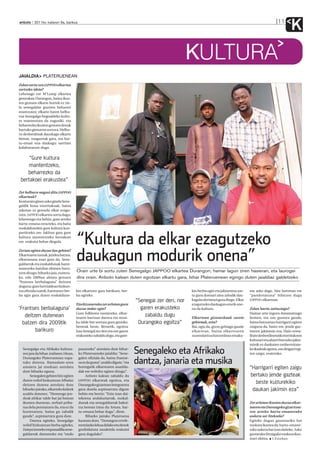 anboto 2011ko irailaren 9a, barikua                                                                                                                              11
                                                                                                                                                                           K
                                                                                                        KULTURA
JAIALDIA PLATERUENEAN
Zelan sortu zen JAPPOO elkartea
sortzeko ideia?
Lehenago ere M’Lomp elkartea
geneukan Durangon, baina ikus-
ten genuen elkarte horrek ez zie-
la senegaldar guztien beharrei
erantzuten; elkarte haren helbu-
rua Senegalgo hegoaldeko kultu-
ra mantentzea da nagusiki, eta
beharrezko ikusten genuen denok
hartuko gintuena sortzea. Helbu-
ru desberdinak dauzkagu elkarte
bietan, osagarriak gara, eta har-
tu-eman ona daukagu: sarritan
kolaboratzen dugu.


     “Gure kultura
     mantentzeko,
    beharrezko da
 bertakoei erakustea”

Zer helburu nagusi ditu JAPPOO
elkarteak?
Konturatu ginen asko ginela Sene-
galdik hona etorritakoak, baina
askotan ez genuela elkar ezagu-
tzen. JAPPOO elkartea sortu dugu,
lehenengo eta behin, gure arteko
hartu-emana errazteko, eta baita
euskaldunekin gure kultura kon-
partitzeko ere. Jakitun gara gure
kultura mantentzeko bertakoei
ere erakutsi behar diegula.             “Kultura da elkar ezagutzeko
                                        daukagun modurik onena”
Zertan egiten duzue lan gehien?
Elkartearen izenak, jendea batzea,
elkartasuna esan gura du. Sene-
galdarrak eta euskaldunak harre-
mantzeko hainbat ekimen buru-
tzen ditugu: biharko jaia, esatera-
                                        Orain urte bi sortu zuten Senegalgo JAPPOO elkartea Durangon; hamar lagun ziren hasieran, eta laurogei
ko, edo 2009an abiatu genuen            dira orain. Anboto kalean duten egoitzan elkartu gara, bihar Plateruenean egingo duten jaialdiaz galdetzeko
“frantses berbalaguna” deitzen
duguna: gure herrialdean hizkun-
tza ofiziala izanik, frantsesez ber-    kin elkartzen gara barikuro, ber-                               kin berba egin eta jakinmina ase-     me asko dago. Alor horretan ere
ba egin gura duten euskaldune-          ba egiteko.                                                     tu gura duenari atea zabalik dau-     “parekotasuna” bilatzen dugu
                                                                                “Senegal zer den, nor   kagula ulertarazi gura diogu. Elkar   JAPPOO elkartean.
                                        Etorkizunerako zer arlotan gura                                 ezagutzeko daukagun erarik one-
‘Frantses berbalaguna’                  duzue indar egin?                         garen erakusteko      na da kultura.                        Zelan hartu zaituztegu?
                                        Gure folklorea sustatzeko, elkar-                                                                     Hamar urte inguru daramatzagu
   deitzen dutenean                     tearen barruan dantza eta musi-
                                                                                    zabaldu dugu        Elkartean gizonezkoak zarete          hemen, eta oso gustura gaude,
  batzen dira 2009tik                   ka talde bat sortzea gura genuke,        Durangoko egoitza”     gehienak, ezta?                       baina batzuetan harrigarri egiten
                                        besteak beste. Bestetik, egoitza                                Bai, egia da, gizon gehiago gaude     zaiguna da, batez ere, jende gaz-
        barikuro                        hau Senegal zer den eta nor garen                               elkartean, baina elkartearen          tearen jakinmin eza. Hain errea-
                                        erakusteko zabaldu dugu, eta gure-                              zuzendaritza batzordean emaku-        litate desberdinetatik etorritakoon
                                                                                                                                              kulturari eta abarri buruzko jakin-
                                                                                                                                              minik ez daukaten unibertsitate-
  Senegalgo eta Afrikako kultura-
  ren jaia da bihar, irailaren 10ean,
                                         pasatzeko” antolatu dute bihar-
                                         ko Platerueneko jaialdia: “Sene-       Senegaleko eta Afrikako                                       ko ikasleak egotea, oso deigarri egi-
                                                                                                                                              ten zaigu, esaterako.
  Durangoko Plateruenean ospa-
  tuko dutena. Ramadam-aren
                                         galen ofiziala da, baina frantse-
                                         sa ez da gurea”, azaldu digute, “eta   dantza, janaria eta musika
  amaiera jai moduan antolatu            horregatik elkartearen asanbla-                                                                      “Harrigarri egiten zaigu
  dute biharko eguna.                    dak ere wólofez egiten ditugu”.
       Senegalen gehien hitz egiten           Anboto kalean zabaldu du                                                                        bertako jende gazteak
  duten wólof hizkuntzan Mbalax          JAPPOO elkarteak egoitza, eta
  deitzen dutena antolatu dute           Durangoko gizartean integratzea
                                                                                                                                                beste kulturekiko
  biharko jairako, elkarteko kideek      gura dutela azpimarratu digute                                                                        daukan jakimin eza”
  azaldu dutenez. “Hemengo jen-          behin eta berriz: “Ezin izan dai-
  deak afrikar talde bat jai batean      tekeena andaluziarrak, euskal-
  ikusten duenean, zerbait priba-        dunak eta senegaldarrak bakoi-                                                                       Zer arlotan ikusten duzue elkar-
  tua dela pentsatzen du, eta ez da      tza berean ixtea da: lotura, har-                                                                    tearen eta Durangoko gizartzea-
  hurreratzen, baina gu zabalik          tu-emana behar dugu”, diote.                                                                         ren arteko hartu-emanerako
  gaude”, azpimarratu gura dute.              Biharko jairako Plateruena                                                                      aukera sor litekeela?
       Dantza egiteko, Senegalgo         hautatu dute, “Durangon errefe-                                                                      Egiteke dugun gauzetariko bat
  wólof hizkuntzan berba egiteko,        rentziazko lekua delako eta denok                                                                    euskara ikastea da: hartu-emane-
  Fatayaizeneko enpanadilla sene-        gonbidatuta zaudetela erakutsi                                                                       rako aukera bat izan daiteke. Asko
  galdarrak dastatzeko eta “ondo         gura dugulako”.                                                                                      gustatuko litzaiguke euskara ikas-
                                                                                                                                              teari ekitea. I.Esteban
 