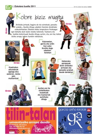 Eskolara buelta 2011
Eb    2                                                                               2011ko irailaren 9a, barikua anboto




           Kolore                   biziz mugitu
           Artilezko jertseak, leggins-ak eta soinekoak, panazko
            prakak... ikusiko ditugu udazken honetan dendetako
          erakusleihoetan. Eskolara bidea tenperatura freskoagaz
     egin beharko dute laster etxeko txikienek. Txamarra eta
       txaleko koloretsuak ikusiko ditugu aurten, eta, oro har, kolore
     biziko arropa, kolore ilunekin nahastuta.

                                             Koloreetan,
                                           gorria eta urdin
                                              ilun asko
                                            ikusiko dugu
                                               udazken
                                               honetan


                                                                       Hotzerako
                                                                      aproposak
                                                                    diren artilezko
  Koadrodun                                                          jertseak eta
  alkandorak                                                       panazko prakak
  egongo dira                                                      daude dendetan
aukeran, neska
     zein
  mutilentzat



                                       Aurten ere ile
                                        sintetikodun
                                         txalekoak
                                       eta txamarrak
                                          aurkituko
                                           ditugu
 