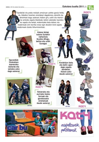 Eskolara buelta 2011   3
anboto 2011ko irailaren 9a, barikua
                                                                                                           Eb
                     Sandaliak eta praka motzak armairuan uzteko garaia heldu
                      da. Udazken honetan oinetakoei dagokienez, denetik eta
                        denontzat dugu aukeran; kolore gris, urdin eta marroi-
                         ko antezko zapata klasikoak, kolore askotako txarolez-
                        ko zapata eta botak, neskentzako bota dotore eta
                      modernoak zein korrika eroso egin dezaten kirol zapata
                     modernoak etxeko bihurrienentzat.                       caribu


                                                Kolore biziak
                                               kolore ilunekin
 caribu                                           nahastuta
                                               ikusiko ditugu,
                                               beltza eta urdin
                                                   ilunagaz
                                                                    caribu




     Eguraldiak
     freskatzen                                                              Kordeldun bota
     duenerako                                                               eta botin ugari
    leotardo eta                                                              dago zapata
   soineko asko                                                                dendetan.
   dago aukeran                                                               Kolore asko
                                                                             daude aukeran




                                               Hotzerako eta
                                               eurirako ilezko
                                                 forroak eta
                                                gorotexezko
                                                 oinetakoak
                                               daude aukeran
                                      caribu
                                                                                   caribu
 