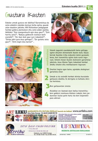 Eskolara buelta 2011         5
anboto 2011ko irailaren 9a, barikua
                                                                                                              Eb
Gustura ikasten
Eskolan umeak gustura ote dabiltza? Garrantzitsua da
seme-alabekin eskolako kontuez berba egitea, gauzak
zelan doazkien jakiteko. Will Richardson pedagogoak
hainbat galdera planteatzen ditu seme-alabei egiteko.
Adibidez: "Ezer esanguratsurik egin duzu gaur?”, "Zerk
harritu zaitu?", "Baduzu galderarik erantzun barik
oraindik?", "Zer ikasi dute gaur zure irakasleek?”,
"Zertaz jakin gura duzu gehiago?", "Zer gustatu zaizu
gaur?", "Zerk eragin dizu barrea?" .


                                                 motibazioa
                                                              Umeek nagusiek esandakoetatik baino gehiago,
                                                              egiten dituzten ekintzetatik ikasten dute. Gauza
                                                              berriak ikasteko irrika erakusten duten gurasoek,
                                                              beraz, hori transmititu egiten dute euren ingu-
                                                              ruan. Umeek etxean ikusten dutenaren garrantziaz
                                                              jabetuta, Jesus Alonso Tapia irakasleak hainbat
                                                              aholku ematen ditu motibazioaren inguruan:


                                                 1            Emaitzei begira egon baino, egindako ahaleginari
                                                              garrantzia eman


                                                2             Umeak ez du oraindik hainbat ekintza burutzeko
                                                              gaitasuna edukiko. Ez derrigotu ez bultzatu ekin-
                                                              tza horietara.


                                                3             Bere gaitasunetan sinestu

                                                              Aisialdian ere ikasteak duen balioa transmititu:

                                                4             bere galderei erantzuna bilatzen irakatsi, bere jar-
                                                              dueretan ilusioz parte hartu eta bere lorpenekin
                                                              poza adierazi
 