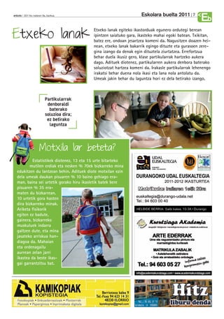 Eskolara buelta 2011        7
anboto 2011ko irailaren 9a, barikua
                                                                                                    Eb
Etxeko lanak
                                           Etxeko lanak egiteko ikastorduak egunero ordutegi berean
                                           ipintzen saiatuko gara, ikasteko mahai egoki batean. Txikitan,
                                           batez ere, ondoan jesartzea komeni da. Nagusitzen doazen hei-
                                           nean, etxeko lanak bakarrik egingo dituzte eta gurasoen zere-
                                           gina izango da denak egin dituztela ziurtatzea. Errefortzua
                                           behar duela ikusiz gero, klase partikularrak hartzeko aukera
                                           dago. Adituek diotenez, partikularren aukera denbora baterako
                                           soluziotzat hartzea komeni da. Irakasle partikularrak lehenengo
                                           irakatsi behar duena nola ikasi eta lana nola antolatu da.
                                           Umeak jakin behar du laguntza hori ez dela betirako izango.



                          Partikularrak
                           denboraldi
                            baterako
                          soluzioa dira;
                           ez betirako
                            laguntza



                     Motxila lar beteta?
            Estatistikek diotenez, 13 eta 15 urte bitarteko
          mutilen erdiak eta nesken % 70ek bizkarreko mina
   edukitzen du lantzean behin. Adituek diote motxilan ezin
   dela umeak daukan pisuaren % 10 baino gehiago era-
   man, baina sei urtetik gorako hiru ikasletik batek bere
   pisuaren % 35 era-
   maten du bizkarrean.
   10 urtetik gora hasten
   dira bizkarreko minak.
   Ariketa fisikorik
   egiten ez badute,
   gainera, bizkarreko
   muskuluek indarra
   galtzen dute, eta mina
   jasateko arriskua han-
   diagoa da. Mahaian
   eta ordenagailu
   aurrean zelan jarri
   ikastea da beste ikas-
   gai garrantzitsu bat.
 
