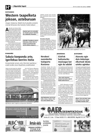 Herririk herri
H            4                                                                                                                                          2011ko irailaren 9a, barikua anboto




  OTXANDIO


Western txapelketa                                                           zaldizko onenek parte hartuko
                                                                             dute asteburuko euskal western
                                                                             jaialdian.

jokoan, asteburuan                                                                Zaldizkoek hainbat motatako
                                                                             proben bitartez erakutsi beharko
                                                                             dute zaldi gainean duten trebezia
Aragoi, Katalunia, Madril eta Euskadiko jineterik                            eta abilezia. Zapatuan, 10:00eta-
                                                                             tik 13:30era, Team Penning moda-
onenak lehiatuko dira harezko futbol zelaian                                 litatean lehiatuko dira. Taldeko
                                                                             lanean, ganaduaren artetik hiru
        zkeneko urte bietan Zaldi-                                           abelburu sartu beharko dituzte

A       barren jokatu duten Euskal
        Western Txapelketa Otxan-
dion antolatuko dute aurten. Zapa-
                                       Zapatuan goiz eta arratsaldez
                                       eta domeka goizean lehiatuko
                                                                             ikuiluan. 16:00etatik 20:00etara,
                                                                             Cattle Penning eta Team Sorting
                                                                             probak jokatuko dituzte: zaldunak
tu eta domeka honetan izango da,                                             abelburu bat ikuilura eroan behar-
harezko futbol zelaian egokituta-
                                       dira zaldizkoak Otxandion             ko du, ahalik eta denbora gutxien
ko azpiegituretan. Euskal Western                                            erabilita.
elkartea eta Euskal Hipika Fede-
razioa dira ekimenaren antola-                                               Domekan finalak
tzaileak, eta ikuskizunerako sarre-    Euskadiko Txapelketaz gainera,        Domekan, 09:00etatik 14:00etara
ra doakoa izango da.                   federazioen arteko lehia ere          Euskadiko Txapelketako Team
      Euskal Herriko jineteez gai-                                           Penning modalitateko bigarren
                                       izango da; ikuskizunerako
nera, estatu mailako onenak batu-                                            txanda eta federazioen arteko lehia
                                       sarrera doakoa izango da
ko dira Otxandion, federazioen                                               erabakiorrak jokatuko dituzte.
arteko txapelketa ere jokatuko                                               Ondoren, 14:00ak inguruan, sari
dutelako. Hain zuzen ere, Aragoi,                                            banaketari ekingo diote, futbol
Katalunia, Madril eta Euskadiko 40                                           zelaian bertan. J.Derteano             Iaz Zaldibarren antolatu zuten txapelketa. Kepa Aginako


  ABADIÑO                                                                                                            MAÑARIA                                ATXONDO

Sabaia konpondu arte,                                                         Nerabeei                               ESAITek                                Atzeratu egin
igerilekua berriro itxita                                                     zuzenduriko                            bultzaturiko                           dute Anbotope
                                                                              txalaparta                             mozioagaz bat                          elkarteak lokala
Konponketak amaitu arte, Elorrioko igerilekua
erabili ahalko dute Abadiñoko erabiltzaileek                                  ikastaroa                              egin du udalak                         uzteko agindua
                                                                              Abadiñoko Udalak 2011-2012             Txirrindularitza bai! Inposaketa-      Durangoko epaitaegiak hala agin-
Askatu eta jausi egin den sabaiko           Jose Luis Navarro alkatearen      kurtsorako eskaintzen dituen           rik ez! Euskal Herria nazioa, lema-    duta, irailaren 13a baino lehena-
estalduran konponketak egin bitar-     arabera, "eraikinaren egiturak         ikastaroetako bat da 12 eta 16 urte    gaz, udaletxeko balkoian pan-          go utzi behar zuten lokala Anbo-
tean, itxita dago Astolako igerile-    zituen arazoen ondorio" izan da        bitarteko nerabeei zuzenduri-          karta ipintzea onartu dute, bes-       tope elkarteko kideek. Epaite-
kua. Itxieraren berri emateko uda-     sabaia askatzea: "Orain legealdi bi    koa. Urritik abendura arte, zapa-      teak beste, udal gobernuko Bilduk      giak kaleratzea geldiarazi du
lak komunikabideetara bidali duen      inauguratu zenetik, hainbat kon-       tu goizetan izango dira txalapar-      eta EAJk, osoko bilkuran.              orain, Anbotopek idatzi bat aur-
oharrean jakinarazi duenez, kon-       ponketa behar izan ditu".              ta ikastaroaren saioak, eta Udal                                              keztu duelako. Idatzian, udalagaz
ponketak amaitu bitartean, Elo-             Lanak ahalik eta arinen amai-     Mediatekan edo Errota kultur                                                  iraungita dagoen kontratua
rrioko igerilekua erabili ahal izan-   tzen saiatuko da udala, Navarro        etxean, irailaren 24ra arte, eman      “Gure nazio izaeraren                  “elkarteagaz barik pertsona bate-
go dute abonatuek.                     alkateak azpimarratu duenez. I.E.      dezakete interesdunek izena.           ukazioa berresteko dakarte             gaz” sinatu zela dio elkarteak.
                                                                                   "Txalaparta ikastaroen bitar-     itzulia Euskal Herrira”                     Arrendamendu kontratua
                                                                              tez, ondare kulturalaren barru-                                               1986an luzatu zuten azken aldiz
                                                                              ko instrumentua jotzen eraku-                                                 Atxondoko Udalak eta Anboto-
                                                                              tsi gura diegu gaztetxoei", adie-           ESAIT elkarteak eta Euskal        pe elkarteak. Ordutik, urtero
                                                                              razi dute ikastaroa antolatu duten     Herriko beste hainbat eragile          luzatu dute ahoz, eta udalak ete-
                                                                              udaleko kultura sailekoek.             sozial, sindikal eta politikok sina-   tea erabaki zuen 2008an. Ordu-
                                                                                   Ikasturte honetarako udala-       tzen duten idatziagaz bat egin du      tik epaiketetan murgilduta egon
                                                                              ren ikastaro eskaintzak, masajea,      udalak, eta "gure nazio izatea         dira udala eta elkartea, eta epai-
                                                                              yoga, bainika, zeinu-mintzaira,        ukatzen digutenek, ukazio hori         leak arrazoia eman dio udalari.
                                                                              tai-chia eta sukaldaritza jaso-        berresteko helburuagaz dakar-          Uztailean, irailaren 13ko epea ipi-
                                                                              tzen ditu, besteak beste. I.E.         te froga garrantzitsu hori gure        ni zuen lokala uzteko, baina orain
                                                                                                                     herrira", aldarrikatu.                 prozesua luzatu egingo da.
                                                                                                                          Espainiako Itzulia Urkiolan
                                                                              Udal Mediatekan edo Errota             gora abiatu orduko, irailaren
                                                                              kultur etxean, irailaren 24ra                                                 Hilaren 13an utzi behar zuten
                                                                                                                     10ean, arratsaldean, "proba ikus-
                                                                              arte eman daiteke izena                tera ikurrina eskuan hartuta"
                                                                                                                                                            lokala, baina luzatu egingo
                                                                                                                     joateko gonbita luzatu die uda-        da 2008an hasitako auzia
Igerilekuko sabai mugikorra konpontzen dihardute.                                                                    lak, bestalde, mañariarrei. I.E.
 