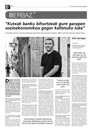 B               8                                                                                                                                                            2011ko irailaren 9a, barikua anboto




           BERBAZ
“Kutxak banku bihurtzeak gure garapen
sozioekonomikoa gogor kaltetuko luke”
Kutxa Bank bankua sortzeko bozketak egin behar dituzte laster kutxetan; BBKn, datorren barikuan egingo dute


                                                                                                                                                                                 Aitor Iturriaga •

                                                                                                                                                                                   Durangarra

                                                                                                                                                                                   BBK-ko Kontseilu Nagusiko
                                                                                                                                                                                   ordezkaria Durangaldeko
                                                                                                                                                                                   Ezker Abertzaletik



                                                                                                                                                                                   “EAJk banku bat
                                                                                                                                                                                  sortu gura du, eta
                                                                                                                                                                                 prozesua azkartzen
                                                                                                                                                                                        dabil”
                                                                                                                                                                                 honetan, Caja Navarra bera
                                                                                                                                                                                 ordezkatzen duen Banca Cívi-
                                                                                                                                                                                 caren % 15 bakarrik da Caja
                                                                                                                                                                                 Navarrarena. Hemen antzeko
                                                                                                                                                                                 zerbait gertatu daitekeela
                                                                                                                                                                                 uste dugu . Gainera, infor-
                                                                                                                                                                                 mazio gutxi dabiltza ematen,
                                                                                                                                                                                 eta prozesua interesatuki
                                                                                                                                                                                 azkartu dute.

                                                                                                                                                                                 Zergatik azkartu da prozesua?
                                                                                                                                                                                 Fu s i o a e g i t e k o h i r u k u t x e k
                                                                                                                                                                                 baietz esan behar dute. BBK


D
          atorren barikuan                     d u n a k d i t u z t e, e t a h e l b u r u   eredu zaharkitua dela, gara-                                                       eta Vital Kutxa EAJk kontrola-
          BBK-ko Kontseilu                     bakarra dibidenduak bana-                      penak banku bihurtzera era-          “Kutxek bat egin                              tzen ditu, eta Kutxak dauka
          Nagusiak Kutxa
Bank sortzearen inguruko
                                               tzea da beti; dirua irabaztea.                 maten gaituela... Baina hori
                                                                                              gezurra da. Alemanian eta
                                                                                                                                   arren, ez daukate                             g i l t z a . Ma r t x o a n Ko n t s e i l u
                                                                                                                                                                                 Na g u s i a a l d a t u b e h a r d u t e
bozketa egingo du. EAE-                        Banco de Españak kutxak ban-                   Frantzian, esaterako, aurrezki       zertan banku bat                              Kutxan, eta Bilduk edukiko du
                                               ku bihurtzea errazten duen                     kutxek eta kreditu kooperati-                                                      gehiengoa. Orain 100 kontsei-
ko hiru aurrezki kutxen
fusioa bankarizazioagaz                        legea sortu du.                                bek kredituen erdiak baino                 sortu”                                  larietatik 13 ditu HamaikaBat
                                               Legea duela urte bi sortu                      gehiago ematen dituzte.                                                            a l d e rd i a k , d e s a g e r t u d e n
e g i n g o l i t z a t e ke , h i r u
                                               zuten, arazoak zeuzkaten                                                         eta diru hori obra sozialetik                    arren. Dena azkar eta isilpean
asanbladetan baiezkoak                         aurrezki kutxei laguntzeko.                    Banku bihurtzeak zertan alda-     i r t e n g o d a . L a p u r re t a l a t z a   dabiltza egiten; EAJk banku
irtengo balu. BBK-ko boz-                      Formula hibrido bat plantea-                   tuko luke oraingo egoera?         izango da; denon dirua esku                      bat sortu gura du, bere kon-
ketan egongo da kontsei-                       tzen dute: Banku bihurtuz                      Orain arte irabaziekin bultza-    pribatuei oparitzea.                             trolpean edukitzeko. Aukera
lu horretako kide den Aitor                    gero, jabetzaren zati bat bur-                 tu den gizarte ekintza arris-                                                      bakarra bankar izazioa dela
Iturriaga.                                     tsara joango litzateke eta kan-                kuan legoke. Kanpoko akzio-       Zelan eragingo lioke jarduera                    diote, baina kutxen bategite-
                                               poko inbertsoreen diruagaz                     dunak sartzen badira, euren       ekonomikoari?                                    tik ez dago zertan banku bat
BBK-ko Kontseilu Nagusiko                      hobetuko litzateke aurrezki                    helburua dibidenduak jaso-        Kutxek konpromisoa daukate                       sortu; Ezker Abertzaleko kon-
kide zara. Zelan dago osatuta                  kutxen egoera ekonomikoa.                      tzea baino ez da izango. Iaz      euren           l u r r a l d e a r e k i k o.   tseilariak fusioaren alde gau-
organu hori?                                   Sa k o n e a n , b a i n a , k u t x e k i n   BBK-k gizarte ekintzarako 80      He m e n , e n p r e s a t x i k i e t a         de, baina kutxen formulagaz.
100 kide dauzka. 50 Aldundi-                   bukatu nahi dute.                              milioi euro izan zituen. Gizar-   ertainen finantziazioa, batik
ko eta udal handietako ordez-                                                                 te ekintza horri esker man-       bat, kutxek bultzatu dute.                       LABeko kide ere bazara. Zelan
kariak dira; zazpi langile                     EAEko kutxen egoera txarra da?                 tentzen dira nagusien egoitza     Uste dugu osatuko den banku                      ikusten duzu kutxetako langi-
batzordeko kideak dira, eta                    E z . He m e n g o k u t x e n r a t i o       ugari, ezinduei zerbitzuak        b e r r i a , Ku t x a B a n k , b e s t e       leen etorkizuna?
beste 43ak bezeroen artean                     guztiak Espainiakoenak baino                   ematen dizkieten elkarteak,       edozein banku legez, etekin                      Prozesuan lanpostuak galdu-
aukeratzen dira. Bezeroen                      gorago daude. Lege hori txar-                  ekimen kulturalak... Laguntza     gehien emango dion lekura                        ko direla argi dago; 1.000 pos-
artean, Durangaldeko ordez-                    to zeuden kutxei begira egin                   horrek behera egingo du           begira egongo dela, bertoko                      tu inguru desagertuko dira.
kariak hiru dira, eta horietako                zuten, eta hemen beste inon                    nabarmen; kanpoko inbertso-       industria eta garapen sozioe-                    Oso kuriosoa da bankuek
bat naiz ni.                                   baino zentzu gutxiago dauka                    reak, banku handiak eta espe-     konomikoari muzin eginez.                        gure bizitza laborala luzatzea
                                               bankarizazioak. Azkenaldian                    kulatzaileak sartzen badira,                                                       gomendatzen duten bitar-
Z e r d e s b e rd i n t a s u n d a g o       zera zabaldu dute; kutxena                     dibidenduak gurako dituzte        Banku bihurtu diren kutxak                       tean, ehunka pertsona 50 eta
aurrezki kutxen eta bankuen                                                                                                     zelako egoeran daude?                            5 2 u r t e g a z a u r re j u b i l a t ze a ,
artean?                                                                                                                         Caja Navarra, adibidez, Banca                    d e n o n d i r u a g a z . Fu s i o a re n
Ku t x e t a n e z d i r a i r a b a z i a k     “Kutxa Banken kanpoko inbertsoreak                                             Cívicara sartu da hiru kutxa-                    kontuan, gainera, nabarmen-
jabeen artean banatzen; zati                                                                                                    gaz, eta burtsan sartu denetik                   du behar da negoziazio espa-
handi bat gizarte ekintzara                     sartuz gero dibidenduak gurako dituzte,                                         lehen zeukan balorearen                          rruan UGT eta CCOOgaz jar-
bideratu eta bestea kutxan
geratzen da, berau kapitaliza-
                                               eta diru hori gizarte ekintzatik irtengo da”                                     erdia galdu du. Gainera,
                                                                                                                                kutxako goi-karguen soldatak
                                                                                                                                                                                 d u n d u t e l a , Eu s k a l He r r i k o
                                                                                                                                                                                 gehiengo sindikala kontutan
tuz. Bankuek, ostera, akzio-                                                                                                    % 4 6 i g o d i r a . Mo m e n t u               hartu barik. A.Ugalde
 