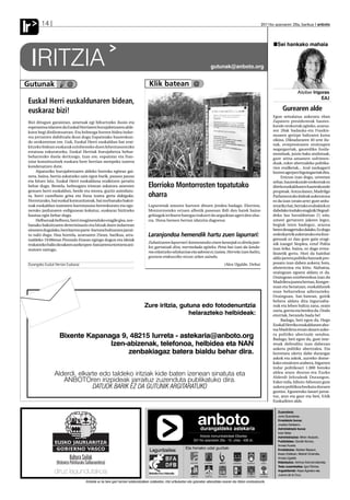 Ir       14                                                                                                                                                                     2011ko azaroaren 25a, barikua anboto




                                                                                                                                                                                         Sei hankako mahaia


     IRITZIA         ✑
                                                                                                                                        gutunak@anboto.org


Gutunak                   @                                                            Klik batean @
                                                                                                                                                                                                        Aitziber Irigoras
                                                                                                                                                                                                                     EAJ
 Euskal Herri euskaldunaren bidean,
 euskaraz bizi!                                                                                                                                                                              Gurearen alde
                                                                                                                                                                                       Egun seinalatua aukeratu eban
 Bizi ditugun garaiotan, ametsak egi bihurtzeko ilusio eta                                                                                                                             Zapatero presidenteak hautes-
 esperantza islatzen da Euskal Herriaren burujabetzaren alde-                                                                                                                          kunde orokorrak egiteko, azaroa-
 koen begi dirdiratsuetan. Eta helmuga horren bidea indar-                                                                                                                             ren 20ak badauka-eta Frankis-
 tsu jorratzen dabiltzala ikusi dugu Espainiako hauteskun-                                                                                                                             moaren gerizpe baltzaren kutsu
                                                                                                                                                                                       zikina. Diktaduraren 40 urte ilu-
 de orokorretan ere. Guk, Euskal Herri euskaldun bat erai-
                                                                                                                                                                                       nak, errepresioaren oroitzapen
 kitzeko bidean euskarak ezinbesteko duen lehentasunezko
                                                                                                                                                                                       negargarriak, gauerdiko fusila-
 estatusa eskuratzeko, Euskal Herriak burujabetza behar-
                                                                                                                                                                                       menduak, juizio bako atxilotuak,
 beharrezko duela deritzogu. Izan ere, espainiar eta fran-                                                                                                                             gure aitita-amamen sufrimen-
 tziar konstituzioek euskara bere herrian menpeko izatera                                                                                                                              duak, ezker abertzaleko politika-
 kondenatzen dute.                                                                                                                                                                     rien erailketak... itzal nazkagarri
      Aipaturiko burujabetzaren aldeko borroka egiteaz gai-                                                                                                                            horren agerpen higuingarriak dira.
 nera, baina, herria askatzeko zain egon barik, pausoz pauso                                                                                                                                Entzun izan dogu, urteetan
 eta hitzez hitz, Euskal Herri euskalduna eraikitzen jarraitu                                                                                                                          zehar, hauteskunde orokorrak ez
 behar dugu. Bestela, helmugara iristean askatzea amesten                             Elorrioko Montorrosten topatutako                                                                direla euskaldunen hauteskunde
 genuen herri euskaldun, berde eta morea, guztiz asimilatu-                                                                                                                            propioak. Antza danez, Madrilgo
 ta, herri castellano grisa eta iluna izatea gerta dakiguke.                          oharra                                                                                           Parlamentuko kideak aukeratzea
 Horretarako, bai euskal komunitateak, bai norbanako bakoi-                                                                                                                            ez da izan (orain arte) gure ardu-
 tzak euskaldun izatearen harrotasuna berreskuratu eta egu-                           Lapurretak umorez hartzen dituen jendea badago. Elorrion,                                        retariko bat, bertako erabakiek ez
 neroko jardunaren erdigunean kokatuz, euskaraz bizitzeko                             Montorrosteko ortuen albotik paseoan ibili den batek baino                                       dabelako inolako eraginik Hegoal-
 hautua egin behar dugu.                                                              gehiagok irribarre bategaz irakurri du argazkian ageri den oha-                                  deko lau lurraldeetan (!) edo,
      Helburuak helburu, herri mugimenduko eragile gisa, nor-                         rra. Hona hemen bertan idatzita dagoena:                                                         umeei gertatzen jakeen legez,
 banako bakoitzaren determinazio eta hitzak duen indarrean                                                                                                                             begiak ixten badoguz, arazoa
 sinesten dugulako, herritarron parte-hartzea bultzatzen jarrai-                                                                                                                       berez desagertuko dalako. Ez dogu
 tu nahi dugu. Hau horrela, azaroaren 25ean, barikua, arra-                           Laranjondoa hemendik hartu zuen lapurrari:                                                       ordezkaririk aukeratuko eta Kon-
 tsaldeko 19:00etan Pinondo Etxean egingo dugun eta ideiak                                                                                                                             gresuak ez dau gure gain eragi-
                                                                                      Zuhaitzaren lapurrari:konturatuko zinen laranjak ez direla jate-                                 nik izango! Sinplea, ezta? Polita
 trukatzeko balio dezakeen aurkezpen-batzarrera etortzera ani-
                                                                                      ko; garratzak dira, mermelada egiteko. Pena bat izan da landa-                                   izan leike, baina, ez dago errea-
 matzen zaitugu.
                                                                                      rea eskatzeko edukazioa eta adorea ez izatea. Horrela izan balitz,                               litatetik gertu. Hori da hainbat
                                                                                      gustura erakusziko nizun zelan zaindu.                                                           aldiz jarrera politiko batzuek pro-
 Durangoko Euskal Herrian Euskaraz                                                                                                                 (Alex Ugalde. Deba)                 posatu izan daben aukera; hots,
                                                                                                                                                                                       abstentzioa eta kitto. Alabaina,
                                                                                                                                                                                       oraingoan egoera aldatu ei da.
                                                                                                                                                                                       Oraingoan ezinbestekoa izan da
                                                                                                                                                                                       Madrilera joatea bertan, Kongre-
                                                                                                                                                                                       suan eta Senatuan, euskaldunek
                                                                                                                                                                                       esan beharrekoa adierazteko.
                                                                                                                                                                                       Oraingoan, bat-batean, goitik
                                                                                                                                                                                       behera aldatu dira inguruaba-
                                                                                   Zure iritzia, gutuna edo fotodenuntzia                                                              rrak eta lehen baltza zana, orain
                                                                                                                                                                                       zuria, gorria eta berdea da. Ondo
                                                                                                    helarazteko helbideak:                                                             etorriak, berandu bada be!
                                                                                                                                                                                            Badago, beti egon da, Hego
                                                                                                                                                                                       Euskal Herriko euskaldunen aho-
                                                                                                                                                                                       tsa Madrilera eroan dauen auke-
                     Bixente Kapanaga 9, 48215 Iurreta - astekaria@anboto.org                                                                                                          ra politiko abertzale sendoa.
                                                                                                                                                                                       Badago, beti egon da, gure inte-
                                   Izen-abizenak, telefonoa, helbidea eta NAN                                                                                                          resak defenditu izan dabezan
                                                                                                                                                                                       aukera politiko abertzalea. Eta
                                        zenbakiagaz batera bialdu behar dira.                                                                                                          horretara ulertu dabe durangar
                                                                                                                                                                                       askok eta askok, aurreko dome-
                                                                                                                                                                                       kako emaitzen arabera, bigarren
                                                                                                                                                                                       indar politikoari 1.000 botoko
                 Alderdi, elkarte edo taldeko iritziak kide baten izenean sinatuta eta                                                                                                 aldea atara deutso-eta Euzko
                                                                                                                                                                                       Alderdi Jeltzaleak Durangon.
                    ANBOTOren irizpideak jarraituz zuzenduta publikatuko dira.                                                                                                         Esker mila, bihotz-bihotzez gure
                               DATUOK BARIK EZ DA GUTUNIK ARGITARATUKO                                                                                                                 aukera politikoa bozkatu dozuen
                                                                                                                                                                                       guztioi. Eguneroko lanari jarrai-
                                                                                                                                                                                       tuz, atzo eta gaur eta beti, EAJk
                                                                                                                                                                                       Euskadiren alde.

                                                                                                                                                                                          Zuzendaria:


                                                                                                                              anboto
                                                                                                                                durangaldeko astekaria
                                                                                                                                                                                          Jone Guenetxea.
                                                                                                                                                                                          Erredakzio burua:
                                                                                                                                                                                          Joseba Derteano.
                                                                                                                                                                                          Administrazio burua:
                                                                                                                                                                                          Itziar Belar.
                                                                                                                              Anboto komunikabideak Elkartea                              Administrazioa: Miren Abasolo.
                                                                                                                          2011ko azaroaren 25a - 10. urtea - 438 zk.                      Publizitatea: Goretti Alonso,
                                                                                                                                                                                          Amaia Huarte.
                                                                                                                    Eta honako udal guztiak:
                                                                                       Laguntzailea:                                                                                      Erredakzioa: Aitziber Basauri,
                                                                                                                                                                                          Itsaso Esteban, Markel Onaindia,
                                                                                                                                                                                          Amaia Ugalde.
                                                                                                                                                                                          Maketazioa: Ainhoa Arizmendiarrieta.
                                                                                                                                                                                          Testu zuzentzailea: Igor Elortza.
                                                                                                                                                                                          Argazkilariak: Kepa Aginako eta
                                                                                                                                                                                          Juanra de la Cruz.

                                     Anbotok ez du bere gain hartzen kolaboratzaileen zutabeetan, iritzi artikuluetan edo gutunetan adierazitako esanen eta iritzien erantzukizunik.
 