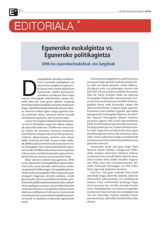 E   8                                                                                    2012ko martxoaren 9a, barikua anboto




EDITORIALA
                          Eguneroko euskalgintza vs.
                           Eguneroko politikagintza
                           DHK-ko zuzendaritzakideak eta langileak


                       urangaldeko ehunka euskaltza-            Hitzarmenari dagokionez, garbi eta ozen




        D
                       leren urteetako ahaleginari eta      esan gura dugu udaleko talde guztiekin ber-
                       dozena bat langileren egunero-       ba egin eta landu genuela, osoko bilkura-
                       ko lanari esker sendo diharduen      tik pasatu zela, eta gehiengoz onartu zela
                       euskarazko tokiko kazetaritza        EAJ, PSE-EE eta Aralarren aldeko botoekin.
                       proiektua arriskuan ikusi dugu       Hau da, beste hainbat talde eta elkartek
        asteon, Durangoko alderdi biren arteko ika-         Durangoko Udalarekin hitzarmenak sina-
        mika dela-eta. Guk geure aldetik, euskarak          tu dituzten modu berean eta DHK-k Duran-
        bestelako kultura politiko bat behar duela uste     galdeko beste udal batzuekin sinatu ohi
        dugu, alderdikerietatik babestuko duena. Hori-      duen modu berean. Gogoan dugu, gainera,
        xe sinestuta behar egiten dugu egunero, bai-        hitzarmen hori publiko egiteko agerraldia
        na, zertarako ukatu, lantzean behin inozoak         egin genuela Durangoko Udalean, eta Aitzi-
        sentiarazten gaituzte, aste honetan legez.          ber Irigoras Durangoko alkatea anderea
           Labur: Durangoko Udalak EAJko kide bate-         pozarren agertu zela Gorka Barruetabeña
        na den In Mediobai enpresari alkate andere-         DHK-ko lehendakari jaunari eskua emanez.
        ak sinaturiko dekretuz 28.000 euro eman iza-        Pozik geunden gu ere, Euskara Biziberritze-
        na salatu du martitzen honetan Aralarrek,           ko Plan Nagusiari jarraiki EAJrentzat gure
        Dani Maeztu zinegotziak emandako prentsau-          proiektua garrantzitsua zela sinestuta; orain,
        rrekoan. Eguaztenean, prentsa ohar baten            aldiz, minez jakin berri dugu aurrekontuak
        bidez erantzun du EAJk, esanaz Aralar talde-        aurrera ateratzeko ezinbestean babestu izan
        ak 2009ko udal aurrekontuak onartzearen tru-        gaituela urteotan.
        ke Durangoko Herri Komunikabideak enpre-                Amaitzeko, garbi utzi gura dugu Dani
        sari urteko 40.000 euroko hitzarmena onartzea       Maeztu Aralar taldeko zinegotziak DHK-
        eskatu zuela, eta Maeztu jaunak enpresa horre-      rekin daukan harreman bakarra Anboto
        kin harreman zuzena eta pertsonala duela.           astekarian bost asterik behin idazten duen
           Elkar ulertzen hobeto hasi gaitezen, DHK         iritzi zutabea dela: EAJko Aitziber Irigora-
        ez da enpresa bat: Durangaldeko euskara elkar-      sek, PPko Juan Jose Gaztañazatorrek, Bil-
        teek sortu zuten hurreko informazioa euska-         duko Urdaspal Bolinagak eta PSE-EEko
        raz garatzeko helburuagaz. Durangaldea komu-        Idoia Agorriak daukaten berbera.
        nitate trinko eta eraginkor bihurtu gura du, gure       Guk bai. Guk gure estilotik irten barik
        ezaugarri nagusiak, bereziki euskara, sendo         jarraituko dugu, deneriko alderdi, talde eta
        geroratzeko. Jatorri eta helburu horiekin, pro-     elkarteekin adostasunak eta lankidetzak
        fesional kualifikatuak kontratatzen ditu, eskual-   bilatuz. Gure estiloarekin jardungo dugu
        dean enplegua sustatuz, eta proiektu honekin        aurrerantzean ere, tarteka inozoak sentitu
        ez da inor lukratzen. Zer gabiltza, baina, denek    arren. Badakigulako eta sinesten dugulako
        dakitena esplikatzen! Zoritxarrez, intentziorik     euskarazko kazetaritzak eta euskalgintzak
        onenekoek zein txarrenekoek badakite proiek-        oro har bestelako kultura politiko baten
        tu honek ez daukala etrokizunik laguntzarik         premia dutela, alderdikerietatik babestuko
        barik.                                              duena.
 
