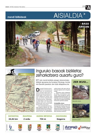anboto 2012ko maiatzaren 18a, barikua                                                                                                        25
                                                                                                                                                     A
                 mendi ibilbideak                                                   AISIALDIA
                                                                                                                                       BASO
                                                                                                                                     ARTEAN




                                                                                                                                             Durango M.T.B.




                                            Inguruko basoak bizikletaz
                                            zeharkatzera ausartu gura?
                                            BTT edo mendi-bizikleta atsegin dutenentzako
                                            ibilbide aproposa da honakoa. Durango, Iurreta                                   ZER IKUSI...
                                            eta Garaitik pasatzen den bide aldapatsua da.

                                                    urangoko Madalena plaza-        arabera lupetz asko egon ahal da.

                                            D       tik irten eta Iurretarantz jo
                                                    behar du txirridulariak.
                                            Goiuri auzorako bidea hartu eta
                                                                                    Putzuak topatzea ere ez da gaitza
                                                                                    izango.
                                                                                         Maumeko atarira ailegatuko
                                            hilerriaren parean eskumako auzo-       da ziklista 14,6 kilometro osatu
                                            bidetik segitu. Pinudi batera sar-      ostean. Bista ikusgarriez gozatu
                                            tzean, bidegurutze bategaz topo         (begiak bidetik apartatuz gero), eta
                                            egin, eta bertan Momoitiorako           Oromiño auzoa da hurrengo gel-
                                            norabideari jarraitu. Aldapa gogo-      tokia. Baserri eta inguru historikoak
                                            rra dago bidean, San Juan ermita        bisitatzeko aprobetxa daiteke.
                                                                                                                            Maumeko ataria
                                            ingurura heldu arte. Lehenengo
                                            atsedenerako tartea bertan hartu        Arrianditik, etxera
                                            ahal da, behar izanez gero.             Oromiñotik jaitsita, Muniketatik
                                                 Gero, aurrerantza jo eta Fores-    Durangorako errepidea hartu (BI-
                                            talera igotzea tokatzen da. Han         332) Arriandira irteteko. Handik,
                                            ezkerreko bidea hartu eta Maume-        bidegorriari segika helduko da men-
                                            ra joateko prestatu. Pista gorabehe-    dikletaria berriro Durangora, ordu
                                            ratsua da hori, eta eguraldiaren        biko osteratxoa amaituta.



                 DISTANTZIA      IRAUPENA   IGOERA METATUA                              ZAILTASUNA
                 24,46 km         2 ordu            734 m                                 Gogorra                           Oromiño auzoa
 laguntzaileak




                                                                                                        babesleak:
 