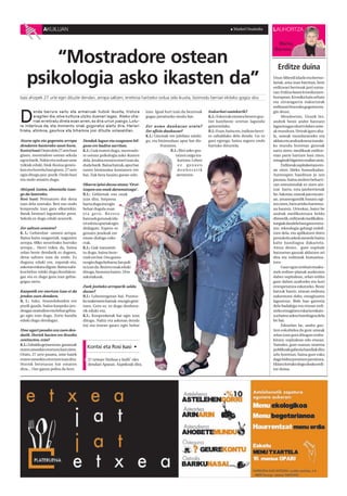 AKUILUAN                                                                                                              Markel Onaindia          LAUHORTZA

                                                                                                                                                               Marisa
                                                                                                                                                              Barrena

        “Mostradore ostean                                                                                                                                     Erditze duina
    psikologia asko ikasten da”                                                                                                                              Uxue Alberdi idazle eta bertso-
                                                                                                                                                             lariak, ama izan barritan, bere
                                                                                                                                                             erditzeari bertsoak jarri eutsa-
                                                                                                                                                             zan Erditze baten kronikaizen-
Isasi ahizpek 27 urte egin dituzte dendan, arropa saltzen; erretiroa hartzeko ordua zela ikusita, bizimodu berriari ekiteko gogoz dira                       burupean. Kronika hain zehatz
                                                                                                                                                             eta zirraragarria irakurtzeak
                                                                                                                                                             erditzeari buruzko gogoeta era-


D
        enda barrura sartu eta armairuak hutsik ikusita, tristura             izan. Igoal hori izan da bezeroak     Irakurleei esatekorik?                   gin deust.
        eragiten die, etxe kuttuna utziko duenari legez. Ateko oha -          gugaz jarraitzeko modu bat.           K.I.: Eskerrak ematea bezero guz-             Mendeetan, Uxuek lez,
        rrak erretiratu direla esan arren, ez dira urrun joango. Lotu -                                             tiei hainbeste urtetan lagundu           andrek beste andre batzuen
ra indartsua da, eta momentu onak gogoratuz alaitu dira. Hariari              Zer asmo daukazue orain?              gaituztelako.                            laguntzagaz ekarri dabez ume-
tiraka, atzokoa, gaurkoa eta biharkoa josi dituzte solasaldian.               Zer afizio daukazue?                  R.I.: Esan, baita ere, irailean berri-   ak mundura. Urteak igaro aha-
                                                                              K.I.: Gizonak ere jubilatu zaizki-    ro zabalduko dela denda. Gu ez           la, umeak munduratzeko era
Atzera egin eta gogoratu arropa        Dendak lagun eta ezagunen bil-         gu, eta bizimoduaz apur bat dis-      gara egongo, baina seguru ondo           aldatu eta andrazkoena izanda-
dendaren hasierako sasoi hura.         gune ere badira sarritan.                       frutatzea.                   hartuko dituztela.                       ko mundu horretan gizonak
Kontxi Isasi:Orain dela 27 urte hasi   K.I.: Guk esaten dugu, mostrado-                      R.I.: Bioi asko gus-                                            sartu ziren; medikuak erditze-
ginen, mostradore ostean sekula        re ostean psikologia asko ikasten                        tatzen zaigu ira-                                            etan parte hartzen hasi ziren,
egon barik. Nahiz eta orduan ume       dela. Jendea erosten etorri izan da,                       kurtzea. Lehen                                             emaginak bigarren mailan utziz.
txikiak eduki, biok ilusioa geneu-     duda barik. Baina batzuk, apur bat                         ez genuen                                                       Erditzeak ospitaleetara ero-
kan eta horrela hasi ginen. 27 urte    euren bizimodua kontatzen ere                              denborarik                                                 an ziren 50eko hamarkadan.
egin ditugu poz-pozik. Ondo hasi       bai. Zuk bera lasaitu guran-edo.                          ateratzen.                                                  Aurrerapen handitzat jo zen
eta ondo amaitu dugu.                                                                                                                                        pausoa, baina andren beharri-
                                       Oharra ipini duzue atean.‘Oroi-                                                                                       zan emozionalak ez ziren ain-
Ahizpak izatea, abantaila izan-        tzapen oso onak daramatzagu’ .                                                                                        tzat hartu, ezta jaioberrienak
go da lanerako.                        R.I.: Gehienak oso onak                                                                                               be. Askotan, umeak jaio eta ato-
Rosi Isasi: Pentsatzen dut dena        izan dira. Sorpresa                                                                                                   an, amarengandik banatu egi-
izan dela onerako. Beti oso ondo       hartu dugu itxi egin                                                                                                  ten ziren, bien arteko harrema-
konpondu izan gara elkarrekin.         behar dugula esan                                                                                                     na hautsiz. Urteokaz, batez be
Batak besteari laguntzeko prest.       e t a g e r o. B e z e r o                                                                                            andrak medikuntzara heldu
Sekula ez dugu eduki arazorik.         batzuek gutunak ida-                                                                                                  direnetik, erditzeak medikaliza-
                                       tzi edota opariak egin                                                                                                tuegiak daudela hasi gara entzu-
Zer saltzen zenuten?                   dizkigute. Espero ez                                                                                                  ten, teknologia gehiegi erabil-
K. I.: Gehienbat umeen arropa.         genuen jendeak ere                                                                                                    tzen dela, eta aplikatzen diren
Baina baita osagarriak, nagusien       eman dizkigu eske-                                                                                                    protokolo askok mesede baino
arropa, 60ko neurrirako barruko        rrak.                                                                                                                 kalte handiagoa dakartela.
arropa... Herri txikia da, baina       K.I.: Guk transmiti-                                                                                                  Antza denez, gure ospitale
zelan beste dendarik ez dagoen,        tu dugu, baina beze-                                                                                                  batzuetan gauzak aldatzen ari
dena saltzen izan da ondo. Ez          roek ere bai. Oso gustu-                                                                                              dira eta erditzeak humaniza-
duguna eduki ere, zapatak-eta,         ra egin dugu beharra; lan poli-                                                                                       tzen.
askotan eskatu digute. Baina nahi-     ta izan da. Bezero onak eduki                                                                                              Gaur egun zenbait emaku-
koa behar eduki dugu dendakoa-         ditugu, benetan baietz. Urte                                                                                          mek erditze-planak aurkezten
gaz eta ez dugu gura izan gehia-       askotakoak.                                                                                                           dabez ospitalean, zelan erditu
gogaz sartu.                                                                                                                                                 gure daben azaltzeko eta hori
                                       Zuek jositako arroparik saldu                                                                                         errespetatzea eskatzeko. Beste
Kanpotik ere etortzen izan ei da       duzue?                                                                                                                batzuk barriz, etxean erditzea
jendea zuen dendara.                   R.I.: Lehenengotan bai. Puntoz-                                                                                       aukeratzen dabe, emaginaren
R. I.: Asko. Atxondokoekin ere         ko txaketaren batzuk-eta egin geni-                                                                                   laguntzaz. Bide hau garestia
pozik gaude, baina kanpoko jen-        tuen. Gero ez, ez dugu denbora-                                                                                       dela badakigu eta etxean erdi-
deagaz oraindino eta behar gehia-      rik eduki-eta.                                                                                                        tzeko emaginen eskaria eskain-
go egin izan dugu. Zorte handia        K.I.: Konponketak bai egin izan                                                                                       tza baino askoz handiagoa dela
eduki dugu dendagaz.                   ditugu. Nahiz eta askotan denda                                                                                       be bai.
                                       itxi eta etxean gauez egin behar                                                                                           Edozelan be, andra guz-
Ume ugari pasako zen zuen den-                                                                                                                               tion eskubidea da gure umeak
datik. Horiek hazten ere ikusiko                                                                                                                             zelan izan gura ditugun eraba-
zenituzten, ezta?                                                                                                                                            kitzea; ospitalean edo etxean.
K.I.:Zabaldu genuenean, gurasoak                                                                                                                             Tamalez, gure osasun-sistema
euren umeekin etortzen hasi ziren.
                                         Kontxi eta Rosi Isasi •                                                                                             publikoak gabezia handiak ditu
Orain, 27 urte pasata, ume haiek                                                                                                                             arlo horretan, baina gure esku
euren umeekin etortzen izan dira.         27 urtean ‘Ainhoa y Judit’-eko                                                                                     dago bidea jorratzen jarraitzea.
Horrek betetasun bat ematen               dendari Apatan. Axpekoak dira.                                                                                     Ekinez lortuko dogu doako erdi-
dizu... Oso gauza polita da hori.                                                                                                                            tze duina.
 