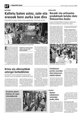 Herririk herri
H             8                                                                                                                                      2012ko maiatzaren 18a, barikua anboto



  ELORRIO                                                                                                               MALLABIA


Kaltetu baten ustez, sute eta                                                                                           Barazki eta artisautza
erasoak bere aurka izan dira                                                                                            produktuek beteko dute
Ertzaintzak hiru lagun atxilotu zituen eguaztenean, baina aske utzi ditu
                                                                                                                        Nekazaritza Azoka
                                                                                                                        Kultur Hamabostaldiaren bigarren asteburuan
                                                                                                                        baserriko produktuak izango dira nagusi
                                                                                                                        Kultur Hamabostaldiak aurrera         Orraittio euskara elkarteak pintxo
                                                                                                                        darrai Mallabian. Asteburu hone-      eta sagardo postua ipiniko du.
                                                                                                                        tarako hainbat ekitaldi prestatu
                                                                                                                        dituzte. Domekan, inguruko base-      Bazkari autogestionatua
                                                                                                                        rrietako jeneroa eskuratzeko auke-    Zapatuan, 10:30ean, mendi las-
                                                                                                                        ra izango dute frontoira doazenek.    terketa herrikoian ariko dira gaz-
                                                                                                                        Xabat Areitiourtena zinegotziak       te zein heldu. Indarrak berritze-
                                                                                                                        azaldu duenez, hamabost postu         ko, herri bazkari autogestionatua
                                                                                                                        ipiniko dituzte. Bost edo sei pos-    antolatu du guraso elkarteak.
                                                                                                                        tu herriko nekazariek bertako              Iluntzeko 20:00etan, berriz,
                                                                                                                        ortuetatik ateratako barazkiekin      herriko Jasokunde eta Mendibil
                                                                                                                        beteko dituzte. Patea eta gazta       abesbatzek kontzertua eskainiko
                                                                                                                        ere egongo dira salgai. Bestalde,     dute Jasokundeko Andra Maria
                                                                                                                        artisauek larrua eta egurra zelan     elizan, Yasmin pianojolea bidela-
                                                                                                                        lantzen duten erakutsiko dute.        gun dutela. J.G.

Eguazten goizaldean Ortuburu kalean erasotutako entsegu-lokala.

       guazteneko sute eta erasoak                                              Oidor Berriozabalgoitia kalean.

E      bere kontra egindako ekin-
       tzak izan dira, kaltetutako
pertsona baten ustez. Arrazoi per-
                                         Rodolfo Ares: “Zantzu guztien
                                         arabera, ekintzak ez dira
                                         kale borrokakoak”
                                                                                Gero, Lekeriketan auto baten aur-
                                                                                ka egin zuten, eta sabaia kaltetu.
                                                                                     Rodolfo Ares Herrizaingo sail-
tsonalak ei daude motibazioaren                                                 buruak ikerketaz berba egin du:
atzean. Erretzen saiatu ziren auto-                                             “Zantzu guztien arabera, ekin-
ren jabea da, eta su eman zioten         ra, kaputxadun bi Batzokiaren          tzak ez dira kale borrokakoak”. Ana
lokaleko kidea ere bai. Batzokia-        kristalak apurtzen hasi ziren, bai-    Otadui alkatearentzat jazotakoa
ren eta edukiontzi baten aurkako         na zulo txiki bat egitea besterik ez   gaitzesgarria da, “bakean elkarbi-
ekintzak nahasmena sortzeko egin         zuten lortu. Inguruko bizilagunak      zitzeko garaia baita”. EAJk alder-
zituztela uste du. Ertzaintzak hiru      agertu, eta ihesari ekin zioten era-   dien “iritzi-emate argia” eskatu du.
lagun atxilotu zituen eguaztenean        sotzaileek, likido sukoia piztu        Ezker Abertzaleak elkartasuna
Elorrion, baina aske utzi ditu. Inpli-   barik. Hamar minutura, Ortubu-         adierazi die EAJri eta kaltetuei, eta
kazioa ez dagoela argi azaldu dute.      ru kaleko entsegu-lokal bat erre       zenbait adierazpen politiko "inte-
     Goizaldeko 01:20an hasi zen         zuten. 02:00ak aldera gauza bera       resatuak eta desitxuratzaileak"
eraso-segida. Ertzaintzaren arabe-       egin zuten kontainer bategaz,          direla adierazi du. M. Onaindia         Iazko azoka, Mallabiko pilotalekuan.




Krisia eta alternatibak                                                         neko berbaldia eskainiko du egue-
                                                                                nean. Egungo krisiak 1929koagaz
                                                                                                                        Etxebizitzen                               “Etxebizitza arloan ekime-
                                                                                                                                                              nen bat martxan jarri aurretik
                                                                                dauzkan antzekotasunak azter-           premia neurtuko                       herrian benetan behar hori
aztergai berbaldietan                                                           tuko ditu bertan, besteak beste.
                                                                                Desazkundea mugimenduko                 dute batzarrean,
                                                                                                                                                              dagoen ezagutu gura dugu”, azal-
                                                                                                                                                              du du Mila Mondragon alkateak.
                                                                                Pedro Ugarteren txanda izango                                                 Gaineratu duenez, etxebizitzak
Kainaberak eratuta, Denboraren Bankua lako
ekimenik sortu ote daitekeen eztabaidatuko dute
                                                                                da maiatzaren 31n. Desazkundea:         udalak deituta                        eraikitzeko oraindino ez dute
                                                                                Bizitza maila vs kontsumo mai-                                                proiektu zehatzik erabaki. Kalba-
                                                                                la? izango da gaia.                     Herritarrek etxebizitza arloan        rio kalean dauden etxebizitza
“Gaur egungo egoera hobeto uler-         argiak eta kritikoak emango diz-             Ekainaren 7rako Denboraren        duten premia ezagutzeko batza-        zaharren kasuan, aurri deklara-
tzea eta aurrerantzean zer eredu-        kiguten hizlariak gonbidatu gura       Bankua ekimeneko ordezkariak            rra deitu du udalak. Hitzordua        tu eta bertan eraikitzea izan dai-
tara jo dezakegun azaltzea”. Hel-        izan ditugu”. Datorren eguenean        gonbidatu dituzte. Herritarren gai-     maiatzaren 24rako jarri dute, arra-   teke aukeretako bat. “Etxebizitza
buru horregaz antolatu du Kaina-         izango da lehenengo berbaldia,         tasunak eta trebeziak dedikazio         tsaldeko 19:00etan, kultur etxean.    horiek tasatuak edo kooperatiba
berak aur tengo Maiatzeko                19:30ean, Iturri kultur etxean.        tarteen arabera trukatzen dituz-        Udalak gai honen inguruan zere-       moduan sortu daitezke, herrian
Hitzaldiak zikloa. “Krisi ekonomi-            Patxi Zabalo EHUko irakas-        te. Elorrion horrelakorik sortu ahal    sana duten herritar guztiak gon-      premia hori badago”, adierazi du
ko globalaren aurrean azalpen            leak Zergatik gaude krisian? ize-      den aztertuko dute. M. O.               bidatu ditu bilkurara.                Mondragonek. J. G.



                                                                                                                        GARAI
   Eroskiren planta
                                                                                                                        Ramon                                      Ramon Zabaleta 2011ko
   bisitatu du Lopez                                                                                                                                          urriaren 24an hil zen, autoagaz
                                                                                                                        Zabaletaren                           istripua eduki ostean. Garai eta
   Lehendakariak                                                                                                                                              Goiuria arteko pista batean zihoa-
                                                                                                                        omenezko                              la, arbola bat gainera jausi
   Patxi Lopez EAEko Lehendakariak Elo-                                                                                                                       zitzaion, eta bertan harrapatuta
   rriora bisita egin zuen eguaztenean.                                                                                 proba, bihar                          hil zen.
   Ana Otadui alkatearekin batera Eroski-
   ren instalazioetan izan zen, elikagaien                                                                              Ramon Zabaletaren lagunek eta         Herri-kirolean ibilia
   plataforman garatzen dabiltzan obrak                                                                                 inguruko probalariek antolatuta,      Herri-kirolen alorrean asko ibili-
   ikusteko. Automatizatu egingo dute pla-                                                                              asto-proba jaialdia egingo dute       takoa izan zen Zabaleta, batez ere
   taforma hori, eta Europa mailan disei-                                                                               bihar Garain. 17:30etatik aurrera,    proban. Azaldu dutenez, zaleta-
   nu aitzindaria edukiko duela azaldu                                                                                  lau talderen astoek egingo diote      suna familian konpartitzen zuen,
   dute. Egitasmoa diseinatu eta martxan                                                                                bultza harriari. Hauek dira izenak:   aita, anaia eta semea ere herri-
   jartzeko, LKS Ingenieria eta Ulma Hand-                                                                              Goizeder, Bitorio Zelaia, Maiora      kiroletan ibili izan direlako.
   ling Systems kooperatiben lankidetza                                                                                 elkartea eta Igor Otaolea. Iurreta-        Herri-kirolen sektoreak jaial-
   dauka Eroskik. J. G. / M. O.                                                                                         ko 700 kiloko harria eroango dute     di berezi bategaz omenduko du
                                                                                                                        probarako.                            Ramon Zabaleta. M. O.
 