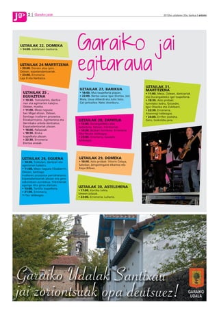 g
J        2     Garaiko jaiak                                                                       2012ko uztailaren 20a, barikua anboto




J
    UZTAILAK 22, DOMEKA
                                          Garaiko jai
                                          egitaraua
    • 14:00. Jubilatuen bazkaria.




    UZTAILAK 24 MARTITZENA
    • 20:00. Donien atxa ipini.
    Ostean, ezpatandantzariak.
    • 23:00. Erromeria:
    Laja II eta Narbaiza.


                                                                                      UZTAILAK 31,
                                           UZTAILAK 27, BARIKUA                       MARTITZENA
      UZTAILAK 25 ,                        • 18:00. Mus txapelketa plazan.            • 11:00. Meza. Ostean, dantzariak
      EGUAZTENA                            • 22:00. Bertso saioa: Igor Elortza, Jon   eta Durangaldeko igel txapelketa.
      • 10:30. Txistularien, dantza-       Maia, Uxue Alberdi eta Julio Soto.         • 18:30. Asto probak:
      rien eta agintarien kalejira.        Gai-jartzailea: Natxi Aranburu.            Iurretako Isidro, Goizeder,
      Ostean, musika.                                                                 Igor Otaolea eta Zubibarri.
      • 11:00. Meza nagusia                                                           • 22:30. Erromeria,
      San Migel elizan. Ostean,                                                       Ansorregi taldeagaz.
      Santiago irudiaren prozesioa                                                    • 24:00. Errifen zozketa.
      Elizabarriraino, Agintariena eta    UZTAILAK 28, ZAPATUA                        Gero, txokolate-jana.
      Gernikako arbola dantzatuz.         • 13:00. Durangaldeko asto
      Ezpatadantzariak plazan.            lasterketa. Ostean, trikitilariak.
      • 18:00. Pailazoak                  • 14:30. Bazkari herrikoia. Erromeria
      • 18:30. Briska                     Oba Neuke taldeagaz.
      txapelketa plazan.                  • 23:00. Erromeria, Gaubela
      • 22:30. Erromeria:                 taldeagaz.
      Elortza anaiak.




     UZTAILAK 26, EGUENA                  UZTAILAK 29, DOMEKA
     • 10:30. Txistulari, dantzari eta    • 18:00. Asto probak: Vitorio Celaya,
     agintarien kalejira.                 Satxibar, Zengoittigane elkartea eta
     • 11:00. Meza nagusia Elizabarrin.   Kepa Bilbao.
     Ostean, Santiago
     irudiaren prozesioa parrokiaraino.
     Ezpatadantzariak plazan eta gero
     ezkonduen aurreskua. Trikitilariak
     egongo dira giroa alaitzen.
     • 19:00. Tortilla txapelketa.
                                          UZTAILAK 30, ASTELEHENA
                                          • 17:00. Korrika txikia.
     • 21:30. Erromeria,
                                          Umeen jolasak.
     Ti-Tau taldeagaz.
                                          • 23:00. Erromeria: Luhartz.
 
