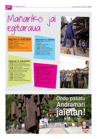 g
J         4    Mañariako jaiak                                                        2012ko uztailaren 20a, barikua anboto




J
Manariko jai
egitaraua
    ABUZTUAK 14, MARTITZENA                 ABUZTUAK 16, EGUENA
    • 19:00. Txupinazoa, kanpai hotsa eta
                                            • 11:00. Meza, eta ostean,
    Pitxitxiren igoera.
                                            dantzariak.
    • 20:00. Andra Mari dantza
                                            • 12:00. Herriko pelota
    taldearen alardea.
                                            torneoaren finala.
    • 21:30. Herri afaria.
                                            • 17:00. Gazteen jokoak.
    • 23:00. Erromeria, Luhartz taldea.
                                            • 18:00. Izurtzako dantzarien
                                            ekitaldia, eta txistorra plazara
                                            gerturatzen direnentzat.
                                            • 22:00. Antton, Zea Mays
                                            eta Los Zopilotes Txirriaos.




    UZTAILAK 15, EGUAZTENA
    • 10:30. Kalejira txistulariekin.
    • 11:00. Meza Kirikiño abesbatzaren
    parte-hartzeagaz. Ostean, dantzariak.
    • 12:00. Umeen jokoak.                  ABUZTUAK 17, BARIKUA
    • 13:00. Pelota partiduak. Mañariko     • 13:00. Trikipoteoa.
    pilota eskolako gazteak, eta gero:      • 14:00. Paella txapelketaren
    Goñi II-Arraztoa eta Uriarte-Jaio.      amaiera, eta ostean, bazkaria.
    • 16:30. Umeen jokoak.                  • 17:00. Briska txapelketa.
    • 17:00. Karabina jaurtiketa.           • 18:00. Kalejira Txomin Bedar
    • 17:30. Umeentzako magoa.              trikitilariekin.
    • 18:00. Mus txapelketa.                • 22:00. Durangaldeko taldeen
    • 22:00. Arantxa eta Pantxo.            rock kontzertuak: Zarraparra eta
    Ostean, erromeria, Kupela taldeagaz.    Poliputos.
                                            • 00:00. Pitxitxi erretzea, eta ostean,
                                            Gozo-gozo taldeagaz erromeria.
 