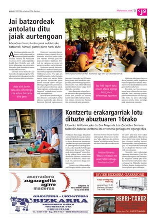 5            g
anboto 2012ko uztailaren 20a, barikua                                                                                                                Mañariako jaiak
                                                                                                                                                                                    J
Jai batzordeak
antolatu ditu
jaiak aurtengoan
Abenduan hasi zituzten jaiak antolatzeko
batzarrak; hamabi gaztek parte hartu dute
       benduan zabaldu zuen Bil-           Orain urte batzutako batzor-

A      duren udal gobernuak jai
       batzordean parte hartzeko
deialdia. Dozena bat herritarrek
                                      dekideen seme-alabak dira jai
                                      batzorde berri hau osatu dute-
                                      nak. Herriko hamabi gazte dira
erantzun zioten udalak egindako       jaiak antolatzeko inplikatu dire-
deialdi hari. Ordutik, aste birik     nak: jai egitaraua pentsatu eta
behin lehenengo, eta astero gero,     garatzeko ardura hartu dutenak.
Mañariko jaiak hamabien artean             Orain aste batzuk, batzorde-
antolatzeko batu dira.                kideek eurek aurkeztu zieten pres-
     Urteak ziren Mañariko jai        tatu duten jai egitaraua herrikideei.
batzordea deseginda zegoela. Uda-     Udalbatzar aretoa bete egin zen         Ohiturazko hainbat ekimen mantendu egin ditu jai batzorde berriak.
lak enpresa bati enkargatu izan dio   deialdi hartarako, eta herritar asko
azken urteetan jaiak antolatzea.      agertu omen zen jaietan behar           barruan. Esaterako, iaz 180 lagun                                                 Mañariar askok parte hartzen
                                      den guztian laguntzeko prest:           batu zituen afari herrikoia egin-                                            duen jaietako paella txapelketa
                                      barran txandak egiteko edo gar-         go dute, jaien lehenengo egunean,                                            ere ez da egitarauan faltako. Abuz-
                                      biketagaz laguntzeko prestutasu-        abuztuaren 14an. Ohiko lekuetan                                              tuaren 17an da sukaldaritza zaleen
     Aste birik behin                 na adierazi zuten herritar askok.       ipiniko dituzte laster salgai herri
                                                                                                                       Iaz 180 lagun batu                  gustoko hitzordu hori.
  batu dira lehenengo,                “Jaiak egiteko ezinbestekoa den         afarirako txartelak.                    zituen afaria egingo                      Bestalde, iaz berreskuratu
                                      laguntza”, eskaini zieten herrita-           Jaien hasierako afaria herri-                                           zuten beste ohitura bat ere man-
   eta astero batzartu                rrek batzordekideei.                    tar askorentzako egunik politena
                                                                                                                            dute jaien                     tenduko dute, aurtengo jaietan:
        dira gero                          Besteak beste, herritarrek gus-    izaten dela adierazi du Eneritz         lehenengo egunean                    jaien hasieran Pitxitxi maskota ipi-
                                      toko dituzten ohiturazko hainbat        Areitio batzordeko kideak. Afaria-                                           niko dute, eta jaien azkenengo
                                      ekimen mantendu egin ditu jai           ren ostean, erromerian batuko                                                egunean erreko dute, aurtengo
                                      batzorde berriak egitarauaren           dira herritarrak jaiaz gozatzera.                                            jaiak amaitutzat emateko.




                                                                              Kontzertu erakargarriak lotu
                                                                              dituzte abuztuaren 16rako
                                                                              Elorrioko Anttonek joko du Zea Mays eta Los Zopilotes Txirriaos
                                                                              taldeekin batera; kontzertu eta erromeria gehiago ere egongo dira
                                                                              Dedikazio bereziagaz dihardute        beteetan Antton Uriarte eta bere       ere atera ahal izan dute azken
                                                                              Antton Uriarte elorriarrak eta bere   taldekideak. Uriarteren berbe-         hileotan taldekideek. Ukitu berria
                                                                              taldeak Mañariko jaietan eskaini-     tan, “asko eskertzen den erritmo       eman diete biran zehar diskoan
                                                                              ko duten kontzertua prestatzen.       lasaian” ari dabiltza biran. Bertsio   jaso zituzten hainbat kantari.
                                                                              Aprobetxatu egin gura dute auke-      edo kanta berriak sortzeko tartea      Durangaldeko Antton boskotea-
                                                                              ra, “Durangaldean ez baitugu kon-                                            gaz, Zea Mays Bilboko laukoteak
                                                                              tzertu asko eskainiko”. Diskoagaz                                            eta Los Zopilotes Txirriaos nafa-
                                                                              alderatuta, kontzertuak “bizia-                                              rrek ere joko dute.
                                                                              goak, intentsoagoak” izaten dire-         Antton Uriarte:                         Bestalde, jaien azkenengo
                                                                              la dio taldeari izena eman dion                                              egunean, abuztuaren 17an, Aba-
                                                                              abeslariak. Dioenez, zuzenekoan         “Mezu kritikoak ere                  diñoko Zarraparra eta Durango-
                                                                              dena ez da baikorra: “Mezu kriti-       azaleratzen ditugu                   ko Poliputos taldeek joko dute.
                                                                              koak ere azaleratzen ditugu kon-                                             Erromeriarako ere hainbat auke-
                                                                              tzertuetan”.                              kontzertuetan”                     ra izango da Mañariko jaietan:
                                                                                   Gorantz erori diskoa aurkez-                                            Luhartz, Kupela, Arantxa eta Pan-
                                                                              teko biragaz dabiltza azken hila-                                            txo, eta Gozo-gozo taldeagaz.
 