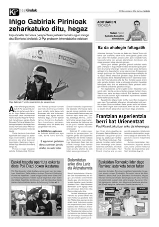 Kirolak
Ki            16                                                                                                                          2012ko uztailaren 20a, barikua anboto




Iñigo Gabiriak Pirinioak                                                                                       ADITUAREN
                                                                                                               TXOKOA
zeharkatuko ditu, hegaz                                                                                                        Ruben Perez
Gipuzkoatik Gironara parapentean joateko hamabi egun izango                                                             Euskaltel-Euskadiko
ditu Elorrioko kirolariak, X-Pyr probaren lehendabiziko edizioan                                                               txirrindularia



                                                                                                                Ez da ahalegin faltagatik
                                                                                                               Astarloza, Verdugo, Txurruka eta, batez ere, Samuk Tourra utzi
                                                                                                               behar izan zutenean, askok nora ezean geratu ginela uste
                                                                                                               izan zuten. Hein batean, arrazoi zuten. Zein norabide hartu
                                                                                                               hausnartu behar izan genuen eta lehiaren, borrokaren eta
                                                                                                               etapa gosearen bidea aukeratu genuen.
                                                                                                                    Harrez gero taldean geratzen ginenok askotan saiatu
                                                                                                               gara. Oraingoz ez dugu etaparik irabazi eta aukera gutxi gera-
                                                                                                               tzen dira, baina lehenengo hamarren artean postu bat baino
                                                                                                               gehiago lortu dugu eta hori ez da batere erraza. Erlojupekoan
                                                                                                               zeregin gutxi dugu eta Parisko etapa esprintean erabakiko da
                                                                                                               ia seguru. Beraz, etapa bat geratzen zaigu, Brive-la-Gaillar-
                                                                                                               den amaituko dena. Ihesaldia helduko den? Esprintera eraba-
                                                                                                               kiko den? Aurreikustea zaila da, Tour honetan gauza arraro
                                                                                                               asko gertatu direlako; inora ez zihoazela ziruditen ihesaldiak
                                                                                                               helmugara heldu dira eta alderantziz. Baina geratzen zaizki-
                                                                                                               gun indarrak orduantxe gastatuko ditugu.
                                                                                                                    Niri dagokidanez, aurrera egiten duten ihesaldiak hartu
                                                                                                               ezinik nabil. Iaz eta aurreko urteetan errazago hartzen nituen.
                                                                                                               Saiatu naiz, baina ez dago modurik. Edo saiakera hutsalak
                                                                                                               izan dira edo aurrera egin dutenetan esprinterren taldeek
                                                                                                               bertan behera bota dituzte.
                                                                                                                    Eguazteneko etapan asko sufritu nuen. Bero ikaragarria
Iñigo Gabiriak 21 urteko esperientzia du parapentean.                                                          egin zuen. Tourmaleteko lehenengo kilometroetan ondo sen-
                                                                                                               titu nintzen. Gustura nindoan. Baina gorako zortzi bat kilome-
       urten lehenengoz antolatu      tako hainbat puntutan aurretik      Orduan hartutako esperientzia        troren faltan argiak itzali zitzaizkidan. Nahi eta ezin. Indarrak

A      dute X-Pyr parapente pro-
       ba, eta bertan parte hartu-
ko du Iñigo Gabiria elorriarrak.
                                      ezarritako kontrol guneetatik
                                      igaro beharko dute, baina nahi
                                      dutenean edo ahal dutenean.
                                                                          eta batutako informazioa balia-
                                                                          garriak izango zaizkiola onartu
                                                                          du, baina beste faktore asko ere
                                                                                                               ez zeuden lekutik atera behar izan nituen etapa amaitzeko.


Abuztuaren 5ean Hondarribian
hasiko da proba eta parte-hartzai-
                                      Ibilbidea oinez egitea ere bai-
                                      menduta dago, uneren batean
                                                                          kontuan hartu behar dira: “Zor-
                                                                          tea, estrategia, teknika… Dene-     Frantzian esperientzia
leek hamabi egun izango dituzte
Gironako Port de la Selvako hon-
dartzara heltzeko (Herrialde Kata-
                                      hartara behartuta badaude.
                                      Egun bakoitzean, gehienez,
                                      hamazazpi orduz ibili ahalko dira
                                                                          tarik behar izango dugu. Laster-
                                                                          keta amaitzea da helburua eta
                                                                          ez da gutxi; hamabi egunean
                                                                                                              berri bat Urienentzat
lanak). Herri bien artean 440 kilo-   parapentean edo oinez.              ibilbide hori egitea sekulako       Paul Ricard zirkuituan ariko da lehenengoz
metro eta Pirinioetako tontorrak                                          erronka da”.
daude.                                Iaz ibilbide bera egin zuen              Gabiriak 21 urteko espe-       Igor Urien pilotu abadiñarrak       aurretik ezagutzen. Asteburuko
     Parte-hartzaile bakoitzak        Iaz Gabiriak ibilbide bera egin     rientzia du parapentean. Iaz        Europako Radical Masters txa-       lasterketa denboraldiko lauga-
laguntzaile bat izango du, estra-     zuen, baina bere kontura.           bigarren geratu zen Espainiako      pelketako laugarren proba           rrena izango da eta beste hiru
tegia diseinatzeko, aholkuak                                              txapelketan eta birritan irabazia   izango du asteburuan Frantzia-      geratuko zaizkio txapelketa
emateko edo ahal duenean                                                  du Parapenteko Iparraldeko          ko Paul Ricard zirkuituan. Txa-     amaitzeko.
laguntzeko. Gabiriaren lagun-          12 egunetan gertatzen              Liga. Abuztuaren 5ean hasi eta      pelketa horretan parte hartzen           Aurreko lasterketan, Her-
tzailea Iñigo Mendibil atxondarra      dena zuzenean jarraitu             probak iraungo duen hamabi          duen lehenengo urtea denez,         behereetan, bigarren amaitu
izango da.                                                                egunetan gertatzen dena zuze-       lasterketa askotako zirkuituak      zuen, baina Urienen helburua
     Proba ez dago etapatan            ahalko da web bidez                nean jarraitu ahalko da web         berriak dira beretzako. Paul        “ikasten eta esperientzia pila-
zatituta. Antolakuntzak Pirinioe-                                         bidez: www.x-pyr.com. J. D.         Ricard zirkuitua ere ez zuen        tzen” jarraitzea da. J.D.




                                                                           Dolomitetan
   Euskal txapela oparituta eskertu                                        ariko dira Lariz                     Euskaldun Torneoko lider dago
   diote Poli Diazi boxeo ikastaroa                                        eta Ariznabarreta                    Ramirez lasterketa baten faltan
   Poli Diaz boxeolari ohiak ikastaroa eman zuen joan zen zapa-                                                  Joan zen domekan Zornotzan jokatutako lasterketan hiruga-
   tuan Abadiñoko Traña-Matiena auzoan. Fexmack Kickoxing                  Mendi lasterketetan dihardu-          rren amaitu ostean, Euskaldun Torneoko liderra da Alain
   Klubak eta Abadiñoko Udalak oroigarri bana eman zioten Dia-             ten Oier Ariznabarreta eta Iñi-       Ramirez, Beste Alde Orue Eskolako txirrindularia. Miguel
   zi. Kickboxing klubeko kideek euskal txapel bat eman zioten             go Lariz Italiako Dolomitetan         Indurain txirrindulari ohiaren eskutik jaso zuen saria. Torneoa
   eta Udalak Abadiñoko dorretxearen irudi bat. Abenduan beste             daude, gaur eta domekan las-          hiru lasterketek osatzen dute. Lehenengoan, Agurainen (Ara-
   ikastaro bat antolatzeko asmoa du kickboxing klubak. J. D.              terketa banatan parte hartuko         ba), zazpigarren sailkatu zen. Azkenengo lasterketa abuztua-
                                                                           dutelako. Gaur, Alba Kilometro        ren 30ean izango da Nafarroako Obanos herrian. J. D.
                                                                           Bertikalari aurre egingo diote
                                                                           eta domekan Dolomites Sky
                                                                           Race proban ariko dira.
                                                                                Larizek lehenengoz parte
                                                                           hartuko du proba bietan eta
                                                                           bere helburua gozatzea dela
                                                                           dio: “Maila altua egongo da eta
                                                                           ahalik lanik txukunena egitea
                                                                           eta esperientzia berri horiek
                                                                           bizitzea ditut helburu”. Arizna-
                                                                           barreta ere lehenengoz ariko
                                                                           da: “Gozatzea da helburua, bai-
                                                                           na baikorra izan beharra dago.
                                                                           Ea lehenengo hamabosten
                                                                           barruan sartzen garen”. J. D.
 