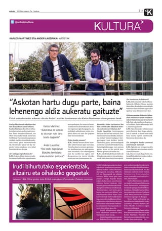 anboto 2012ko irailaren 7a , barikua                                                                                                                                    11
                                                                                                                                                                                    K
       @anbotokultura

                                                                                                  KULTURA
KARLOS MARTINEZ ETA ANDER LAUZIRIKA ARTISTAK




“Askotan hartu dugu parte, baina
                                                                                                                                                Zer kontatzen du bideoak?
                                                                                                                                                K.M.: Dokumental txiki bat beza-
                                                                                                                                                lakoa da. Bilboko Abusu auzoko
                                                                                                                                                ikastolako ikasleekin antzerkigile


lehenengo aldiz aukeratu gaituzte”
                                                                                                                                                batek eta dantzari batek egin zuten
                                                                                                                                                egoitza lana dokumentatu dut.

                                                                                                                                                Ohituta zaudete Bizkaiko Aldun-
                                                                                                                                                diak antolatzen duen hau beza-
Ertibil erakusketarako aukeratu dituzte Ander Lauzirika iurretarraren eta Karlos Martinezen durangarraren lanak
                                                                                                                                                lako lehiaketetan parte hartzen?
                                                                                                                                                A.L.: Bai, askotan hartu dugu par-
Karlos Martinezek eskultura lan                                  antropologian du oinarria lanak.     Bestalde, bideo sorkuntza lan             te Ertibilen, baina lehenengo aldi
bat da aurkeztu zuen lehiara.            Karlos Martinez:        Eraikitzen eta deseraikitzen dena-   bat Ertibil lako lehiaketa bate-          z aukeratu gaituzte.
Karlos Martinez: Bai. Beste lehia-                               ren inguruan egin dut gogoeta, eta   ra aurkeztea arriskatua da?               K.M.: Hau bezalako lehiaketetan
keta batzuetara aurkeztuak neuz-
                                       “Aukeratua ez izateak     politikak arkitekturan zelan era-    Ander Lauzirika: Aurrerapausu             parte hartuta ikasi dugu aukera-
kan beste eskultura batzuk, eta        ez du esan nahi lana      giten duen ere izan dut gogoan       bat izan da lan hau niretzat, bai-        tua ez izateak ez duela esan nahi
libre neukalako bidali nuen hau                                  lana burutzerakoan.                  na ez ausarta izan delako, hain jus-      lana txarto egiten zabiltzanik.
Ertibilera. Oso tamaina aproposa         txarto dagoenik”                                             tu, zerbait ‘komertzialagoa’, ‘uler-      Batzuetan kontrakoa da.
zeukala iruditu zitzaidalako auke-                               Zelan landu zenuen?                  garriagoa’, izan delako, baizik.
ratu nuen: pieza monumentala                                     K.M.: Metala lantzen duen Iurre-     Orainarte gauza pertsonalagoak            Zer esangura dauka zuentzat
da. Altzairuzko pieza bat da, tra-         Ander Lauzirika:      tako tailer batean egin nuen lan.    aurkeztu izan ditut lehiaketetara,        aukeratuak izateak?
pezio forma daukana eta oihal                                    Horrela ohartu nintzen gremioe-      baina egindakoagaz oso asetuta            K.M.: Egia da oso betegarria dela
batek estaltzen duena.                  “Oso ondo dago lanak     kin kolaboratzea ere asko gusta-     geratu arren ez dut saririk jaso.         ehun lagunen artelanaren artetik
                                                                 tzen zitzaidala. Oso aberasgarria    Horixe gertatu zitzaidan iaz.             zurea hautatzea...
Zer ideiagaz egindakoa da?
                                         Bizkaiko herrietako     izan da eurekin lan egitea: nire     K.M.: Askok bidali dituzte bideoak        A.L.: Eta oso ondo dago, baita ere,
K.M.: Azken aldian lantzen nabi-       erakusketetan ipintzea”   ikuspuntua eta euren teknika         lehiaketara aurten, eta saria jaso-       lanak Bizkaiko herrietako erakus-
len ideiari heldu diot: espazioaren                              uztartzea oso interesantea da.       tzeak balio berezia du horregatik.        ketetan ipintzea. I.E.




    Irudi bihurtutako esperientziak,                                                                  Ertibil lehiaketara aurkeztu duen
                                                                                                      eskultura-lana burutu zuenean,
                                                                                                      Bilbon zeukan Karlos Martinez
                                                                                                                                             arte sorkuntzarako lehiaketaren
                                                                                                                                             azken urteetako deialdietara aur-
                                                                                                                                             keztu izan ditu bere lanak. 2012ko

    altzairu eta oihalezko gogoetak                                                                   durangarrak estudioa. Bilbotik
                                                                                                      bil, eta Durangotik du silabak
                                                                                                      hartuta, Bildu izena ipini zion
                                                                                                                                             edizioan aurkeztu duen bideoa
                                                                                                                                             In t e r n e t e n i k u s i d a i t e k e :
                                                                                                                                             www.youtube.com/watch?v=-
    Irailaren 18tik 20ra ipiniko dute Ertibil erakusketa Zornotzako Zelaieta zentroan                 piezari. Errege Kopako finala          MH_0mmeYOM.
                                                                                                      jokatu behar zuen sasoi hartan               Karlos Martinezen eskultu-
                                                                                                      Athletic futbol taldeak. Aldi          ra, Ander Lauzirikaren bideoa eta
                                                                                                      berean, greba orokorrerako deial-      beste hamazortzi artista gazte-
                                                                                                      dia egiten zebiltzan sindikatuak.      ren lanak egongo dira Ertibil era-
                                                                                                      “Kromatismo zuri-beltz-gorri           kusketan. Bizkaiko hamar leku-
                                                                                                      berezi bat sortu zen Bilbon”, eta      tan erakutsiko dituzte. Irailaren
                                                                                                      eskulturarako ideia ekarri zion        18tik 30era Zornotzako Zelaieta
                                                                                                      horrek denak: futbol talde baten       Zentroan egongo da ikusgai.
                                                                                                      inguruan edo sindikatuen bitar-              Beste bideo sorkuntza lan
                                                                                                      tez gizartea zelan batzen den eta      bat editatzen hastekoa da Ander
                                                                                                      horri lotuta zelan behin-behine-       Lauzirika, kontatu duenez. Bil-
                                                                                                      ko estandarte eta espazioak sor-       boko Muelle 3 aretoko lagun
                                                                                                      tzen diren islatu gura du.             batzuen enkargua.
                                                                                                           Ertibil lehiaketaren azken              Aukeratu duten beste lehia-
                                                                                                      hiru edizioetan aurkeztu ditu          keta batzuetarako lanean dabil
                                                                                                      Martinezek bere lanak.                 Karlos Martinez. Madrilen eta
                                                                                                           Ander Lauzirika iurretarrak       Bartzelonan erakutsiko du, esa-
                                                                                                      ere, Bizkaiko Foru Aldundiaren         terako, bere sorkuntza. I.E.
 
