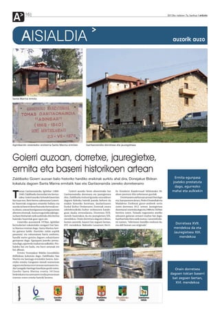 A           16                                                                                                                                   2012ko irailaren 7a, barikua anboto




        AISIALDIA                                                                                                                                    auzorik auzo




Santa Marina ermita.




Aginibarren omenezko oroitarria Santa Marina ermitan.                 Garitaonaindia dorretxea eta jauregietxea.




Goierri auzoan, dorretxe, jauregietxe,
ermita eta baserri historikoen artean
Zaldibarko Goierri auzoan balio historiko handiko eraikinak aurkitu ahal dira, Donejakue Bidean                                                       Ermita egunpasa
kokatuta dagoen Santa Marina ermitatik hasi eta Garitaonaindia izeneko dorretxeraino                                                                 joateko prestatuta
                                                                                                                                                      dago, egurrezko
       omas Garitaonaindia Agiñibar (1869-             Goierri auzoko beste altxorretako bat    ko Kondaira Koadernuak bildumako 26.                 mahai eta aulkiekin
T      1940) Zaldibarko bertsolari eta bertso-
       zalea, Goierri auzoko Arriondo baserrian
bizi izan zen. Bere bertso zaletasuna Goierri-
                                                  Garitaonaindia dorretxea eta jauregietxea
                                                  dira. Zaldibarko industriguneko atzealdean
                                                  dagoen bidexka batetik joanda heltzen da
                                                                                                alean jasotzen dira xehetasun guztiak.
                                                                                                     Dorretxearen ateburuan armarri bat dago
                                                                                                eta, han jasotzen denez, Pedro Onaindiak eta
ko baserriak ezagutara emateko baliatu eta        eraikin historiko horretara. Jaurlaritzaren   Madalena Zurikarai gizon-andreek sortu
auzoko ia baserri denei buruzko bertsoak sor-     Euskal Kultur Ondarearen Zentroak onura       zuten dorretxea 1612. urtean. Jauregietxea
tu zituen, ostean herrigunean eta lagunartean     arkitektonikoko kultur ondasunen katalo-      dorretxeari erantsita dago eta 1900 eta 1929an
abesten zituenak. Auzoa ezagutzeko jakingu-       goan dauka zerrendatuta. Dorretxea XVII.      berriztu zuten. Fatxada nagusiaren atariko
ra duen bisitariak zutik aurkituko ditu bertso    mende hasierakoa da eta jauregietxea XIX.     arkuaren gainean armarri multzo bat dago,
haietako baserriak gaur egun ere.                 mendekoa. Orain dorretxea dagoen tokian,      hareharrizko hiru zatik osatua. Lasuenek ida-
      Goierriko auzotarrek 1978an Agiñibar        horren aurretik, baserri bat zegoen bertan,   tzi zuenez, “edertasun handiko multzoa da,
bertsolariari eskainitako oroigarri bat San-      XVI. mendekoa. Balendin Lasuenen Herri-       eta aldi berean oso originala”.
                                                                                                                                                       Dorretxea XVII.
ta Marina ermitan dago. Santa Marina Arei-                                                                                                            mendekoa da eta
tio gainera heldu (harrizko zubia azpitik                                                                                                             Jauregietxea XIX.
pasatuta) eta eskumatara hartu ondoren,
handik metro gutxira dagoen zuhaiztiaren                                                                                                                 mendekoa
gerizpean dago. Egunpasa joateko presta-
tuta dago, egurrezko mahai eta aulkiekin. Pro-
baleku bat ere badu, eta harri astunak ere
bai alboan.
      Ermita Donejakue Bideko kostaldeko
ibilbidean kokatuta dago, Zaldibarko San
Martin eta Santiago ermitekin batera. Jato-
rrizko ermita Ganguren mendi tontorrean
zegoen eta berau erori zenean santuaren iru-
dia Gazagako Santiago baselizan gorde zuten.                                                                                                         Orain dorretxea
Gaurko Santa Marina ermita 1615ean
bedeinkatu eta santuaren irudia prozesioan                                                                                                         dagoen tokian baserri
eraman zuten ermita batetik bestera.                                                                                                                bat zegoen bertan,
                                                                                                                                                      XVI. mendekoa
 