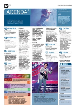 A           22                                                                                                                                             2012ko irailaren 7a , barikua anboto




                                                                                                                                                             Irailaren 8an, 23:30ean


      AGENDA                                                                                                                                                 Elorrioko jaietako txosnagunean


                                                                                                                                                             BEBE
                                                                                                                                                             Otsailean kaleratu zuen Un poquito
                                                                                                                                                             de Rocanrol izeneko diskoa eta
                                                                                                                                                             horko abestiak aurkezteko biraren
         ANBOTOko agendan ezer iragarri gura                                                                                                                 barruan etorriko da Extremadurako
         baduzu, agenda@anboto.org helbidera                                                                                                                 (Espainia) Bebe abeslaria. Elorrioko
         idatzi edo 94 623 25 23 telefonora deitu                                                                                                            Ferixa Nausikoetan eskainiko du
         egiguzu, eguazten eguerdiaren aurretik.                                                                                                             kontzertua. Bihar izango da
                                                                                                                                                             zuzenekoa, 23:30etik aurrera,
                                                                                                                                                             txosna gunean.



         BAKARRIZKETA                   ELORRIO                               ›› Irailaren 9an, Elkartasunaren
                                                                                 jaialdia, goizean zehar.
                                                                                                                        Luhartz erromeria, 23:00etan.
                                                                                                                        Goizaldean, txokolatada.
                                                                                                                                                                            TAILERRA
                                        ›› Irailaren 7an, meza hildako           Herri kirolak, 13:00etan.
DURANGO                                    jubilatuen omenez, 12:00etan.         Umeen danborrada, 17:00etan.
                                                                                                                      ›› Irailaren 9an, Kalejira,                DURANGO
                                           Piskolabisa, 13:00etan, Aldatse-                                              10:00etan. Meza, 11:00etan,
›› Irailaren 14an, Ernesto Sevilla-                                              Bertso saioa, 18:30ean, Alaia                                                   ›› Amazulo Kooperatiban. Irailean,
                                           kuan, Elorrioko jubilatuentzat.                                               Santo Tomas elizan. Mendigain
   ren bakarrizketa, 22:00etan,                                                  Martin, Aitor Mendiluze, Julio                                                     Haurdunaldi eta erditze
                                           Jolas-parkeak, 16:00etan,                                                     dantza taldea, 12:00etan. Bertso
   Plateruenean.                                                                 Soto eta Peru Madalena,                                                            prestakuntza tailerra. Astelehe-
                                           frontoian, Urarkan eta Kanpoka-                                               saioa: Miren Amuriza eta
                                                                                 Casajara jauregian. Herrixa                                                        netan, 10:30etik 12:00etara; eta
                                           len. Areto futbol partidak,                                                   Garikoitz Sarriugarte. Gorriti
                                                                                 dantzan, 20:00etan, plazan.                                                        eguenetan, 18:00etatik 19:30era.
                                                                                                                         eta bere abereak, 13:30ean.
        BERTSO-AFARIA                      17:30ean eta 19:00etan,
                                           kiroldegian. Tropikana son,        ›› Irailaren 10ean, Idi-proba              Jubilatuen bazkaria, 14:30ean.             Irailaren 5ean hasita, Erditzeos-
                                                                                 txapelketa, 22:00etan,                  Umeen jolasak, 15:30ean. Mus               tea: zoru pelbikoa eta abdome-
                                           erromeria eta dantza txapelketa,
ZALDIBAR                                   19:00etan. Standa banda,              probalekuan.                            txapelketa, 17:00etan. Potxin              na berreskuratu tailerra. Irailean
                                                                                                                         eta Patxin pailazoak, 17:30ean.            eta urrian, Haur masaje
›› Irailaren 21ean, Maialen                19:30ean, plazan. Jaietako
                                                                              IZURTZA                                                                               ikastaroa, eguaztenetan,
   Lujanbio eta Unai Iturriagagaz          errugbi partida, 19:30ean.
                                                                                                                                                                    18:30etik 19:30era. Informazio
   bertso afaria, 21:00etan,               La luna y El Conventiyo, tango
   Goierriko auzo-etxean. Txartelak,       argentinarrak, 21:00etan,
                                                                              ›› Irailaren 7an, frontenis txapelke-
                                                                                 ta, 18:30ean. Dj-en emanaldia,
                                                                                                                                JAIALDIA                            gehiago eta izen ematea:
                                                                                                                                                                    946570087 edo 688860845
   irailaren 18ra arte daude salgai,       Arriolan. Idi-proba txapelketa,       22:00etan, Gazte Lekuan.                                                           telefono zenbakietan,
   Paularen Zokoan, Karobin eta            22:00etan, probalekuan. Suzko                                              DURANGO                                       amazulo.koop@gmail.com
   Kizkitzan.                              zezena, 22:30ean, plazan.          ›› Irailaren 8an, Disfraz gaua.
                                                                                 Gaia: kirolak. Kalejira Jaizale      ›› Irailaren 8an, Senegal jaialdia,           helbidean, edo Durangoko
                                           Caoba berbena, 23:00etan,
                                                                                 taldeagaz, 10:00etan. Meza,             20:00etan, Plateruenean.                   Barrenkale 18 zkian.
                                           Urarkan.
          IKASTAROA                     ›› Irailaren 8an, Sukalki Eguna,
                                                                                 11:00etan, Erdoitzako elizan.
                                                                                 Mendigain dantza taldearen
                                           08:00etan, Aldatsekuan.               ekitaldia. Pilota partidak,                    MUSIKA                                      ZINEMA
DURANGO                                    Jolas parkeak, 11:30ean eta           12:30ean, frontoian. XXI
›› Irailaren 10etik 27ra izen-ematea,      17:00etan, frontoian, Urarkan         Mountain bike ibilaldia,             ELORRIO                                    ELORRIO
   Urtxintxa eskolaren Asialdiko           eta Kanpokalen. Areto futbol          16:30ean. Igel txapelketa,
                                           partidak, 17:30etan eta                                                    ›› Irailaren 7an, Fernando Valsega         ›› Irailaren 13an, Por las noches
   Begirale eta Zuzendari ikastaro-                                              18:00etan, Azkonizagan.                 y la Orquestra Cachivache taldea,          ellas bailan, 19:30ean, Iturri
   rako. Laubideta 6ko Durangoko           19:00etan, kiroldegian.               Tortila txapelketa, 19:00etan.
                                           Senegalgo Oudiodial taldearen                                                 La luna en el Conventiyo                   kultur etxean.
   Merinaldearen Amankomunaz-                                                    Tortilaren aurkezpena, 20:30ean.        musika eta dantza ikuskizuna,
   goaren bulegoan.                        musika eta dantzak, 17:00etan,        Herri bazkaria, 21:00etan.                                                      ›› Irailaren 20an, Mi reencarna-
                                           Aldatsekuan. Txokolatada,                                                     21:00etan, Arriolan.
                                                                                                                                                                    ción, 19:30ean, kultur etxean.
                                           18:00etan, plazan. Mozorro eta
          JAIAK                            karrozen jaitsiera, 18:30ean.
                                           Oihan Vega Dja, 18:45ean.                                                                                                         ZINEMA
                                           Taberna ibiltaria, 19:00etan.
ABADIÑO (Muntsaratz)                       Idi-proba txapelketa, 22:00etan,
›› Irailaren 8an, Nesken arteko                                                                                                                                   DURANGO
                                           probalekuan. Beberen kontzer-
   futbito txapelketa, 16:30ean.           tua, 23:30ean, txosnagunean.                                                                                           Zugaza
   Donien-atxa botatzea,                   Arancel taldeagaz berbena,
   19:00etan.                              23:30ean.                                                                                                                 Abraham Lincoln
                                                                                                                                                                     Zuzendaria: Timur Bekmambetov
                                                                                                                                                                     barikua 7: 19:30/22:30
                                                                                                                                                                     zapatua 8: 19:30/22:30
                                                                                                                                                                     domeka 9: 20:30
                                                                                                                                                                     astelehena 10: 19:00/22:00
                                                                                                                                                                     martitzena 11: 20:00


                                                                                                                                                                     Umeen zinema
                                                                                                                                                                     Las aventuras de
                                                                                                                                                                     Tadeo Jones 3D
                                                                                                                                                                     Zuzendaria: Enrique Gato
                                                                                                                                                                     zapatua 8: 17:00
                                                                                                                                                                     domeka 9: 16:00/18:15


                                                                                                                                                                     Zineforuma
                                                                                                                                                                     Moonrise Kingdom
                                                                                                                                                                     Zuzendaria: Wes Anderson
                                                                                                                                                                     eguena 13: 20:3



                                                                                                                                                                  ELORRIO
                                                                                   Irailaren 14an, 22:00etan, Plateruenean                                        Arriola
                                                                                                                                                                     Programazio berria urritik aurrera
                                                                                   ERNESTO SEVILLA
                                                                                   Ernesto Sevilla umoregilearen bakarrizketa entzun ahalko da
                                                                                   irailaren 14an Durangoko Plateruenean. Espainiako telebista kate               ZORNOTZA
                                                                                   publikoko Muchachada Nui saioan gidoilari eta zuzendari aritu                  Zornotza Aretoa
                                                                                   izan da Ernesto Sevilla, eta El Club de La Comedia saioan ere                     Programazio berria urritik aurrera
                                                                                   jarduten du barre algarak eragiten bakarrizketekin.
 