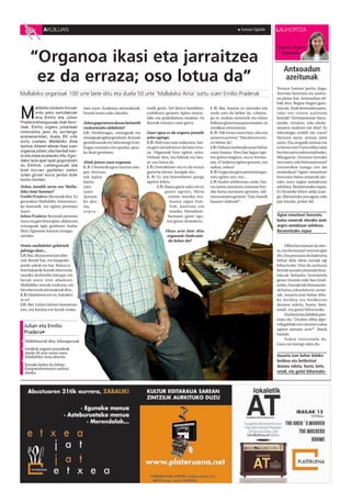 AKUILUAN                                                                                                                   Amaia Ugalde        LAUHORTZA


                                                                                                                                                             Jasone Agirre

      “Organoa ikasi eta jarraitzea                                                                                                                             Kazetaria



                                                                                                                                                                 Antxoadun
       ez da erraza; oso lotua da”                                                                                                                               azeitunak
                                                                                                                                                             Terraza batean jarrita dago.
Mallabiko organoak 100 urte bete ditu eta duela 50 urte ‘Mallabiko Ama’ sortu zuen Emilio Praderak                                                           Aurrean bermuta eta azeitu-
                                                                                                                                                             na plater bat. Antxoadun oli-
                                                                                                                                                             bak dira. Begira-begira gera-


M
        allabiko elizaren koruan        ratu zuen. Euskaraz ateratakoak,      notik gora]. Sol ikurra banekien,        J. P.: Bai, hautsa ez sartzeko-eta    tzen da. Nork demontre asma-
        ordu asko sartutakoak           honek kanta asko dauzka.              erabiltzen genuen tiplea nintze-         ondo zain du behar da. Lehena-        tuko ote zituen azeituna
        dira Emilio eta Julian                                                lako eta praktikatuta neukan. Fa         go ez zeukan motorrik eta eskuz       beteak? Derrepentean buru-
Pradera lehengusuak, biak teno -        Zelan gogoratzen duzue latinetik      ikurrak ematen zuen gerra.               ibiltzen ginen hauspoa ematen, ni     ratuko zitzaion, edo ebolu-
reak. Emilio organo jotzaileak          euskararako aldaketa?                                                          mutikoa nintzenean.                   zioaren ondorio ote dira? Ze
omenaldia jaso du aurtengo              J.P.: Denboragaz, entseguak eta       Gaur egun ez da organu jotzaile          E. P.: Nik eroan nuen hau, aita eta   teknologia erabili ote zuen?
andramarietan, duela 50 urte            entseguak egiten genituen. Koruan     asko egongo.                             amaren aurrera: “Hau korura eto-      Hezurra atera, antxoa zatia
sortu zuelako Mallabiko Ama             genbiltzanok ere, lehenengo Emi-      E.P.: Ibili izan naiz irakasten, bai-    rri behar da”.                        sartu. Eta zergatik antxoa eta
kantua. Aitaren alboan ikasi zuen       liogaz entseatu eta apurka-apur-      na gero jarraitzea ez da hain erra-      J.P Orduan norberak eman behar
                                                                                                                           .:                                ez beste ezer? Gero oliba zatia
organoa jotzen, eta hainbat kan -       ka ikasi genituen.                    za. Organoak lotu egiten zaitu.          zuen haizea. Hiru bat lagun ego-      berriro sartu zuloa estaltzeko.
tu eta meza euskaratu ditu. Egin -                                            Orduak dira, eta hiletak eta bes-        ten ginen eragiten, eta ez brome-     Miragarria. Zorotzat hartuko
dako lana apal-apal gogoratzen          Aitak jotzen zuen organoa.            te, oso lotua da.                        tan, e? indarra egiten genuen, eta    ote zuten, edo bisionariotzat?
du Emiliok. Lehengusuak eta             E. P. : Umetatik egon nintzen aita-   J. P.: Domeketan-eta ez da erraza        nekea, nekea!                         Gizonezkoa izango zen ala
biek koruan gaztetan izaten             gaz koruan;                           gazteria lotzea. Juergak-eta...          E.P.: Gogor joz gero potentzia gas-   andrazkoa? Agian emazteari
zuten giroari buruz jardun dute
                                        nik tiplea                            E. P.: Ez zen horrenbeste juerga         tatu egiten zen, eta...               bururatu baina senarrak ate-
kontu-kontari.
                                        kanta-                                egoten lehen.                            J. P.: Suabe zebilenean ondo, bai-    rako zuen argira asmakizun
Zelan, nondik sortu zen ‘Malla-         tzen                                          J. P.: Baina gazte asko ere ez   na zarata ateratzen zuenean bur-      xelebrea. Berarentzako ospea.
biko Ama’ kantua?                       nuen                                                 ginen egoten. Meza        din hotsa ateratzen genuen, adi-      Ez litzateke lehen aldia izan-
Emilio Pradera : Bertsoak dira. Ez      [korura-                                               ostean musika era-      tzera ematen genion: “Ene, honek      go. Aberastuko zen agian, edo
geneukan Mallabiko Amarentza-           ko aho-                                                 kusten zigun Emi-      hasarre dabizek!”.                    jaio bezala, pobre hil.
ko kanturik, eta egitea pentsatu        tsa,                                                    liok, kantuan eta
nuen.                                   sopra-                                                  musika. Hamabost-
Julian Pradera: Beronek prestatu                                                               hamasei gazte ego-                                            Agian emazteari bururatu
zuen eta gero letra ipini, aldatu eta                                                         ten ginen domekero.                                            baina senarrak aterako zuen
entseguak egin genituen Andra                                                                                                                                argira asmakizun xelebrea.
Mari Egunean kantua inaugu-                                                               Ehun urte bete ditu                                                Berarentzako ospea
ratzeko.                                                                                   organoak.Ondo zain-
                                                                                           du behar da?
Orain mallabitar gehienek                                                                                                                                          Oliba bat eraman du aho-
jakingo dute...                                                                                                                                              ra, eta bermutari txurrut egin
J.P.:Bai, elizara etortzen dire-                                                                                                                             dio. Eta pentsatu du balentria
nek denek bai, eta kanpoko                                                                                                                                   behar dela ideia zoroak egi
jende askok ere bai. Baina ez                                                                                                                                bihurtzeko. Uste du azeituna
hori bakarrik, honek Aita Gurea                                                                                                                              beteak asmatu zituenak beza-
musika desberdin bategaz ere                                                                                                                                 lakoak beharko liratekeela
berak atera zion abadeari,                                                                                                                                   geure mundu txiki hau iraul-
Mallabiko mezak euskaraz ere                                                                                                                                 tzeko. Zoroak edo bisionario-
hiru beronek ateratakoak dira...                                                                                                                             ak baina, edozelan ere, ausar-
E.P.: Hainbeste ere ez, hainbes-                                                                                                                             tak. Ausarta izan behar dela-
te ez!                                                                                                                                                       ko betikoa eta betikotzat
J.P.: Bai. Lehen latinez kantatzen                                                                                                                           duzuna zulotu, hustu, bete,
zen, eta kredoa ere berak euska-                                                                                                                             estali, eta gutizi bihurtzeko.
                                                                                                                                                                   Eta horretan dabilela pen-
                                                                                                                                                             tsatu du: “Zenbat oliba alpe-
  Julian eta Emilio                                                                                                                                          rrik galduko ote zituzten zuloa
                                                                                                                                                             egiten asmatu arte?”. Batek
  Pradera•                                                                                                                                                   badaki.
                                                                                                                                                                   Azken txurrutada da.
  Mallabiarrak dira, lehengusuak
                                                                                                                                                             Gaur ere larregi edan du.
  Emiliok organo jotzaileak
  duela 50 urte sortu zuen
  Mallabiko Ama abestia                                                                                                                                      Ausarta izan behar delako
                                                                                                                                                             betikoa eta betikotzat
  Koruko kidea da Julian.                                                                                                                                    duzuna zulotu, hustu, bete,
  Kanpandorrearen ardura
  dauka.                                                                                                                                                     estali, eta gutizi bihurtzeko
 