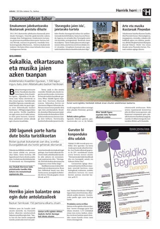 Herririk herri
anboto 2012ko irailaren 7a , barikua                                                                                                                                        9
                                                                                                                                                                                    H
   Durangaldean labur
Emakumeen jabekuntzarako                                        ‘Durangoko jaien isla’,                                                             Arte eta musika
ikastaroak prestatu dituzte                                     jaietarako kartela                                                                  ikastaroak Pinondon
 2012-2013 ikasturteko jabekuntza ikastaroak prest              Julen Bordes durangarrak irabazi du sanfaus-                                        Udazkenean hainbat ikastaro hasiko
 daude Durangon. Deneriko gaiak lantzeko aukera                 toetarako kartel lehiaketa. Santa Ana eta Pinon-                                    dira Pinondo Etxean. Marrazkigintza,
 emango dute Andragunean: emakumeen nortasu-                    do ingurua eta artopila dira Durangoko jaien                                        margogintza, zeramika, enkajea edo
 na, gizartean eta politikan duten parte-hartzea, kul-          isla karteleko protagonistak. Bordesek eman                                         bolilloak egiten eta trikitixa, pande-
 tura berriak, osasuna eta generoa, munduko ema-                du azalpena: "Santa Anako plaza eta arkua ager-                                     roa, alboka edo gitarra jotzen ikasi gura
 kumeenganako elkartasuna... Interesa daukatenek                tzearen ideia, jaia bertan sentitzen delako eto-                                    duenak hilaren 10etik 14ra eman
 irailaren 18a baino lehen eman beharko dute izena              rri zitzaidan. Artopilaren kontuak jaia ospa-                                       dezake izena Pinondon bertan. Pos-
 Andragunean bertan.                                            tzeko hainbat ohitura daudela erakusten digu".                                      tuak zozkatu egingo dituzte.


   ELORRIO


Sukalkia, elkartasuna
eta musika jaien
azken txanpan
Asteleheneko Koadrilen Egunean, 1.500 lagun
inguru batu ziren Aldatsekuako bazkari herrikoian
        adoaz hurrengo urtera arte           Baina, jaiak ez dira amaitu

B       Ferixa Nausikoak. Joan dira
        Gazte Eguna, feria, Koadri-
len Eguna... Eguraldia ez da ede-
                                        oraindik. Ekitaldi asko daude ira-
                                        garrita astebururako, eta horieta-
                                        ko batzuk tradizio handikoak, gai-
rrena izan, baina elorriarrak ez        nera. Bihar, Sukalki Eguna ospa-
dira etxean geratu. Asteleheneko        tuko dute, Iturrizoro elkarteak
Koadrilen Egunean, esaterako, par-      eratuta. Aldatsekua berriro ere           Euriari aurre egiteko, hainbatek toldoak eroan zituzten astelehenean bazkarira.
taide batzuk toldo eta guzti ager-      elorriarren bilgune bihurtuko da.
tu ziren Aldatsekuako bazkari           Bertara mozorrotuta joateko deia          turak ezagutzeko aukera emango                                       eskaintzarik asteburuan. Bebe
herrikoira. 1.500 lagun inguru batu     egin dute antolatzaileek. Bestal-         dute plazako frontoian, goizean                                      artista espainiarrak kontzertua
ziren guztira. Tortilla txapelketa      de, domekan Elkartasunaren jaial-         zehar.                                Bihar Sukalki Eguna            joko du bihar txosna gunean; zale
ere egin zuten eta 45 talde anima-      dia burutuko du Kainabera GKEk.                                                 ospatuko dute, Iturrizoro      kopuruari erreparatuz gero, jaie-
tu ziren parte hartzera. Arratsal-      Kulturartekotasuna lantzea izan-          Bebek zaletu gehien                   elkarteak eratuta              tako kontzertu handiena izango da.
dean, jaitsieraren ostean, jokoak       go dute helburu. Horretarako,             Eguneko ekintzez gainera, gau-                                       Gaueko 23:30ean irtengo du esze-
egin zituzten koadrilaka.               hainbat kulturatako janari eta ohi-       txorientzako ere ez da faltako                                       natokira Bebek. M.Onaindia




200 lagunek parte hartu                                                            Gurutze bi
                                                                                   konponduko
dute bisita turistikoetan
                                                                                   ditu udalak
Bisitari guztiak bizkaitarrak izan dira; ia erdia
                                                                                   Udalak 35.000 eurotik gora era-
Durangaldekoak eta hortik gehienak elorriarrak                                     biliko ditu Iguriako eta Santa
                                                                                   Anako gurutzeak zaharberritze-
Udarako lau ibilbide turistiko anto-    beste herrietatik etorritakoak hogei       ko. Ana Otadui alkateak gogora-
latu zituen udalak eta, prentsa         gehiago. Ana Otadui alkateak Elo-          tu du XVI. mendekoak izanda
ohar bidez, bisita horietan 200         rrioren balio arkitektoniko handi-         arreta berezia merezi dutela:
lagunek parte hartu dutela azaldu       ko alde zaharra eta monumen-               "Herriarentzako balio handikoak
dute. Guztiak izan dira bizkaitarrak;   tuak azpimarratu ditu. "Horrega-           dira eta horregatik zaindu eta
70 elorriarrak eta Durangaldeko         tik, Elorriok daukan aberastasuna          babestu behar dira".
                                        ezagutzera eman behar dugu".                    Gurutzeetan egingo dituz-
                                              Basilikarena izan ei da lau ibil-    ten lanek hainbat helburu dauz-
Ana Otaduik Elorrioren balio
                                        bideetako arrakastatsuena. Beste           kate: neurriak berritzea, eraso
arkitektoniko handiko Alde              hiru ibilbideak hauek izan dira:           biologikoak ezabatzea, azaleko
Zaharra eta monumentuak                 Zenita auzoa, jauregiak eta Balen-         zikinkeria kentzea eta eraso
azpimarratu ditu                        din Berrio-Otxoak gogoko zituen            berrien aurrean neurriak har-
                                        lekuak. M.O.                               tzea. M. O.




  GARAI

Herriko jaien balantze ona                                                        tara”. Bazkari herrikoian 150 lagun
                                                                                  inguru batu ziren frontoian, elkar-
                                                                                  tekoek azaldu dutenez. Guztien-
egin dute antolatzaileek                                                          tzako paella egin zuen herritar
                                                                                  batek.

Bazkari herrikoiak 150 pertsona elkartu zituen                                    Produktu sorta errifan
                                                                                  Jaietan errifa egiteko ohitura dau-
Hilabete pasa da Garaiko jaiak                                                    kate. Aurten durangar gazte bati
amaitu zirenetik, eta Trumoitte         Jaietan errifa egiteko ohitura            tokatu zitzaion; 1.272 zenbakiak
kultur elkarteko antolatzaileek                                                   eman zion zortea. Jatekoz, edate-
                                        daukate. Aurten durangar
balantze positiboa egin dute. “San-                                               koz eta beste hainbat opariz bete-
                                        bati tokatu zitzaion
ta Ana eta San Inazio astegunak                                                   tako otzara handia eroan zuen
izateko, jende asko etorri zen jaie-                                              etxera durangarrak.
 