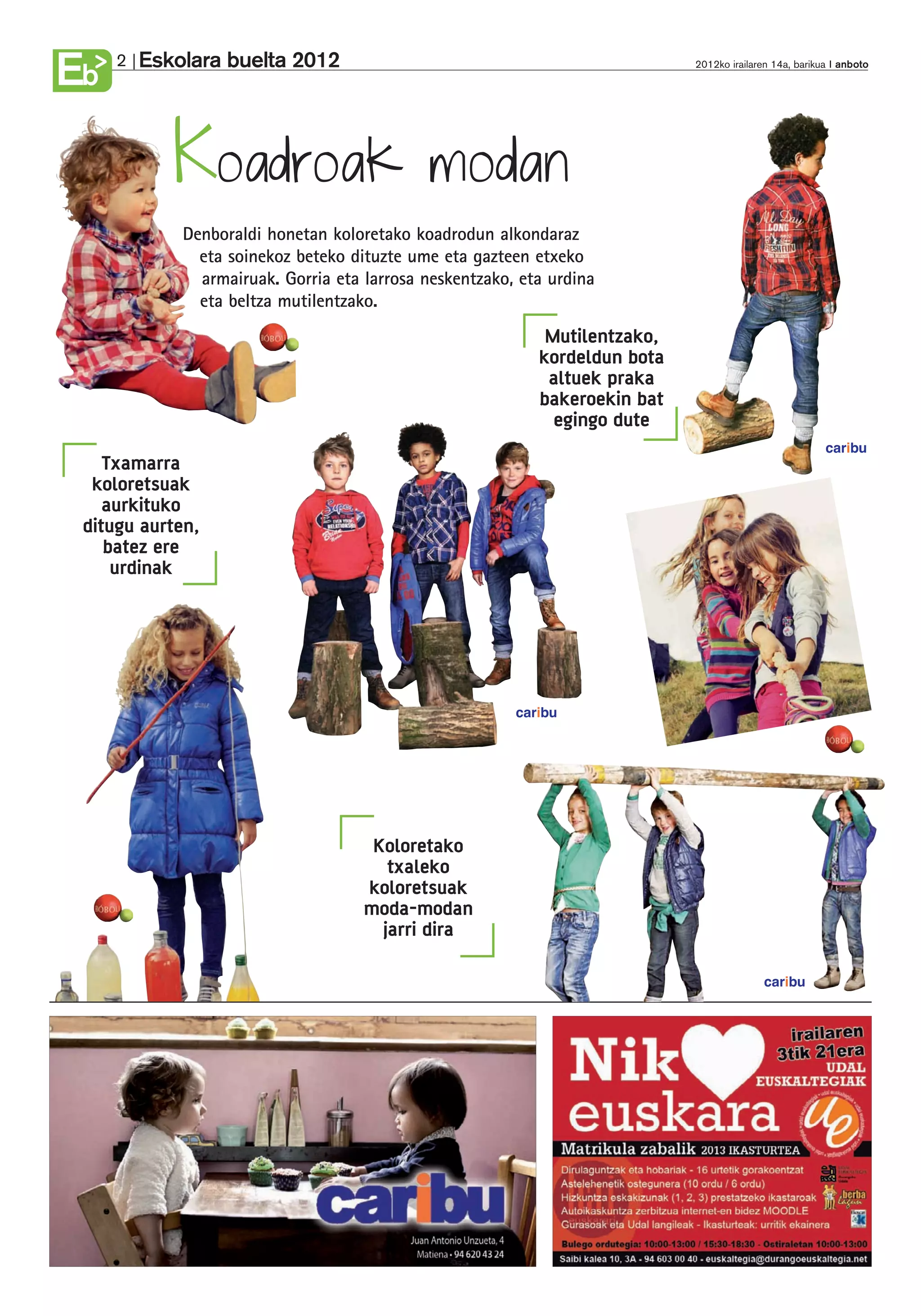 Eskolara buelta 2012
Eb   2                                                                       2012ko irailaren 14a, barikua anboto




            Koadroak                         modan
             Denboraldi honetan koloretako koadrodun alkondaraz
               eta soinekoz beteko dituzte ume eta gazteen etxeko
               armairuak. Gorria eta larrosa neskentzako, eta urdina
               eta beltza mutilentzako.
                                                             Mutilentzako,
                                                            kordeldun bota
                                                             altuek praka
                                                            bakeroekin bat
                                                              egingo dute
                                                                                                        caribu
    Txamarra
  koloretsuak
    aurkituko
 ditugu aurten,
    batez ere
     urdinak




                                                         caribu




                                      Koloretako
                                        txaleko
                                     koloretsuak
                                     moda-modan
                                       jarri dira

                                                                                           caribu
 