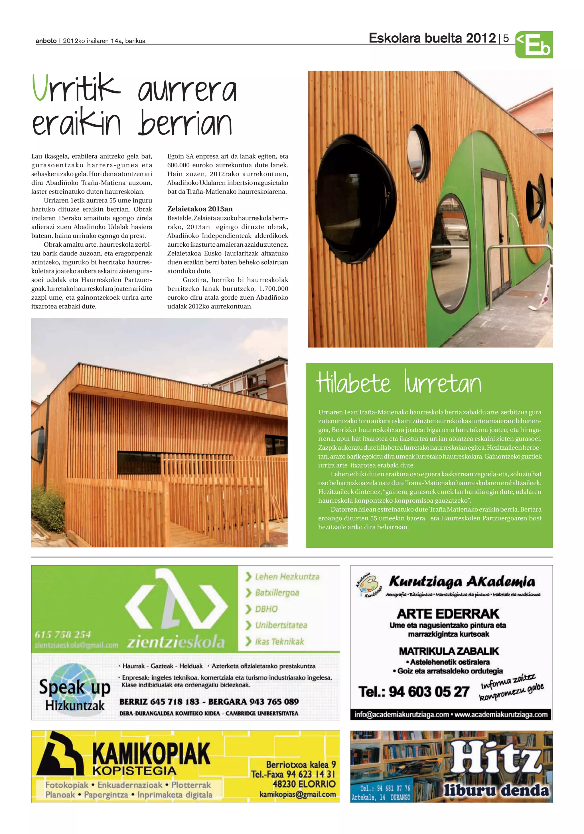 Eskolara buelta 2012                            5
  anboto 2012ko irailaren 14a, barikua
                                                                                                                                                                                    Eb
Urritik aurrera
eraikin berrian
Lau ikasgela, erabilera anitzeko gela bat,                 Egoin SA enpresa ari da lanak egiten, eta
g u r a s o e n t z a k o h a r re r a - g u n e a e t a   600.000 euroko aurrekontua dute lanek.
sehaskentzako gela. Hori dena atontzen ari                 Hain zuzen, 2012rako aurrekontuan,
dira Abadiñoko Traña-Matiena auzoan,                       Abadiñoko Udalaren inbertsio nagusietako
laster estreinatuko duten haurreskolan.                    bat da Traña-Matienako haurreskolarena.
      Urriaren 1etik aurrera 55 ume inguru
hartuko dituzte eraikin berrian. Obrak                     Zelaietakoa 2013an
irailaren 15erako amaituta egongo zirela                   Bestalde, Zelaieta auzoko haurreskola berri-
adierazi zuen Abadiñoko Udalak hasiera                     rako, 2013an egingo dituzte obrak,
batean, baina urrirako egongo da prest.                    Abadiñoko Independienteak alderdikoek
      Obrak amaitu arte, haurreskola zerbi-                aurreko ikasturte amaieran azaldu zutenez.
tzu barik daude auzoan, eta eragozpenak                    Zelaietakoa Eusko Jaurlaritzak altxatuko
arintzeko, inguruko bi herritako haurres-                  duen eraikin berri baten beheko solairuan
koletara joateko aukera eskaini zieten gura-               atonduko dute.
soei udalak eta Haurreskolen Partzuer-                          Guztira, herriko bi haurreskolak
goak. Iurretako haurreskolara joaten ari dira              berritzeko lanak burutzeko, 1.700.000
zazpi ume, eta gainontzekoek urrira arte                   euroko diru atala gorde zuen Abadiñoko
itxarotea erabaki dute.                                    udalak 2012ko aurrekontuan.




                                                                                                          Hilabete Iurretan
                                                                                                          Urriaren 1ean Traña-Matienako haurreskola berria zabaldu arte, zerbitzua gura
                                                                                                          zutenentzako hiru aukera eskaini zituzten aurreko ikasturte amaieran: lehenen-
                                                                                                          goa, Berrizko haurreskoletara joatea; bigarrena Iurretakora joatea; eta hiruga-
                                                                                                          rrena, apur bat itxarotea eta ikasturtea urrian abiatzea eskaini zieten gurasoei.
                                                                                                          Zazpik aukeratu dute hilabetea Iurretako haurreskolan egitea. Hezitzaileen berbe-
                                                                                                          tan, arazo barik egokitu dira umeak Iurretako haurreskolara. Gainontzeko guztiek
                                                                                                          urrira arte itxarotea erabaki dute.
                                                                                                               Lehen eduki duten eraikina oso egoera kaskarrean zegoela-eta, soluzio bat
                                                                                                          oso beharrezkoa zela uste dute Traña-Matienako haurreskolaren erabiltzaileek.
                                                                                                          Hezitzaileek diotenez, “gainera, gurasoek eurek lan handia egin dute, udalaren
                                                                                                          haurreskola konpontzeko konpromisoa gauzatzeko”.
                                                                                                               Datorren hilean estreinatuko dute Traña Matienako eraikin berria. Bertara
                                                                                                          eroango dituzten 55 umeekin batera, eta Haurreskolen Partzuergoaren bost
                                                                                                          hezitzaile ariko dira beharrean.
 