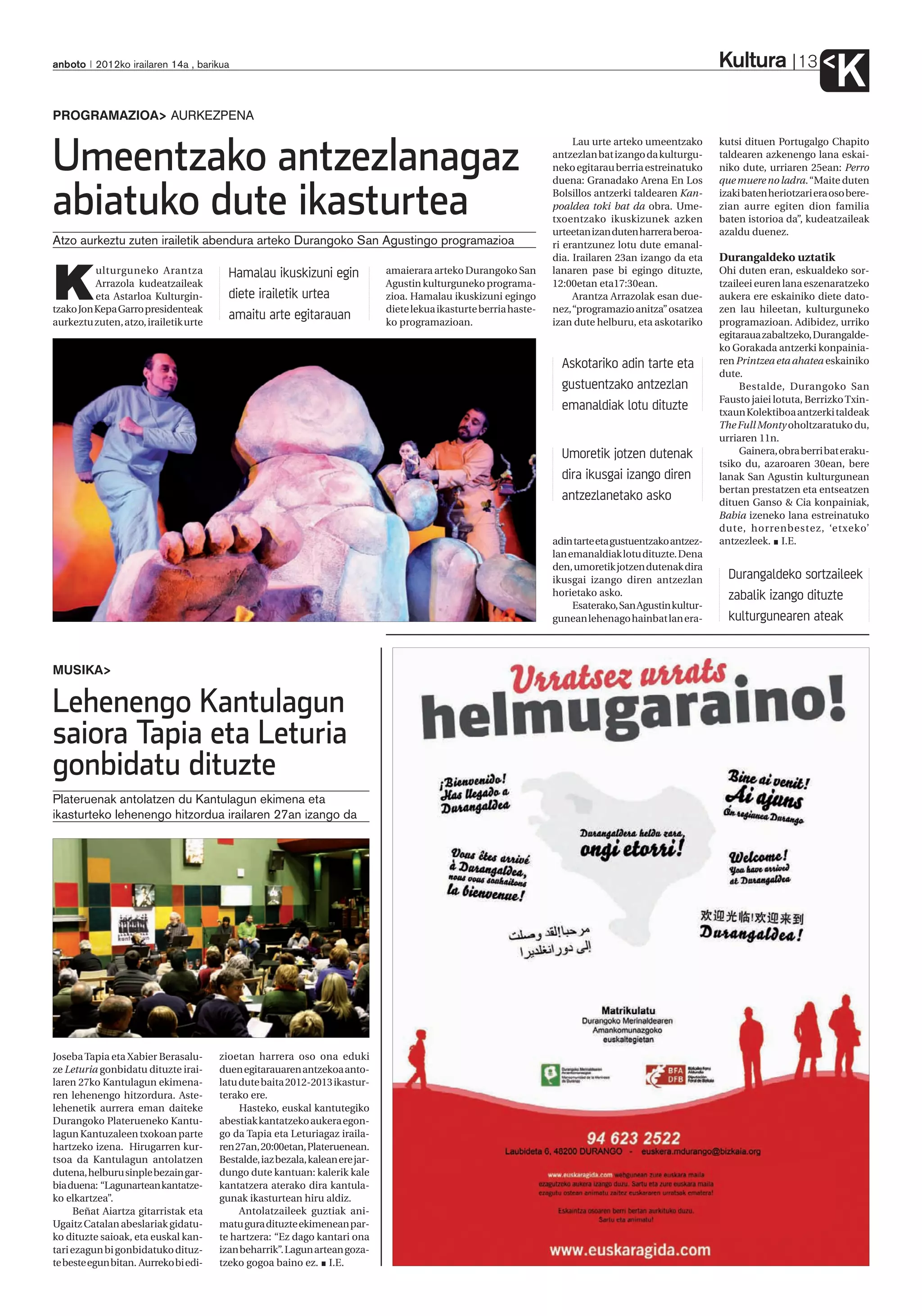 Kultura
anboto 2012ko irailaren 14a , barikua                                                                                                                                        13
                                                                                                                                                                                      K
PROGRAMAZIOA AURKEZPENA


Umeentzako antzezlanagaz
                                                                                                                          Lau urte arteko umeentzako       kutsi dituen Portugalgo Chapito
                                                                                                                     antzezlan bat izango da kulturgu-     taldearen azkenengo lana eskai-
                                                                                                                     neko egitarau berria estreinatuko     niko dute, urriaren 25ean: Perro
                                                                                                                     duena: Granadako Arena En Los         que muere no ladra. “Maite duten


abiatuko dute ikasturtea                                                                                             Bolsillos antzerki taldearen Kan-
                                                                                                                     poaldea toki bat da obra. Ume-
                                                                                                                     txoentzako ikuskizunek azken
                                                                                                                     urteetan izan duten harrera beroa-
                                                                                                                                                           izaki baten heriotzari era oso bere-
                                                                                                                                                           zian aurre egiten dion familia
                                                                                                                                                           baten istorioa da”, kudeatzaileak
                                                                                                                                                           azaldu duenez.
Atzo aurkeztu zuten irailetik abendura arteko Durangoko San Agustingo programazioa                                   ri erantzunez lotu dute emanal-



K
                                                                                                                     dia. Irailaren 23an izango da eta     Durangaldeko uztatik
          ulturguneko Arantza            Hamalau ikuskizuni egin               amaierara arteko Durangoko San        lanaren pase bi egingo dituzte,       Ohi duten eran, eskualdeko sor-
          Arrazola kudeatzaileak                                               Agustin kulturguneko programa-        12:00etan eta17:30ean.                tzaileei euren lana eszenaratzeko
          eta Astarloa Kulturgin-        diete irailetik urtea                 zioa. Hamalau ikuskizuni egingo            Arantza Arrazolak esan due-      aukera ere eskainiko diete dato-
tzako Jon Kepa Garro presidenteak                                              diete lekua ikasturte berria haste-   nez, “programazio anitza” osatzea     zen lau hileetan, kulturguneko
aurkeztu zuten, atzo, irailetik urte
                                         amaitu arte egitarauan                ko programazioan.                     izan dute helburu, eta askotariko     programazioan. Adibidez, urriko
                                                                                                                                                           egitaraua zabaltzeko, Durangalde-
                                                                                                                                                           ko Gorakada antzerki konpainia-
                                                                                                                       Askotariko adin tarte eta           ren Printzea eta ahatea eskainiko
                                                                                                                                                           dute.
                                                                                                                       gustuentzako antzezlan                   Bestalde, Durangoko San
                                                                                                                                                           Fausto jaiei lotuta, Berrizko Txin-
                                                                                                                       emanaldiak lotu dituzte             txaun Kolektiboa antzerki taldeak
                                                                                                                                                           The Full Monty oholtzaratuko du,
                                                                                                                                                           urriaren 11n.
                                                                                                                       Umoretik jotzen dutenak                  Gainera, obra berri bat eraku-
                                                                                                                                                           tsiko du, azaroaren 30ean, bere
                                                                                                                       dira ikusgai izango diren           lanak San Agustin kulturgunean
                                                                                                                                                           bertan prestatzen eta entseatzen
                                                                                                                       antzezlanetako asko                 dituen Ganso & Cia konpainiak,
                                                                                                                                                           Babia izeneko lana estreinatuko
                                                                                                                                                           dute, horrenbestez, ‘etxeko’
                                                                                                                     adin tarte eta gustuentzako antzez-   antzezleek. I.E.
                                                                                                                     lan emanaldiak lotu dituzte. Dena
                                                                                                                     den, umoretik jotzen dutenak dira
                                                                                                                     ikusgai izango diren antzezlan          Durangaldeko sortzaileek
                                                                                                                     horietako asko.                         zabalik izango dituzte
                                                                                                                          Esaterako, San Agustin kultur-
                                                                                                                     gunean lehenago hainbat lan era-        kulturgunearen ateak


MUSIKA

Lehenengo Kantulagun
saiora Tapia eta Leturia
gonbidatu dituzte
Plateruenak antolatzen du Kantulagun ekimena eta
ikasturteko lehenengo hitzordua irailaren 27an izango da




Joseba Tapia eta Xabier Berasalu-      zioetan harrera oso ona eduki
ze Leturia gonbidatu dituzte irai-     duen egitarauaren antzekoa anto-
laren 27ko Kantulagun ekimena-         latu dute baita 2012-2013 ikastur-
ren lehenengo hitzordura. Aste-        terako ere.
lehenetik aurrera eman daiteke              Hasteko, euskal kantutegiko
Durangoko Platerueneko Kantu-          abestiak kantatzeko aukera egon-
lagun Kantuzaleen txokoan parte        go da Tapia eta Leturiagaz iraila-
hartzeko izena. Hirugarren kur-        ren 27an, 20:00etan, Plateruenean.
tsoa da Kantulagun antolatzen          Bestalde, iaz bezala, kalean ere jar-
dutena, helburu sinple bezain gar-     dungo dute kantuan: kalerik kale
bia duena: “Lagunartean kantatze-      kantatzera aterako dira kantula-
ko elkartzea”.                         gunak ikasturtean hiru aldiz.
     Beñat Aiartza gitarristak eta          Antolatzaileek guztiak ani-
Ugaitz Catalan abeslariak gidatu-      matu gura dituzte ekimenean par-
ko dituzte saioak, eta euskal kan-     te hartzera: “Ez dago kantari ona
tari ezagun bi gonbidatuko dituz-      izan beharrik”. Lagun artean goza-
te beste egun bitan. Aurreko bi edi-   tzeko gogoa baino ez. I.E.
 