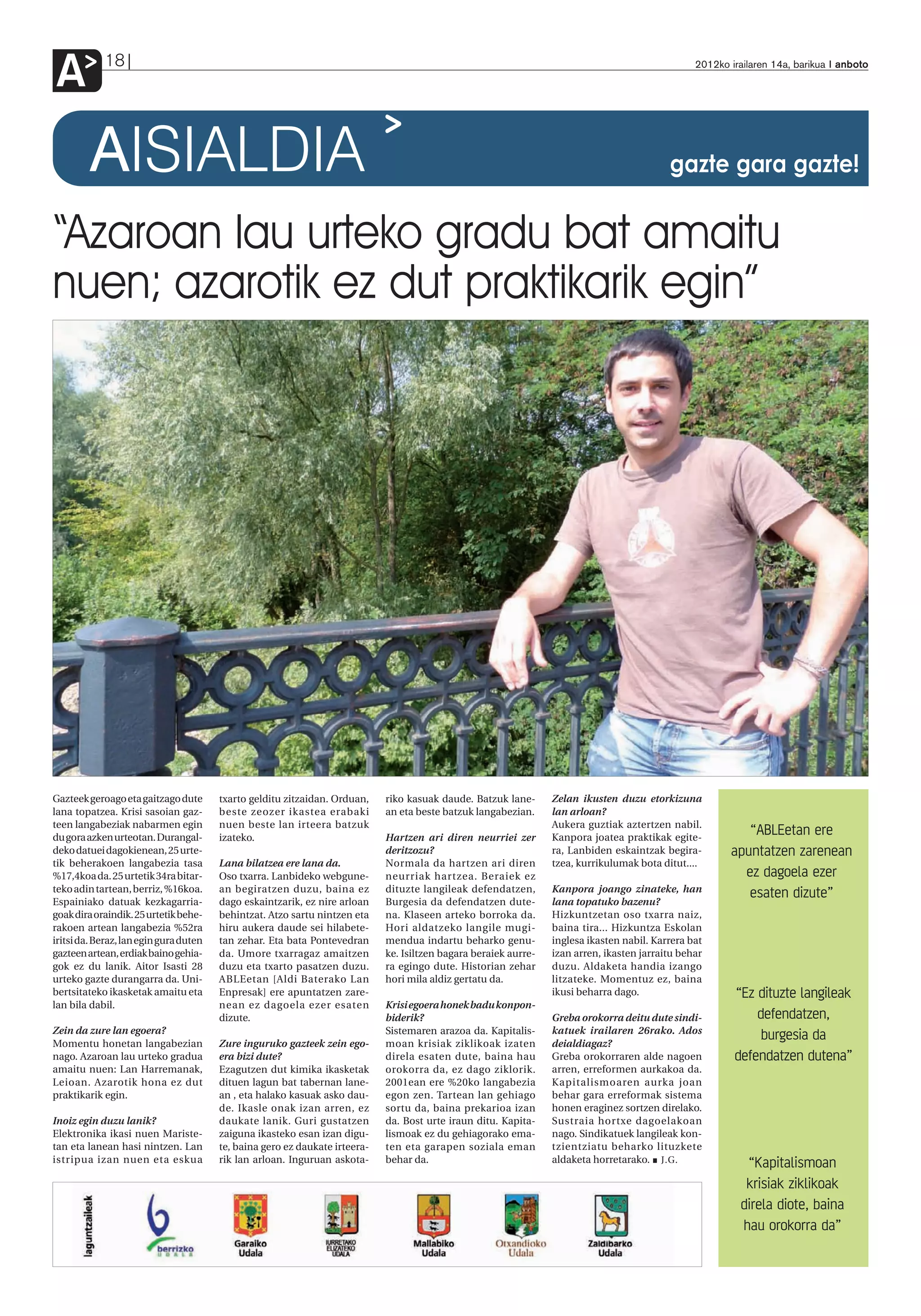 A           18                                                                                                                                    2012ko irailaren 14a, barikua anboto




         AISIALDIA                                                                                                                          gazte gara gazte!


“Azaroan lau urteko gradu bat amaitu
nuen; azarotik ez dut praktikarik egin”




Gazteek geroago eta gaitzago dute       txarto gelditu zitzaidan. Orduan,    riko kasuak daude. Batzuk lane-      Zelan ikusten duzu etorkizuna
lana topatzea. Krisi sasoian gaz-       beste zeozer ikastea erabaki         an eta beste batzuk langabezian.     lan arloan?
teen langabeziak nabarmen egin          nuen beste lan irteera batzuk                                             Aukera guztiak aztertzen nabil.
du gora azken urteotan. Durangal-       izateko.                             Hartzen ari diren neurriei zer       Kanpora joatea praktikak egite-
                                                                                                                                                            “ABLEetan ere
deko datuei dagokienean, 25 urte-                                            deritzozu?                           ra, Lanbiden eskaintzak begira-        apuntatzen zarenean
tik beherakoen langabezia tasa          Lana bilatzea ere lana da.           Normala da hartzen ari diren         tzea, kurrikulumak bota ditut....
%17,4koa da. 25 urtetik 34ra bitar-     Oso txarra. Lanbideko webgune-       neurriak hartzea. Beraiek ez                                                  ez dagoela ezer
teko adin tartean, berriz, %16koa.      an begiratzen duzu, baina ez         dituzte langileak defendatzen,       Kanpora joango zinateke, han
Espainiako datuak kezkagarria-          dago eskaintzarik, ez nire arloan    Burgesia da defendatzen dute-        lana topatuko bazenu?
                                                                                                                                                            esaten dizute”
goak dira oraindik. 25 urtetik behe-    behintzat. Atzo sartu nintzen eta    na. Klaseen arteko borroka da.       Hizkuntzetan oso txarra naiz,
rakoen artean langabezia %52ra          hiru aukera daude sei hilabete-      Hori aldatzeko langile mugi-         baina tira... Hizkuntza Eskolan
iritsi da. Beraz, lan egin gura duten   tan zehar. Eta bata Pontevedran      mendua indartu beharko genu-         inglesa ikasten nabil. Karrera bat
gazteen artean, erdiak baino gehia-     da. Umore txarragaz amaitzen         ke. Isiltzen bagara beraiek aurre-   izan arren, ikasten jarraitu behar
gok ez du lanik. Aitor Isasti 28        duzu eta txarto pasatzen duzu.       ra egingo dute. Historian zehar      duzu. Aldaketa handia izango
urteko gazte durangarra da. Uni-        ABLEetan [Aldi Baterako Lan          hori mila aldiz gertatu da.          litzateke. Momentuz ez, baina
bertsitateko ikasketak amaitu eta       Enpresak] ere apuntatzen zare-                                            ikusi beharra dago.                     “Ez dituzte langileak
lan bila dabil.                         nean ez dagoela ezer esaten          Krisi egoera honek badu konpon-
                                        dizute.                              biderik?                             Greba orokorra deitu dute sindi-            defendatzen,
Zein da zure lan egoera?                                                     Sistemaren arazoa da. Kapitalis-     katuek irailaren 26rako. Ados
Momentu honetan langabezian             Zure inguruko gazteek zein ego-      moan krisiak ziklikoak izaten        deialdiagaz?
                                                                                                                                                               burgesia da
nago. Azaroan lau urteko gradua         era bizi dute?                       direla esaten dute, baina hau        Greba orokorraren alde nagoen           defendatzen dutena”
amaitu nuen: Lan Harremanak,            Ezagutzen dut kimika ikasketak       orokorra da, ez dago ziklorik.       arren, erreformen aurkakoa da.
Leioan. Azarotik hona ez dut            dituen lagun bat tabernan lane-      2001ean ere %20ko langabezia         Kapitalismoaren aurka joan
praktikarik egin.                       an , eta halako kasuak asko dau-     egon zen. Tartean lan gehiago        behar gara erreformak sistema
                                        de. Ikasle onak izan arren, ez       sortu da, baina prekarioa izan       honen eraginez sortzen direlako.
Inoiz egin duzu lanik?                  daukate lanik. Guri gustatzen        da. Bost urte iraun ditu. Kapita-    Sustraia hortxe dagoelakoan
Elektronika ikasi nuen Mariste-         zaiguna ikasteko esan izan digu-     lismoak ez du gehiagorako ema-       nago. Sindikatuek langileak kon-
tan eta lanean hasi nintzen. Lan        te, baina gero ez daukate irteera-   ten eta garapen soziala eman         tzientziatu beharko lituzkete
istripua izan nuen eta eskua            rik lan arloan. Inguruan askota-     behar da.                            aldaketa horretarako. J.G.                “Kapitalismoan
                                                                                                                                                            krisiak ziklikoak
                                                                                                                                                           direla diote, baina
                                                                                                                                                           hau orokorra da”
 