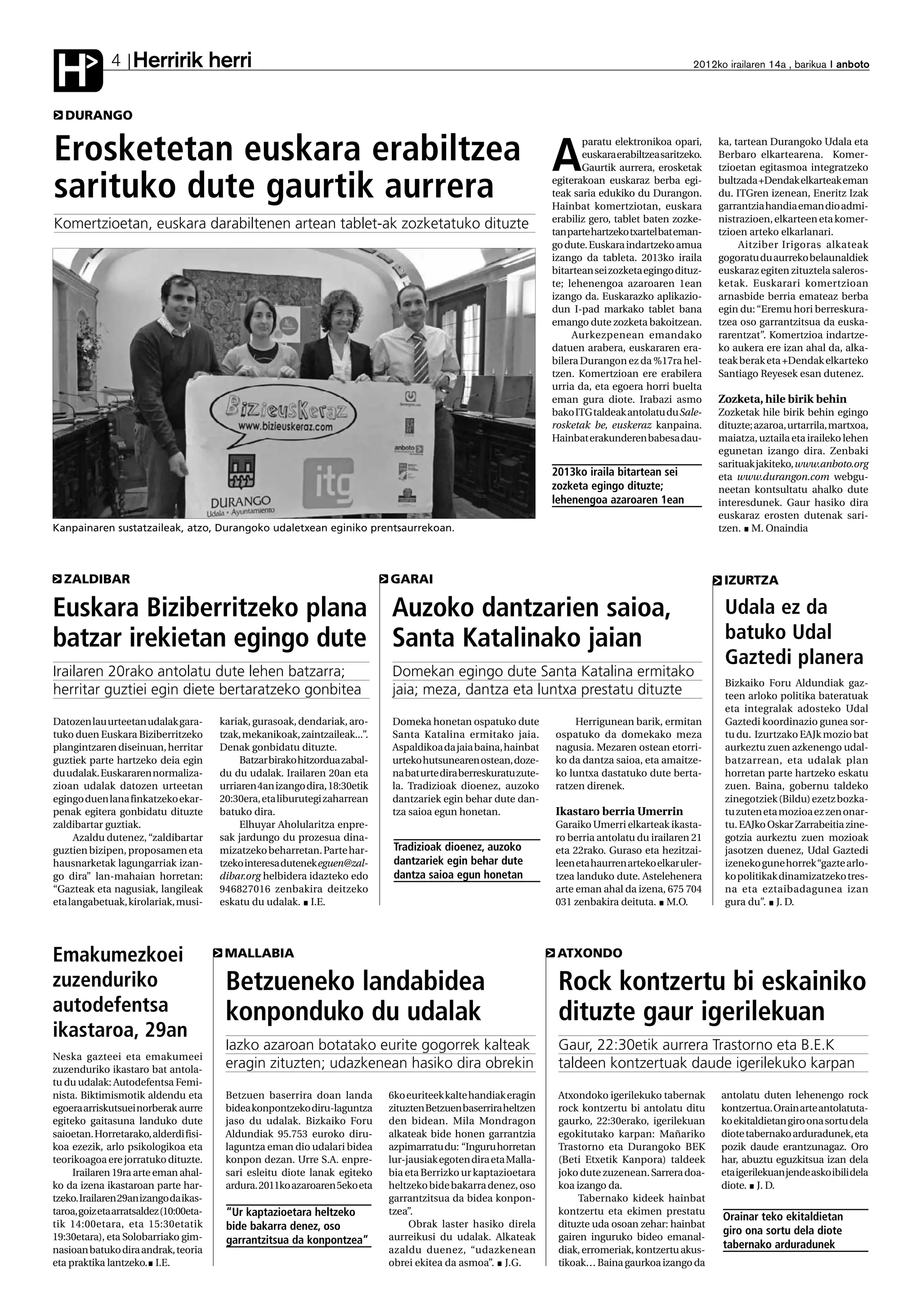 Herririk herri
H             4                                                                                                                                       2012ko irailaren 14a , barikua anboto



   DURANGO


Erosketetan euskara erabiltzea                                                                                       A
                                                                                                                            paratu elektronikoa opari,
                                                                                                                            euskara erabiltzea saritzeko.
                                                                                                                            Gaurtik aurrera, erosketak
                                                                                                                                                            ka, tartean Durangoko Udala eta
                                                                                                                                                            Berbaro elkartearena. Komer-
                                                                                                                                                            tzioetan egitasmoa integratzeko

sarituko dute gaurtik aurrera                                                                                        egiterakoan euskaraz berba egi-
                                                                                                                     teak saria edukiko du Durangon.
                                                                                                                     Hainbat komertziotan, euskara
                                                                                                                                                            bultzada +Dendak elkarteak eman
                                                                                                                                                            du. ITGren izenean, Eneritz Izak
                                                                                                                                                            garrantzia handia eman dio admi-
                                                                                                                     erabiliz gero, tablet baten zozke-     nistrazioen, elkarteen eta komer-
Komertzioetan, euskara darabiltenen artean tablet-ak zozketatuko dituzte                                             tan parte hartzeko txartel bat eman-   tzioen arteko elkarlanari.
                                                                                                                     go dute. Euskara indartzeko amua            Aitziber Irigoras alkateak
                                                                                                                     izango da tableta. 2013ko iraila       gogoratu du aurreko belaunaldiek
                                                                                                                     bitartean sei zozketa egingo dituz-    euskaraz egiten zituztela saleros-
                                                                                                                     te; lehenengoa azaroaren 1ean          ketak. Euskarari komertzioan
                                                                                                                     izango da. Euskarazko aplikazio-       arnasbide berria emateaz berba
                                                                                                                     dun I-pad markako tablet bana          egin du: “Eremu hori berreskura-
                                                                                                                     emango dute zozketa bakoitzean.        tzea oso garrantzitsua da euska-
                                                                                                                          Aurkezpenean emandako             rarentzat”. Komertzioa indartze-
                                                                                                                     datuen arabera, euskararen era-        ko aukera ere izan ahal da, alka-
                                                                                                                     bilera Durangon ez da %17ra hel-       teak berak eta +Dendak elkarteko
                                                                                                                     tzen. Komertzioan ere erabilera        Santiago Reyesek esan dutenez.
                                                                                                                     urria da, eta egoera horri buelta
                                                                                                                     eman gura diote. Irabazi asmo          Zozketa, hile birik behin
                                                                                                                     bako ITG taldeak antolatu du Sale-     Zozketak hile birik behin egingo
                                                                                                                     rosketak be, euskeraz kanpaina.        dituzte; azaroa, urtarrila, martxoa,
                                                                                                                     Hainbat erakunderen babesa dau-        maiatza, uztaila eta iraileko lehen
                                                                                                                                                            egunetan izango dira. Zenbaki
                                                                                                                                                            sarituak jakiteko, www.anboto.org
                                                                                                                     2013ko iraila bitartean sei            eta www.durangon.com webgu-
                                                                                                                     zozketa egingo dituzte;                neetan kontsultatu ahalko dute
                                                                                                                     lehenengoa azaroaren 1ean              interesdunek. Gaur hasiko dira
                                                                                                                                                            euskaraz erosten dutenak sari-
Kanpainaren sustatzaileak, atzo, Durangoko udaletxean eginiko prentsaurrekoan.                                                                              tzen. M. Onaindia




  ZALDIBAR                                                                     GARAI                                                                         IZURTZA

Euskara Biziberritzeko plana Auzoko dantzarien saioa,                                                                                                        Udala ez da
batzar irekietan egingo dute Santa Katalinako jaian                                                                                                          batuko Udal
                                                                                                                                                             Gaztedi planera
Irailaren 20rako antolatu dute lehen batzarra;                                 Domekan egingo dute Santa Katalina ermitako
                                                                                                                                                             Bizkaiko Foru Aldundiak gaz-
herritar guztiei egin diete bertaratzeko gonbitea                              jaia; meza, dantza eta luntxa prestatu dituzte                                teen arloko politika bateratuak
                                                                                                                                                             eta integralak adosteko Udal
Datozen lau urteetan udalak gara-        kariak, gurasoak, dendariak, aro-     Domeka honetan ospatuko dute              Herrigunean barik, ermitan          Gaztedi koordinazio gunea sor-
tuko duen Euskara Biziberritzeko         tzak, mekanikoak, zaintzaileak...”.   Santa Katalina ermitako jaia.         ospatuko da domekako meza               tu du. Izurtzako EAJk mozio bat
plangintzaren diseinuan, herritar        Denak gonbidatu dituzte.              Aspaldikoa da jaia baina, hainbat     nagusia. Mezaren ostean etorri-         aurkeztu zuen azkenengo udal-
guztiek parte hartzeko deia egin              Batzar birako hitzordua zabal-   urteko hutsunearen ostean, doze-      ko da dantza saioa, eta amaitze-        batzarrean, eta udalak plan
du udalak. Euskararen normaliza-         du du udalak. Irailaren 20an eta      na bat urte dira berreskuratu zute-   ko luntxa dastatuko dute berta-         horretan parte hartzeko eskatu
zioan udalak datozen urteetan            urriaren 4an izango dira, 18:30etik   la. Tradizioak dioenez, auzoko        ratzen direnek.                         zuen. Baina, gobernu taldeko
egingo duen lana finkatzeko ekar-        20:30era, eta liburutegi zaharrean    dantzariek egin behar dute dan-                                               zinegotziek (Bildu) ezetz bozka-
penak egitera gonbidatu dituzte          batuko dira.                          tza saioa egun honetan.               Ikastaro berria Umerrin                 tu zuten eta mozioa ez zen onar-
zaldibartar guztiak.                          Elhuyar Aholularitza enpre-                                            Garaiko Umerri elkarteak ikasta-        tu. EAJko Oskar Zarrabeitia zine-
     Azaldu dutenez, “zaldibartar        sak jardungo du prozesua dina-                                              ro berria antolatu du irailaren 21      gotzia aurkeztu zuen mozioak
guztien bizipen, proposamen eta          mizatzeko beharretan. Parte har-       Tradizioak dioenez, auzoko           eta 22rako. Guraso eta hezitzai-        jasotzen duenez, Udal Gaztedi
hausnarketak lagungarriak izan-          tzeko interesa dutenek eguen@zal-      dantzariek egin behar dute           leen eta haurren arteko elkar uler-     izeneko gune horrek “gazte arlo-
go dira” lan-mahaian horretan:           dibar.org helbidera idazteko edo       dantza saioa egun honetan            tzea landuko dute. Astelehenera         ko politikak dinamizatzeko tres-
“Gazteak eta nagusiak, langileak         946827016 zenbakira deitzeko                                                arte eman ahal da izena, 675 704        na eta eztaibadagunea izan
eta langabetuak, kirolariak, musi-       eskatu du udalak. I.E.                                                      031 zenbakira deituta. M.O.             gura du”. J. D.




Emakumezkoei                              MALLABIA                                                                    ATXONDO

zuzenduriko                               Betzueneko landabidea                                                       Rock kontzertu bi eskainiko
autodefentsa                              konponduko du udalak                                                        dituzte gaur igerilekuan
ikastaroa, 29an
                                          Iazko azaroan botatako eurite gogorrek kalteak                              Gaur, 22:30etik aurrera Trastorno eta B.E.K
Neska gazteei eta emakumeei
zuzenduriko ikastaro bat antola-          eragin zituzten; udazkenean hasiko dira obrekin                             taldeen kontzertuak daude igerilekuko karpan
tu du udalak: Autodefentsa Femi-
nista. Biktimismotik aldendu eta          Betzuen baserrira doan landa         6ko euriteek kalte handiak eragin      Atxondoko igerilekuko tabernak        antolatu duten lehenengo rock
egoera arriskutsuei norberak aurre        bidea konpontzeko diru-laguntza      zituzten Betzuen baserrira heltzen     rock kontzertu bi antolatu ditu       kontzertua. Orain arte antolatuta-
egiteko gaitasuna landuko dute            jaso du udalak. Bizkaiko Foru        den bidean. Mila Mondragon             gaurko, 22:30erako, igerilekuan       ko ekitaldietan giro ona sortu dela
saioetan. Horretarako, alderdi fisi-      Aldundiak 95.753 euroko diru-        alkateak bide honen garrantzia         egokitutako karpan: Mañariko          diote tabernako arduradunek, eta
koa ezezik, arlo psikologikoa eta         laguntza eman dio udalari bidea      azpimarratu du: “Inguru horretan       Trastorno eta Durangoko BEK           pozik daude erantzunagaz. Oro
teorikoagoa ere jorratuko dituzte.        konpon dezan. Urre S.A. enpre-       lur-jausiak egoten dira eta Malla-     (Beti Etxetik Kanpora) taldeek        har, abuztu eguzkitsua izan dela
     Irailaren 19ra arte eman ahal-       sari esleitu diote lanak egiteko     bia eta Berrizko ur kaptazioetara      joko dute zuzenean. Sarrera doa-      eta igerilekuan jende asko ibili dela
ko da izena ikastaroan parte har-         ardura. 2011ko azaroaren 5eko eta    heltzeko bide bakarra denez, oso       koa izango da.                        diote. J. D.
tzeko. Irailaren 29an izango da ikas-                                          garrantzitsua da bidea konpon-              Tabernako kideek hainbat
taroa, goiz eta arratsaldez (10:00eta-    “Ur kaptazioetara heltzeko           tzea”.                                 kontzertu eta ekimen prestatu
                                                                                                                                                             Orainar teko ekitaldietan
tik 14:00etara, eta 15:30etatik           bide bakarra denez, oso                   Obrak laster hasiko direla        dituzte uda osoan zehar: hainbat
                                                                                                                                                             giro ona sortu dela diote
19:30etara), eta Solobarriako gim-        garrantzitsua da konpontzea”         aurreikusi du udalak. Alkateak         gairen inguruko bideo emanal-
nasioan batuko dira andrak, teoria                                             azaldu duenez, “udazkenean             diak, erromeriak, kontzertu akus-      tabernako arduradunek
eta praktika lantzeko. I.E.                                                    obrei ekitea da asmoa”. J.G.           tikoak… Baina gaurkoa izango da
 