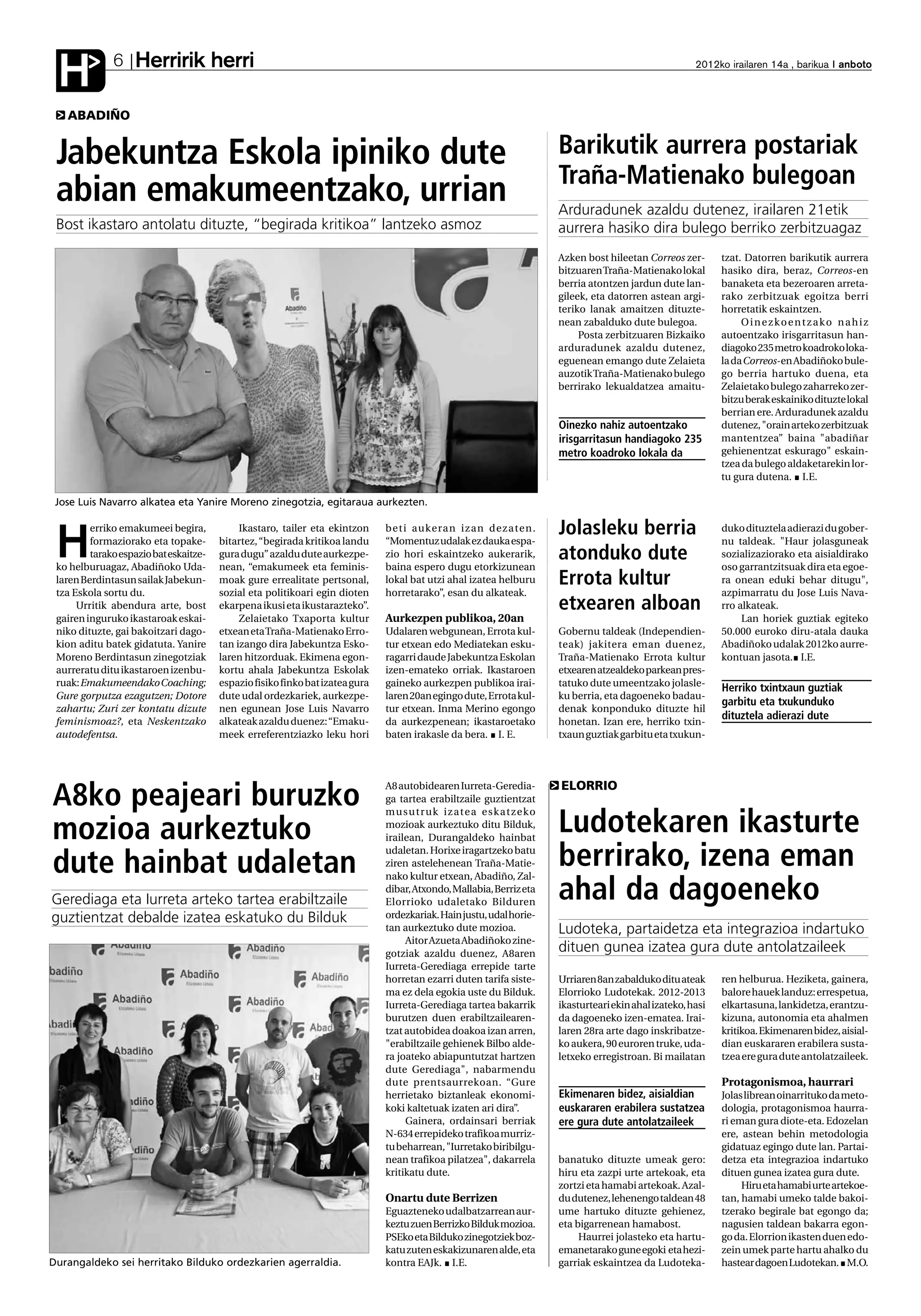 Herririk herri
 H            6                                                                                                                                                2012ko irailaren 14a , barikua anboto



   ABADIÑO


 Jabekuntza Eskola ipiniko dute                                                                                               Barikutik aurrera postariak
                                                                                                                              Traña-Matienako bulegoan
 abian emakumeentzako, urrian                                                                                                 Arduradunek azaldu dutenez, irailaren 21etik
 Bost ikastaro antolatu dituzte, “begirada kritikoa” lantzeko asmoz                                                           aurrera hasiko dira bulego berriko zerbitzuagaz
                                                                                                                              Azken bost hileetan Correos zer-       tzat. Datorren barikutik aurrera
                                                                                                                              bitzuaren Traña-Matienako lokal        hasiko dira, beraz, Correos-en
                                                                                                                              berria atontzen jardun dute lan-       banaketa eta bezeroaren arreta-
                                                                                                                              gileek, eta datorren astean argi-      rako zerbitzuak egoitza berri
                                                                                                                              teriko lanak amaitzen dituzte-         horretatik eskaintzen.
                                                                                                                              nean zabalduko dute bulegoa.                Oinezkoentzako nahiz
                                                                                                                                   Posta zerbitzuaren Bizkaiko       autoentzako irisgarritasun han-
                                                                                                                              arduradunek azaldu dutenez,            diagoko 235 metro koadroko loka-
                                                                                                                              eguenean emango dute Zelaieta          la da Correos-en Abadiñoko bule-
                                                                                                                              auzotik Traña-Matienako bulego         go berria hartuko duena, eta
                                                                                                                              berrirako lekualdatzea amaitu-         Zelaietako bulego zaharreko zer-
                                                                                                                                                                     bitzu berak eskainiko dituzte lokal
                                                                                                                                                                     berrian ere. Arduradunek azaldu
                                                                                                                              Oinezko nahiz autoentzako              dutenez, "orain arteko zerbitzuak
                                                                                                                              irisgarritasun handiagoko 235          mantentzea” baina "abadiñar
                                                                                                                              metro koadroko lokala da               gehienentzat eskurago" eskain-
                                                                                                                                                                     tzea da bulego aldaketarekin lor-
                                                                                                                                                                     tu gura dutena. I.E.

 Jose Luis Navarro alkatea eta Yanire Moreno zinegotzia, egitaraua aurkezten.

         erriko emakumeei begira,            Ikastaro, tailer eta ekintzon     beti aukeran izan dezaten.                     Jolasleku berria                       duko dituztela adierazi du gober-

 H       formaziorako eta topake-
         tarako espazio bat eskaitze-
 ko helburuagaz, Abadiñoko Uda-
                                        bitartez, “begirada kritikoa landu
                                        gura dugu” azaldu dute aurkezpe-
                                        nean, “emakumeek eta feminis-
                                                                               “Momentuz udalak ez dauka espa-
                                                                               zio hori eskaintzeko aukerarik,
                                                                               baina espero dugu etorkizunean
                                                                                                                              atonduko dute
                                                                                                                                                                     nu taldeak. "Haur jolasguneak
                                                                                                                                                                     sozializaziorako eta aisialdirako
                                                                                                                                                                     oso garrantzitsuak dira eta egoe-
 laren Berdintasun sailak Jabekun-      moak gure errealitate pertsonal,       lokal bat utzi ahal izatea helburu             Errota kultur                          ra onean eduki behar ditugu",
 tza Eskola sortu du.                   sozial eta politikoari egin dioten     horretarako”, esan du alkateak.                                                       azpimarratu du Jose Luis Nava-
      Urritik abendura arte, bost       ekarpena ikusi eta ikustarazteko”.                                                    etxearen alboan                        rro alkateak.
 gairen inguruko ikastaroak eskai-           Zelaietako Txaporta kultur        Aurkezpen publikoa, 20an                                                                   Lan horiek guztiak egiteko
 niko dituzte, gai bakoitzari dago-     etxean eta Traña-Matienako Erro-       Udalaren webgunean, Errota kul-                Gobernu taldeak (Independien-          50.000 euroko diru-atala dauka
 kion aditu batek gidatuta. Yanire      tan izango dira Jabekuntza Esko-       tur etxean edo Mediatekan esku-                teak) jakitera eman duenez,            Abadiñoko udalak 2012ko aurre-
 Moreno Berdintasun zinegotziak         laren hitzorduak. Ekimena egon-        ragarri daude Jabekuntza Eskolan               Traña-Matienako Errota kultur          kontuan jasota. I.E.
 aurreratu ditu ikastaroen izenbu-      kortu ahala Jabekuntza Eskolak         izen-emateko orriak. Ikastaroen                etxearen atzealdeko parkean pres-
 ruak: Emakumeendako Coaching;          espazio fisiko finko bat izatea gura   gaineko aurkezpen publikoa irai-               tatuko dute umeentzako jolasle-
                                                                                                                                                                     Herriko txintxaun guztiak
 Gure gorputza ezagutzen; Dotore        dute udal ordezkariek, aurkezpe-       laren 20an egingo dute, Errota kul-            ku berria, eta dagoeneko badau-
                                                                                                                                                                     garbitu eta txukunduko
 zahartu; Zuri zer kontatu dizute       nen egunean Jose Luis Navarro          tur etxean. Inma Merino egongo                 denak konponduko dituzte hil
 feminismoaz?, eta Neskentzako          alkateak azaldu duenez: “Emaku-        da aurkezpenean; ikastaroetako                 honetan. Izan ere, herriko txin-
                                                                                                                                                                     dituztela adierazi dute
 autodefentsa.                          meek erreferentziazko leku hori        baten irakasle da bera. I. E.                  txaun guztiak garbitu eta txukun-




                                                                                                                              ELORRIO
A8ko peajeari buruzko
                                                                               A8 autobidearen Iurreta-Geredia-
                                                                               ga tartea erabiltzaile guztientzat
                                                                               m u s u t r u k i z a t e a e s k a t ze k o

mozioa aurkeztuko                                                              mozioak aurkeztuko ditu Bilduk,
                                                                               irailean, Durangaldeko hainbat
                                                                                                                              Ludotekaren ikasturte
dute hainbat udaletan
                                                                               udaletan. Horixe iragartzeko batu
                                                                               ziren astelehenean Traña-Matie-
                                                                               nako kultur etxean, Abadiño, Zal-
                                                                                                                              berrirako, izena eman
Gerediaga eta Iurreta arteko tartea erabiltzaile
                                                                               dibar, Atxondo, Mallabia, Berriz eta
                                                                               Elorrioko udaletako Bilduren
                                                                                                                              ahal da dagoeneko
guztientzat debalde izatea eskatuko du Bilduk                                  ordezkariak. Hain justu, udal horie-
                                                                               tan aurkeztuko dute mozioa.                    Ludoteka, partaidetza eta integrazioa indartuko
                                                                                    Aitor Azueta Abadiñoko zine-
                                                                               gotziak azaldu duenez, A8aren
                                                                                                                              dituen gunea izatea gura dute antolatzaileek
                                                                               Iurreta-Gerediaga errepide tarte
                                                                               horretan ezarri duten tarifa siste-            Urriaren 8an zabalduko ditu ateak      ren helburua. Heziketa, gainera,
                                                                               ma ez dela egokia uste du Bilduk.              Elorrioko Ludotekak. 2012-2013         balore hauek landuz: errespetua,
                                                                               Iurreta-Gerediaga tartea bakarrik              ikasturteari ekin ahal izateko, hasi   elkartasuna, lankidetza, erantzu-
                                                                               burutzen duen erabiltzailearen-                da dagoeneko izen-ematea. Irai-        kizuna, autonomia eta ahalmen
                                                                               tzat autobidea doakoa izan arren,              laren 28ra arte dago inskribatze-      kritikoa. Ekimenaren bidez, aisial-
                                                                               "erabiltzaile gehienek Bilbo alde-             ko aukera, 90 euroren truke, uda-      dian euskararen erabilera susta-
                                                                               ra joateko abiapuntutzat hartzen               letxeko erregistroan. Bi mailatan      tzea ere gura dute antolatzaileek.
                                                                               dute Gerediaga", nabarmendu
                                                                               dute prentsaurrekoan. “Gure                                                           Protagonismoa, haurrari
                                                                               herrietako biztanleak ekonomi-                 Ekimenaren bidez, aisialdian           Jolas librean oinarrituko da meto-
                                                                               koki kaltetuak izaten ari dira”.               euskararen erabilera sustatzea         dologia, protagonismoa haurra-
                                                                                    Gainera, ordainsari berriak               ere gura dute antolatzaileek           ri eman gura diote-eta. Edozelan
                                                                               N-634 errepideko trafikoa murriz-                                                     ere, astean behin metodologia
                                                                               tu beharrean, "Iurretako biribilgu-                                                   gidatuaz egingo dute lan. Partai-
                                                                               nean trafikoa pilatzea", dakarrela             banatuko dituzte umeak gero:           detza eta integrazioa indartuko
                                                                               kritikatu dute.                                hiru eta zazpi urte artekoak, eta      dituen gunea izatea gura dute.
                                                                                                                              zortzi eta hamabi artekoak. Azal-           Hiru eta hamabi urte artekoe-
                                                                               Onartu dute Berrizen                           du dutenez, lehenengo taldean 48       tan, hamabi umeko talde bakoi-
                                                                               Eguazteneko udalbatzarrean aur-                ume hartuko dituzte gehienez,          tzerako begirale bat egongo da;
                                                                               keztu zuen Berrizko Bilduk mozioa.             eta bigarrenean hamabost.              nagusien taldean bakarra egon-
                                                                               PSEko eta Bilduko zinegotziek boz-                  Haurrei jolasteko eta hartu-      go da. Elorrion ikasten duen edo-
                                                                               katu zuten eskakizunaren alde, eta             emanetarako gune egoki eta hezi-       zein umek parte hartu ahalko du
Durangaldeko sei herritako Bilduko ordezkarien agerraldia.                     kontra EAJk. I.E.                              garriak eskaintzea da Ludoteka-        hastear dagoen Ludotekan. M.O.
 