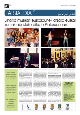 A     18                                                                                                                                2012ko urriaren 11, eguena anboto




    AISIALDIA                                                                                                                    gazte gara gazte!


Biharko musikari euskaldunek atzoko euskal
kantak abestuko dituzte Plateruenean




                        Ikuskizuna, musika eta eszenato-       nuriko Olatz Goikoetxeak eta Esti      kadiko txapeldunak dira bikote-       Maite Molina eta Amaiur Azkara-
                        kia zainetan dituzten sei musika       Olivaresek.                            ka, eta Leire eta Iker Elustondo      teren artean abestuko dute; Itoi-
                        talde gaztek euskal kantuez osa-            Euskal kantuzaleen elkarteak      bigarren geratu ziren modalitate      zen Hemen gaude. Azkenik, Moli-
   Euskal kantuen       tutako emanaldia eskainiko dute        mota honetako erakustaldia             berean, euren kategorian.             naren pianoa lagun duela, Azka-
 Bizkaiko eta Euskal    urriaren 19an, 20:00etan, Plate-       Durangaldean antolatzen duen                                                 ratek abesti bi bakarka abestuko
                        ruena kafe antzokian. Sarrera doa-     lehenengo biderra izango da. Gaz-      Abesti ezagunak zein berriak          ditu. Horietako bat berak konpo-
Herriko txapelketetan   koa izango da.                         teek txapelketa ofizialetako urdu-     Irati Alonsok eta Itsaso Abaunzak     satua da: Aita. Beste abestia Eus-
                             Euskal kantuen Bizkaiko eta       ritasuna alboratu eta musikagaz        (hamasei eta hamabost urte, hurre-    kal Herriko eta atzerriko hainbat
  parte hartu dute      Euskal Herriko txapelketetan (gaz-     bete-betean gozatzeko aukera           nez hurren) osatutako taldea orain-   tokitan entzun dute: Ken 7 taldea-
                        teen mailan zein nagusietan) par-      izango dute, eta epaile bakarrak       tsu sortu dute. Plateruenean lau      ren Itsasoa gara. J.D.
                        te hartu dute taldeek eta bikote       musika zaleak izango dira: “Mai-       abesti eskainiko dituzte. Horieta-
                        guztiek. Beraz, gazteak izanagatik     la handia egongo da. Denek ere         ko hiru ezagunak dira: Lain tal-
                        badute esperientzia eszenatoki         izaera handia dute eszenatokian,       dearen Ez nazazu iratzarri eta             TALDEAK
                        gainean. Plateruenean zuzenean         ez dira beldurtzen. Ikuskizun ede-     Aukera berri bat eta Oskorriren         - Durangoko Xaramel:
“Denek izaera handia    ikusi ahalko direnetako hiru tal-      rra izango da, seguru”, azaldu du      Aita-semeak. Laugarrena ez da            Amaiur Azkarte, Ainhoa
                        de Durangokoak dira: batetik,          Roberto Palaciosek, ekimeneko          ezaguna, baina bai denetan bere-         Devesa, Maite Molina,
 dute eszenatokian.     Amaiur Azkarate, Ainhoa Devesa,        sustatzaileetako batek.                ziena, Jokin Garcia lagun duran-         Itziar Muguerza eta
 Ez dira beldurtzen.    Maite Molina, Itziar Muguerza eta                                             garrak konposatu dielako: Kale           Maialen Izagirre
                        Maialen Izagirrek osatutako Xara-      Hainbat sariren jabe                   erdian.                                 - Durangoko Ametsetatik
   Ikuskizun ederra     mel taldea; bestetik, Irati Alonsok    Agertoki gainean duten izaeraren            Xaramel taldeak ere jakinara-       Errealitatera:
                        eta Itsaso Abaunzak osatutako          erakusgarri dira azken urteetan        zi du zein abesti eskainiko dituz-       Irati Alonso eta Itsaso
 izango da, seguru”     Ametsetatik Errealitatera; eta hiru-   lortu dituzten sariak. Xaramel tal-    ten datorren bariku iluntzean.           Abaunza
                        garrenik, Geu be taldea.               deak Haur Kantarien Bizkaiko txa-      Lehenengo hirurak boskoteak             - Durangoko Geu Be taldea.
                             Beste talde batean, Iraitz Uda-   pelketako hainbat arlotan lortu        abestuko ditu: Ilargi Bete, Zu zara     - Hirukotea: Iraitz Udabe,
                                                                                                                                                Iraia Rojo eta Irantzu Rojo.
                        be mallabitarrak Barakaldoko Iraia     du gailentzea: taldeka, bikoteka eta   (Mocedadesena) eta Txoriak Txo-
                                                                                                                                              - Bikotea: Esti Olivares eta
                        eta Irantzu Rojogaz hirukotea osa-     a capella abestuz. Euskadiko txa-      ri (Mikel Laborena). Lehenengoa
                                                                                                                                                Olatz Goikoetxea.
                        tuko du. Bikote bik ere parte har-     pelketan, berriz, bigarren geratu      instrumenturik gabe abestuko
Olatz Goikoetxea eta    tuko dute: Ermuko Leire eta Iker       dira taldekako modalitatean. Olatz     dute eta beste biak Maite Molina
                                                                                                                                              - Bikotea: Leire eta Iker
                                                                                                                                                Elustondo.
     Esti Olivares      Elustondo neba-arrebek, eta Zea-       Goikoetxea eta Esti Olivares Eus-      pianoan dela. Beste abesti bat

      Euskadiko
  txapeldunak dira
  bikoteka abestuz
 