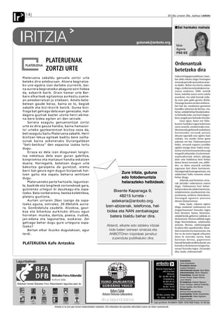 Ir      14                                                                                                                                                                     2012ko urriaren 26a , barikua anboto



                                                                                                                                                                                             Sei hankako mahaia


   IRITZIA                                                                                                                              gutunak@anboto.org
                                                                                                                                                                                            Idoia
                                                                                                                                                                                            Agorria
                                                                                                                                                                                            PSE-EE

                          PLATERUENAK                                                                                                                                                      Ordenantzak
                          ZORTZI URTE                                                                                                                                                      betetzeko dira
                                                                                                                                                                                           Azken bi legegintzaldietan, hain-
     Plateruena zabaldu genuela zortzi urte                                                                                                                                                bat aldiz eskatu dugu Durangon
     beteko dira asteburuan. Atzera begiratze-                                                                                                                                             terrazak jartzeko prozedura arau-
     ko une egokia izan daiteke ziurrenik, bai-                                                                                                                                            tu dadin. Behin eta berriz salatu
     na aurrera begiratzeko abagune ezin hobea                                                                                                                                             dugu, utzikeria eta kudeaketa txa-
                                                                                                                                                                                           rraren ondorioz, 2006. urtetik
     da, ezbairik barik. Orain hamar urte Ber-                                                                                                                                             hona, hainbat arazo sortu zaiela
     baro elkarteak egitasmoa aurkeztu zuene-                                                                                                                                              auzokoei, eta udal-kutxak mila-
     an ameskeriatzat jo zitekeen. Amets bete-                                                                                                                                             ka euro jaso gabe geratu direla.
     betean gaude beraz, baina ez lo, begiak                                                                                                                                               Durango hazten ari den zerbitzu-
                                                                                                                                                                                           hiri bat da, ostalaritza garrantzi
     zabalik eta bizi-bizirik baizik. Gurea bizi-                                                                                                                                          handiko sektorea da bertan, eta,
     froga bat gehiago dela esan genezake, mal-                                                                                                                                            beraz, udalak behar bezala kudea-
     dagora guztiak bazter utzita herri-ekime-                                                                                                                                             tu beharko luke, eta horri dagoz-
     na bere bidea egiten ari den seinale.                                                                                                                                                 kion zergak jaso beharko lituzke.
                                                                                                                                                                                                Gaur egun, batez ere Taba-
         Sorrera ezagutu genuenontzat zortzi                                                                                                                                               koaren Aurkako Legea indarrean
     urte ez dira gauza handia, baina hamazor-                                                                                                                                             sartu zenetik, ostalaritzako esta-
     tzi urteko gaztearentzat bizitza osoa da,                                                                                                                                             blezimendu gehienek mahaitxoz
     beti ezagutu baitu Plateruena zabalik. Herri                                                                                                                                          hornitutako terrazak jartzen
                                                                                                                                                                                           dituzte eguraldi ona egiten hasi
     bizitzan lekua egiteak baditu bere zailta-                                                                                                                                            orduko, eta urteko beste garai
     sunak baina azkenerako Durangaldean                                                                                                                                                   askotan ere bai. Ordenantzaren
     “beti-betikoa” den espazioa izatea lortu                                                                                                                                              bidez, terrazek esparru juridiko
     dugu.                                                                                                                                                                                 egokia izango dute, haien insta-
                                                                                                                                                                                           lazioa eta funtzionamendua argi
         Erraza ez dela izan diogunean langin-                                                                                                                                             eta garbi zehazteko. Era horretan,
     tza neketsua dela esan guran gabiltza,                                                                                                                                                enpresaburuek zehatz jakingo
     konpromiso eta maitasun handia eskatzen                                                                                                                                               dute zein baldintza bete behar
     duena. Horregatik, betetzen dugun urte                                                                                                                                                duten beren terrazek, eta, adibi-
                                                                                                                                                                                           dez, ez diete arazorik sortuko
     bakoitza garaipena da guretzat, eremu                                                                                                                                                 inguruan bizi diren herritarrei.
     berri bat geure egin dugun bizipenak har-                                                                                                                                             Hornigarriak homogeneizatu, eta
     tzen gaitu eta ospatu beharra sentitzen
                                                                                                                     Zure iritzia, gutuna                                                  udalerriari balio erantsia eman
     dugu.                                                                                                           edo fotodenuntzia                                                     behar diogu.
                                                                                                                                                                                                Azkenik, aste honetan, terra-
         Platerueneko parte hartzaile, laguntzai-                                                                    helarazteko helbideak:                                                zak jartzeko ordenantza onetsi
     le, bazkide eta langileok zorionekoak gara,                                                                                                                                           dugu. Ordenantza hori behar-
     gutxienez urtegun bi dauzkagu-eta ospa-                                                                                                                                               beharrezkoa da udalerriarentzat,
     tzeko. Bata norberarena, bestea kolektiboa,
                                                                                                       Bixente Kapanaga 9,                                                                 ostalarientzat, auzokoentzat, eta,
                                                                                                          48215 Iurreta -                                                                  era berean, zerbitzu-hiria denez,
     plateru guztiona.                                                                                                                                                                     Durangok egunero jasotzen
         Aurten urriaren 26an izango da ospa-                                                         astekaria@anboto.org.                                                                dituen bisitarientzat.
     tzeko eguna, ostiralez, 20:30etatik aurre-                                                                                                                                                 Hala, bada, eskaera egiten
     ra. Gonbidatuta zaudete. Atzokoa, gaur-
                                                                                                  Izen-abizenak, telefonoa, hel-                                                           diegu ostalariei ordenantza eta
                                                                                                                                                                                           irisgarritasunari buruzko legea
     koa eta biharkoa aurkituko dituzu egun                                                        bidea eta NAN zenbakiagaz                                                               bete dezaten, baina, bitartean,
     horretan: musika, dantza, poesia, irudiak,                                                      batera bialdu behar dira.                                                             udalak berak, gobernu-taldeak, ez
     jan-edana eta lagunartea, euskaraz. Zer                                                                                                                                               du betetzen. Horren adibide argia
     gehiago behar dugu gure urteguna ospa-                                                                                                                                                dugu Barrenkalean, udaletxeko
                                                                                                   Alderdi, elkarte edo taldeko iritziak                                                   ateetan. Bertan, udaltzaingoak
     tzeko?                                                                                                                                                                                bi plaza ditu aparkatzeko, fatxa-
         Bertan elkar ikusiko dugulakoan, agur                                                      kide baten izenean sinatuta eta                                                        dari erantsita eta marraztuta, eta
     terdi.                                                                                         ANBOTOren irizpideak jarraituz                                                         hor ez da uzten legeak zehazten
                                                                                                                                                                                           duen bi metroko tartea. Kale
                                                                                                      zuzenduta publikatuko dira.                                                          horretan bertan, paperontzi
     PLATERUENA Kafe Antzokia                                                                                                                                                              batzuk fatxadei atxikita daude, eta
                                                                                                                                                                                           horrek ez du betetzen irisgarrita-
                                                                                                                                                                                           sunari buruzko legea. Zertarako
                                                                                                                                                                                           dira, bada, ordenantzak?



Laguntzaileak:                                                                                                                                                                                  Zuzendaria:
                                                                                                                                                                anboto
                                                                                                                                                                komunikabideak
                                                                                                                                                                                                Jone Guenetxea.
                                                                                                                                                                                                Erredakzio burua:
                                                                                                                                                                 Bixente Kapanaga, 9            Joseba Derteano.
                                                                                                                                                                                                Administrazio burua: Itziar Belar.
                                                                                                                                                                          48215-Iurreta
                                                                                                                                                                                                Administrazioa: Miren Abasolo.
                                                                                                                                                                               (Bizkaia)
                                                                                                                                                                                                Publizitatea: Goretti Alonso,
                                                                                                                                                                    Tel.: 94 681 65 58          Amaia Huarte, Itxaso Altuna,
                                                                                                                                                                           Erredakzioa:         Jone Alberdi.
                                                                                                                                                                          94 623 25 23          Erredakzioa: Aitziber Basauri,
 Aldizkari honek Bizkaiko Foru Aldundiaren laguntza jaso du                                                                                                                Publizitatea:        Itsaso Esteban, Markel Onaindia,
                                                                                                                                                                          94 621 79 02          Amaia Ugalde, Ane Elordi.
                                                                                                                                                                    publi@anboto.org            Maketazioa:
                                                                                                                                                                                                Ainhoa Arizmendiarrieta.
                                                                                                                                                                 2012ko urriaren 26a            Zuzentzailea: Ekaitz Goienetxea.
                                                                                                                                                                                                Argazkilariak: Kepa Aginako,
                                                                                                                                                                  10. urtea - 477 zk.           Zaloa Fuertes.
                                                                                                                                                             Lege gordailua: BI-2268/01 ISSN: 1578-7028 Tirada: 10.150 ale

                                  Anbotok ez du bere gain hartzen kolaboratzaileen zutabeetan, iritzi artikuluetan edo gutunetan adierazitako esanen eta iritzien erantzukizunik.
 