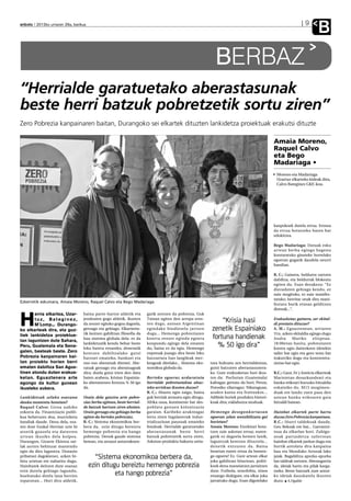anboto 2012ko urriaren 26a, barikua                                                                                                                                        9
                                                                                                                                                                                   B
                                                                                                              BERBAZ
“Herrialde garatuetako aberastasunak
beste herri batzuk pobretzetik sortu ziren”
Zero Pobrezia kanpainaren baitan, Durangoko sei elkartek dituzten lankidetza proiektuak erakutsi dituzte

                                                                                                                                                        Amaia Moreno,
                                                                                                                                                        Raquel Calvo
                                                                                                                                                        eta Bego
                                                                                                                                                        Madariaga •
                                                                                                                                                         Moreno eta Madariaga
                                                                                                                                                         Uzartuz elkarteko kideak dira,
                                                                                                                                                         Calvo Bateginez GKE-koa.




                                                                                                                                                        kanpokoek dutela errua. Erosoa
                                                                                                                                                        da errua botatzeko baten bat
                                                                                                                                                        edukitzea.

                                                                                                                                                        Bego Madariaga: Datuak esku
                                                                                                                                                        artean berba egingo bagenu
                                                                                                                                                        konturatuko ginateke horrelako
                                                                                                                                                        egoeran gugatik daudela neurri
                                                                                                                                                        handian.

                                                                                                                                                        R. C.: Gainera, beldurra sartzen
                                                                                                                                                        dabiltza, eta beldurrak blokeatu
                                                                                                                                                        egiten du. Esan dezakezu: “Ez
                                                                                                                                                        diezadaten gehiago kendu, ez
                                                                                                                                                        naiz mugituko, ez naiz manifes-
                                                                                                                                                        tatuko; herritar onak dira mani-
Ezkerretik eskumara, Amaia Moreno, Raquel Calvo eta Bego Madariaga
                                                                                                                                                        festatu barik etxean gelditzen
                                                                                                                                                        direnak...”.
                                                                       gatik sortzen da pobrezia. Guk

H
       erria elkartea, Uzar-      baina parte-hartze aldetik eta
       tuz, Bateginez,
       M´Lomp... Durango-
                                  jendearen gogo aldetik, ikusten
                                  da zeozer egiteko gogoa dagoela,
                                                                       Txinan egiten den arropa eros-
                                                                       ten dugu, autoan Argentinan
                                                                                                                “Krisia hasi                            Erakusketaz gainera, zer ekital-
                                                                                                                                                        di prestatu dituzue?
ko elkarteak dira, eta guz-       geroago eta gehiago. Elkarteeta-     egindako biodiesela jartzen          zenetik Espainiako                          A. M.: Eguaztenean, urriaren
                                  tik lantzen gabiltzan filosofia da   dugu... Hemengo pobreziaren                                                      31n, azken ekitaldia egingo dugu
tiek lankidetza proiektue-
tan laguntzen dute Sahara,
                                  hau sistema globala dela: ez da      kontra zeozer eginda egoera          fortuna handienak                           Andra       Mariko     elizpean.
Peru, Guatemala eta Sene-
                                  lankidetzatik kendu behar beste
                                  leku batera eroateko, denetatik
                                                                       konpondu egingo dela ematen
                                                                       du, baina ez da egia. Hemengo
                                                                                                              % 50 igo dira”                            18:00etan hasita, pobreziaren
                                                                                                                                                        kontra egin daitezkeen ideiekin
galen, besteak beste. Zero        kentzen dabiltzalako gutxi           enpresak joango dira beste leku                                                  tailer bat egin eta gero testu bat
Pobrezia kanpainaren bai-         batzuei emateko, bankuei eta         batzuetara han langileak mer-                                                    irakurriko dugu eta kontzentra-
tan proiektu horien berri         oso-oso aberatsak direnei. Abe-      keagoak direlako... Sistema eko-    tzea bultzatu zen herrialdeetan,             ziotxo bat egin.
ematen dabiltza San Agus-         ratsak geroago eta aberatsagoak      nomikoa globala da.                 gutxi batzuren aberastasunera-
tinen atondu duten erakus-        dira; duela gutxi irten den datu                                         ko. Gure erakusketan hori ikus-              R.C.: Gaur, Fe y Justicia elkarteak
ketan. Eguaztenera arte           baten arabera, krisian Espainia-     Bertoko egoeraz arduratuta          ten da: Pochutan (Guatemala)                 Maristetan desazkundeari eta
egongo da kultur gunean           ko aberatsenen fortuna % 50 igo      herrialde pobretuetakoa ahaz-       kafeagaz gertatu da hori; Perun,             banku etikoari buruzko hitzaldia
ikusteko aukera.                  da.                                  teko arriskua ikusten duzue?        Potosiko zilarragaz; Nikaraguan,             eskainiko du. M15 mugimen-
                                                                       R. C.: Ahaztu egin zaigu, baina     azukre kaina eta fruituekin...               duak ere landu zuen pasa den
Lankidetzak zelako osasuna        Orain dela gutxira arte pobre-       guk herriak arrasatu egin ditugu.   Adibide horiek produktu histori-             astean banku etikoaren gaia
dauka momentu honetan?            ziaz berba egitean, beste herrial-   Afrika osoa, kontinente bat des-    koak dira; esklabutza moduak.                hitzaldi batean.
Raquel Calvo: Giroa nahiko        de batzuk hartzen ziren ahotan.      poblatu genuen kolonizazio
ezkorra da. Finantziazio publi-   Orain geroago eta gehiago berba      garaian. Karibeko azukreagaz        He m e n g o d e s e g o n k o r t a s u n   Hainbat elkartek parte hartu
koa beheruntz doa, murrizketa     egiten da bertoko pobreziaz.         lortu ziren Ingalaterrak indus-     egoeran zelan sentsibilizatu gai             duzue Zero Pobrezia kanpainan.
handiak daude. Dena dela, esa-    R. C.: Sistema ekonomikoa ber-       trializazioan pausuak emateko       horietan?                                    R.C.: Iñurri taldekoak daude,
ten dute Euskal Herrian urte bi   bera da, ezin ditugu bereiztu        fondoak. Herrialde garatuetako      Amaia Moreno: Etorkinei bota-                Geu Bekoak ere bai... Garrantzi-
atzetik goazela eta datorren      hemengo pobrezia eta hango           aberastasunak beste herri           tzen zaie askotan errua; euren-              tsua da elkarlan hori. Zubigu-
urtean ikusiko dela kolpea.       pobrezia. Denok gaude sistema        batzuk pobretzetik sortu ziren.     gatik ez dagoela hemen lanik,                neak partaidetza tailerrean
Durangon, Gizarte Ekintza sai-    berean, eta arrazoi antzerakoen-     Askotan produktu bakarra ustia-     laguntzak kentzen dituztela...               hainbat elkartek jardun dugu eta
lak aurten behinzat mantendu                                                                               denetik entzuten da. Baina                   hortik antolatu dira kanpaina
egin du diru laguntza. Donazio                                                                             benetan euren errua da hemen-                hau eta Munduko Arrozak lako
pribatuei dagokienez, azken bi-
hiru urtetan ere nabaritu dugu.
                                        “Sistema ekonomikoa berbera da,                                    go egoera? Ez. Gure artean elkar
                                                                                                           joka gabiltzan bitartean, politi-
                                                                                                                                                        jaiak. Bagabiltza apurka-apurka
                                                                                                                                                        lan taldeak sortzen. Aberasgarria
Hainbatek deitzen dute esanaz         ezin ditugu bereiztu hemengo pobrezia                                koek dena maneiatzen jarraitzen              da, ideiak hartu eta pilak karga-
ezin dutela gehiago lagundu,                                                                               dute. Futbola, xenofobia, zinea              tzeko. Beste batzuek zure antze-
bueltatuko direla lana berriro                  eta hango pobrezia”                                        emango dizkigute, eta elkar joka             ko ideiak dauzkatela ikusten
topatzean... Hori diru aldetik,                                                                            jarraituko dugu. Esan digutelako             duzu. A.Ugalde
 