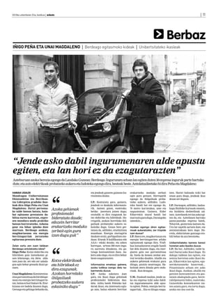 2013ko urtarrilaren 25a, barikua | anboto	                                                                                                                       | 11




                                                                                                                                    Berbaz
IÑIGO PEÑA ETA UNAI MAGDALENO | Berdeago egitasmoko kideak | Unibertsitateko ikasleak




“Jende asko dabil ingurumenaren alde apustu
egiten, eta lan hori ez da ezagutarazten”
Asteburuan azoka berezia egongo da Landako Gunean: Berdeago. Ingurumen arloan lan egiten duten 30 enpresa inguruk parte hartuko
dute, eta auto elektrikoak probatzeko aukera eta ludoteka egongo dira, besteak beste. Antolatzaileetako bi dira Peña eta Magdaleno

 AMAIA UGALDE                                              eta jendeak gaiaren gainean ku-     erakartzeko moduko zerbait           tzen. Horiei bultzada txiki bat
Mondragon Unibertsitatean                                  riositatea dauka.                   egin gura genuen. Horregatik         eman gura diegu, jendeak ikus
Ekintzailetza eta Berrikun-                                                                    egongo da ibilgailuak proba-         dezan zer dagoen.
tza Lidergotza graduko ikas-                               I.P Konturatu gara, gainera,
                                                              .:                               tzeko aukera, adibidez. Ludo-
leak dira Iñigo Peña eta Unai                              jendeak ez daukala informazio-      teka handi bat ere egongo da,        I.P Durangon, adibidez, badau-
                                                                                                                                       .:
Magdaleno. Zortzi pertsona-                                rik. Autoen gaian, esaterako,       70 metro karratukoa, ume eta         kagu Bizibike kurtsoak ematen,
ko talde batean batuta, hain-
                                      Azoka gehienak       betiko joeretara jotzen dugu;       nagusientzat. Gainera, Eider         eta bizikleta desberdinak sal-
bat egitasmo prestatzen da-           profesionalei        oraindik ez dira ezagunak ko-       Eibarrekin mural handi bat           tzen. Azterlanek ere lan asko egi-
biltza euren karreran, enpre-         bideratuta daude;    txe elektriko eta hibridoak. Ho-    marraztu gura dugu, Durangoko        ten du, eta Azterlanen barruko
sen mundura modu praktiko                                  rregatik, azokan horrelako ibil-    umeekin...                           punta-puntako enpresa batek,
batean hurreratzeko. Azkena
                                      edozein herritar     gailuak probatzeko aukera es-                                            Telurrek, geotermia lantzen du.
gaur eta bihar ipiniko dute           erakartzeko moduko   kainiko dugu. Gauza bera ger-       Azokan egongo diren egitas-          Ura lur azpitik sartzen dute, eta
martxan. Berdeago azokan,             zerbait egin gura    tatzen da, adibidez, etxebizitzen   moak aukeratzeko, zer irizpide       ateratzerakoan bero dago. Ho-
mugikortasuna eta energia                                  munduan. Energia ziurtagiria        izan duzue?                          rrela, elektrizitate gutxiago era-
berriztagarriak jorratzeko            izan dugu guk”       daukate orain, garbigailuen mo-     I.P Batez ere, mugikortasun eta
                                                                                                  .:                                bili behar da ura berotzeko.
egitaraua prestatu dute.                                   duan. Etxeak B kalifikazioa edo     energia berriztagarrien arloko
                                                           AAA+ eduki dezake, eta azken        egitasmoak egongo dira. Trafi-       Unibertsitateko karrera berezi
Zelan sortu zen zuen taldean                               horregaz, urtean 500 euro ingu-     koa kutsaduraren eragile handi       honetan asko ikasiko duzue.
Berdeago antolatzeko ideia?                                ru aurreztu ditzakezu, eta gu-      bat dela ikusten dugu, eta ener-     I.P Ba bai. Adibidez, talde-la-
                                                                                                                                       .:
Iñigo Peña: Kotxe elektriko eta                            txiago kontsumitzen duzu. Au-       giaren gaia oso garrantzitsua        nari buruz asko ikasi dugu. Ez
hibridoen gaia lantzekotan gi-                             kera asko dago, eta ez dira behar   da. Itzela da hemen zenbat zen-      dakigu taldean lan egiten, eta
nen lehenengo, eta ideia alda-                             beste ezagutarazten.                tral termiko dauden. Ahalik eta      zentzu horretan asko ikasi du-
tzen joan da: zer edo zer zabala-     Kotxe elektrikoak                                        aukera gehienak erakutsi gura        gu. Elkarrekin lan egitea, egu-
goa egin behar genuela ikusi ge-      eta hibridoak ez     Informazioa emateaz gainera,        ditugu, posizio neutroagaz. Ba-      nerokotasuneko haserreak...
nuen.                                                      azoka ludikoa izango dela na-       koitzak atera ditzala gero ondo-     Finantziazio arloan ere asko
                                      dira ezagunak.       barmendu duzue.                     rioak. Ikas dezagun.                 ikasi dugu. Azokan, ahalik eta
Unai Magdaleno: Kontzientzia-         Azokan horrelako     I.P.: Azoka askotara joan                                                gutxien kontsumitzen eta gas-
zioa garrantzitsua da birziklape-                          gara, eta ikusi dugu gehienak       U.M.: Euskadi mailan, jende as-      tatzen ahalegindu gara, berre-
nean eta energia berriztagarrie-
                                      ibilgailuak          profesionalei bideratuta dau-       ko eta enpresa txiki asko dabil-     rabilpenaren bidez, esaterako.
tan, baina ez hori bakarrik. Etor-    probatzeko aukera    dela. Aditu batek Peleteko kal-     tza ingurumenaren alde apus-         Gaiarekiko kontsekuente iza-
kizuna ere badela ikusten dugu.       eskainiko dugu”      derak ikusi, eta interesatu egin-   tu egiten. Peleta, energia berriz-   ten saiatu gara, eta lortu dugu;
Geroago eta gehiago beharko da,                            go zaio, baina edozein herritar     tagarriak... Eta ez ditugu ezagu-    azoka oso low cost da.
 