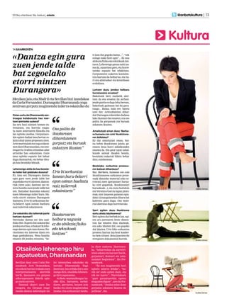 2013ko urtarrilaren 18a, barkua | anboto 	                                                                     @anbotokultura | 13




                                                                                                              Kultura
  ELKARRIZKETA


«Dantza egin gura                                                        ti izan dut gogoko baina...”, “nik
                                                                         ezingo nuke hori egin”... Ez noa
                                                                         abilezia fisiko edo teknikoak lan-

zuen jende talde                                                         tzera. Lehenengo gauza nahi iza-
                                                                         tea da, ausartzea gero, eta horre-


bat zegoelako
                                                                         tarako espazio bat edukitzea.
                                                                         Gorputzaren aukeren kontzien-
                                                                         tzia hartzea da helburua, eta ho-

etorri nintzen                                                           ri era adierazkor eta kreatiboan
                                                                         erabiltzea.


Durangora»                                                               Lortzen duzu jendea helburu
                                                                         horretaraino eroatea?
                                                                         Bakoitzak bere mailatik uler-
Mexikon jaio, eta Madril eta Sevillan bizi izandakoa                     tzen du eta eroaten du zerbait:
da Carla Fernandez. Durangoko Dharananda yoga                            jende guztia ez dago leku berean,
zentroan gorputz mugimendu tailerra eskainiko du                         bakoitzak gaitasun bat du gara-
                                                                         tuago... Baina, hala ere, baietz
                                                                         uste dut: Aretxabaletan dihar-
Zelan sortu da Dharananda zen-                                           dut Durangon eskainiko dudana
troagaz kolaborazio hau mar-                                             lako ikastaro bat ematen, eta oso
txan ipintzeko aukera?                                                   polita da gorputzak eta buruak
Iaz neu hasi nintzen hemen en-                                           askatzen ikustea.
trenatzen, eta horrela ezagu-
tu nuen zentroaren filosofia eta
                                     Oso polita da                       Amaitutzat eman duzu ‘Barba-
lan egiteko modua. Gorputzare-       ikastaroan                          ra humana con cola’ ikuskizuna-
kin egiten dudan lana bertan es-                                         ren ibilbidea?
kaini ahal izatea proposatu nien.
                                     dihardutenen                        Ez dut amaitutzat eman, bai-
Arte martzialak eta yoga eskain-     gorputz eta buruak                  na behin ikuskizuna jaiota, ge-
tzen dute Dharanandan, eta inte-                                         ratzen dena horri zabalkundea
resgarria iruditu zitzaidan adar
                                     askatzen ikustea”                   ematea da. Eta gaur egun zabal-
artistiko hau eskaintzea. Gure                                           kunde sareak dauden bezala,
lana egiteko espazio bat behar                                           bestelako aukerak bilatu behar
dugu dantzariok, eta behar ditu-                                         dira, ezinbestean.
gu hau bezalako lekuak.
                                                                         Bestelako sorkuntza prozesu-
Lehenengo aldia da hau bezala-                                           ren batean diharduzu?
ko tailer bat gidatuko duzuna?       Urte bi sorkuntza                   Bai. Barbara, humana con cola
Ez, izan ere, Durangora dantza                                           ikuskizunaren sorkuntza proze-
egin gura zuen jende talde bat
                                     lanean buru-belarri                 suak idatzizko material asko so-
zegoelako etorri nintzen: dantza-    egon ostean bueltatu                rrarazi zuen (gorputzari buruz-
riak ziren asko, dantzan oso in-                                         ko nire gogoetak, ikuskizunari
teres handia zuen jende talde bat
                                     naiz tailerrak                      buruzkoak...), eta testu horiekin                Andrés Gómez
zen. Ibaizabal ikastolan eskaini     eskaintzera”                        eta Veronica Garcia lagun pinto-
nuen lehenengo tailer hura. Ho-                                          reak nire lanaren gainean egin-
rrela etorri nintzen Durangora                                           dako 12 margolanekin liburu bat
bizitzera. Urte bi sorkuntzan bu-                                        kaleratu gura dugu. Oso mate-
ru-belarri egon ostean bueltatu                                          rial aberatsa dago horretarako.
naiz tailerrak eskaintzera.
                                                                         Sarri egiten duzu ikuskizuna
Zer eskainiko dio tailerrak parte                                        sortu ahala idaztearena?
hartzen duenari?
                                     Ikastaroaren                        Beti egiten dut berbekin lan, egi-
Niretzako dantza zer den azal-       helburu nagusia                     ten ari zarenaren beste dimen-
duko diet. Espero dut askotariko                                         tsio bat ematen dizu idazteak,
jendea etortzea, ez bakarrik lehe-
                                     ez da abilezia fisiko               eta asko idazten dut, oso gogoko
nago dantza egin izan duena. Ku-     edo teknikoak                       dut idaztea. Urte biko sorkuntza
riositatea eta interesa duen oro                                         prozesu hartan lau-bost koader-
dago gonbidatuta. Pena handia
                                     lantzea”                            no bete nituen: dena jasotzen du
ematen dit jendea entzutea, “be-                                         erregistro dokumental horrek.                   Andrés Gómez




   Otsaileko lehenengo hiru
                                                                        ko diote ondoren. Horretara-
                                                                        ko, “beharrezkoa da aurreiri-

   zapatuetan, Dharanandan
                                                                        tziak askatu eta buruari barik,
                                                                        gorputzari, desioari eta aska-
                                                                        tasunari begiratzea”, dio Fer-
  Sevillan ikasi zuen Carla Fer-      ler intentsiboa eskainiko du      nandezek.
  nandezek Arte Dramatikoa,           bertako Dharananda Yoga               “Ez noa mugimendu hori
  eta eskola hartan erabaki zuen      Zentroan: lau orduko hiru saio    egitera zatarra delako”, “ha-
  interpretazioaren alorretik         izango dira, otsaileko lehenen-   rek zer ondo egiten duen, eta
  barik, dantzaren eta gorputz        go hiru zapatuetan.               nik zer txarto”... Horrelakoek
  adierazpenaren bidetik egin-           Ariketa anatomikoagaz ha-      “gure gorputzarekin egotea
  go zuela aurrera.                   siko dira, buruaren, sorbal-      eragozten digute”, uste du Fer-
     Dantzak ekarri zuen Du-          daren, gerriaren, besoen zein     nandezek. “Jendea zelan doan
  rangora, eta Gorputz mugi-          hanka eta oinen mugimendua        gorputza askatzen ikustea da
  mendu dantza laborategia tai-       landuz. Eta sorkuntzari heldu-    politena”, dio.
                                                                                                                         Andrés Gómez
 