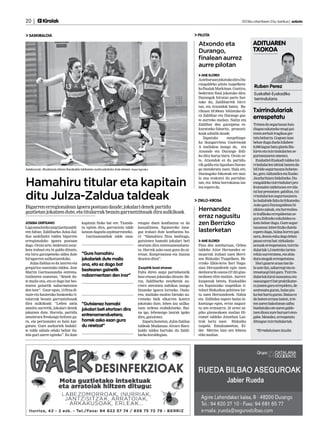 20 |        Kirolak 	                                                                                                                          2013ko urtarrilaren 25a, barikua | anboto


  SASKIBALOIA                                                                                                       PILOTA

                                                                                                                    Atxondo eta                       ADITUAREN
                                                                                                                    Durango,                          TXOKOA
                                                                                                                    finalean aurrez
                                                                                                                    aurre pilotan
                                                                                                                      ANE ELORDI
                                                                                                                    Asteburuan jokatuko dira Du-
                                                                                                                    rangaldeko pilota txapelketa-
                                                                                                                    ko finalak Markinan. Guztira,
                                                                                                                                                       Ruben Perez
                                                                                                                    bederatzi final jokatuko dira:     Euskaltel-Euskadiko
                                                                                                                    Durangok hirutan parte har-        txirrindularia
                                                                                                                    tuko du, Zaldibarrek birri-
                                                                                                                    tan, eta Atxondok baten. Ba-
                                                                                                                    rikuan 18:30ean lehiatuko di-     Txirrindulariak
                                                                                                                    ra Zaldibar eta Durango gaz-
                                                                                                                    te aurreko mailan. Nahiz eta
                                                                                                                                                      errespetatu
                                                                                                                    Zaldibar den garaipena es-        Tristea da segurtasun han-
                                                                                                                    kuratzeko faborito, pronosti-     diagoa eskatzeko mugi gai-
                                                                                                                    koak zabalik daude.               tezen zerbait tragikoa ger-
                                                                                                                       Zapatuko       norgehiago-     tatu beharra. Gogoan izan
                                                                                                                    ka ikusgarriena Gaztetxoak        behar dugu duela hilabete
                                                                                                                    A mailakoa izango da, eta         8.000 lagun batu ginela Iña-
                                                                                                                    Atxondo eta Durango ibili-        kiren eta txirrindularien se-
                                                                                                                    ko dira buruz buru. Orain ar-     gurtasunaren omenez.
                                                                                                                    te, Atxondok ez du partidu-         Euskaltel-Euskadi taldea txi-
                                                                                                                    rik galdu eta ligaxkan Duran-     rrindularien ideiak batzen da-
Asteburuan, Mudanzas Alvaro Barakaldo taldearen aurka jokatuko dute etxean. Kepa Aginako                            go menderatu zuen. Hala ere,      bil bide segurtasuna hobetze-
                                                                                                                    Durangoko bikoteak ere mai-       ko, gero Aldundira eta Eusko


Hamahiru titular eta kapitain
                                                                                                                    la ona erakutsi du partidue-      Jaurlaritzara bidaltzeko. Du-
                                                                                                                    tan, eta lehia borrokatua iza-    rangaldeko txirrindulari pro-
                                                                                                                    tea espero da.                    fesionalen taldetxoan ere ida-


ditu Julza-Zaldua taldeak
                                                                                                                                                      tzi bat prestatzen gabiltza, txi-
                                                                                                                                                      rrindularion segurtasunera-
                                                                                                                    ZIKLO-KROSA                       ko baliabide falta kritikatzeko.
                                                                                                                                                      Asko gara Durangaldean bi-
Bigarren erregionalean igoera postuan daude; jokalari denek partidu
guztietan jokatzen dute, eta titularrak bezain garrantzitsuak dira aulkikoak
                                                                                                                    Hernandez                         zikleta zaleak, eta horrenbes-

                                                                                                                    erraz nagusitu                    te trafikoko errepideetan se-
                                                                                                                                                      guru ibiltzeko eskubidea es-
JOSEBA DERTEANO                         kapitain finko bat ere. Txanda-         rengan duen konfiantza ez da        zen Berrizko                      katu behar dugu. Gure segur-
Liga amaitzeko zazpi jardunaldi-        tu egiten dira, garrantzia talde        kasualitatea. Eguneroko lana-                                         tasunean inbertituko dutela
ren faltan, Zaldibarko Julza-Zal-       lanean dagoela azpimarratzeko.          gaz irabazi dute konfiantza ho-     lasterketan                       espero dugu, baina horrez gai-
dua saskibaloi taldea bigarren             Garitaonandiak talde osoa-           ri: “Hamahiru fitxa baditugu,                                         nera, denon esku dago lehen
erregionaleko igoera postuan                                                    gutxienez hamabi jokalari beti        ANE ELORDI                      pauso erraz bat: zirkulazio
dago. Orain arte, bederatzi neur-                                               etortzen dira entrenamendueta-      Pasa den asteburuan, Orbea        arauak errespetatzea; txirrin-
keta irabazi eta bi galdu dituzte,                                              ra. Horrek asko esan gura du ni-    taldeko Aitor Hernandez er-       dulariak 1,5 metroko tartea-
eta hiru garaipeneko aldea dute         “Gure hamahiru                          retzat. Konpromisoa eta ilusioa     muarrak irabazi zuen Berri-       rekin aurreratzea, eta abia-
hirugarren sailkatuarekiko.             jokalariek dute maila                   ikusten ditut”.                     zen Bizkaiko Txapelketa. Be-      dura mugak errespetatzea.
   Julza-Zaldua ez da izarrez eta       ona, eta ez dago bat                                                        rrizko Ziklo-kros Sari Nagu-        Hori gizarte arazo bat de-
gregarioz osatutako taldea. Jose                                                Zazpitik bost etxean                sian Hernandezek egin zuen        la uste dut, azkarregi eta es-
Martin Garitaonandia entrena-
                                        bestearen gainetik                      Falta diren zazpi partiduetatik     denborarik onena (57.03) gizo-    tresatuegi bizi gara. Txirrin-
tzailearen esanetan, “denek du-         nabarmentzen den inor”                  bost etxean jokatuko dituzte. Be-   nezkoen elite mailan. Aurrei-     dulariok kirol osasuntsu eta
te maila ona, eta ez dago bat bes-                                              raz, Zaldibarko neurketak au-       kuspenak beteta, Euskadiko        osasungarri bat praktikatze-
tearen gainetik nabarmentzen                                                    rrera ateratzea nahikoa izango      eta Espainiako txapeldun ti-      ra joaten gara errepidera, de-
den inor”. Gaur egun, 13 fitxa di-                                              litzateke igoera lortzeko. Ondo-    tuluei Bizkaikoa gehitzea lor-    sestresatu guran, haize pix-
tuzte eta hasierako boskoteko ti-                                               ren, mailako multzo bietako au-     tu zuen Hernandezek. Nahiz        ka bat hartu guran. Baina ez
tularrak bezain garrantzitsuak                                                  rreneko biek elkarren kontra        eta ibilbidea espero baino lo-    da batere erraza izaten, irte-
dira aulkikoak: “Lehen zatia            “Gutxienez hamabi                       jokatuko dute, lehen lau sailka-    kaztuago egon, erraz nagusi-      ten zaren bakoitzean salbu
amaitu aurretik, jokalari denek         jokalari beti etortzen dira             tuen ordena erabakitzeko. Bai-      tu zen ermuarra. 23 urtez az-     bueltatuko ote zaren galde-
jokatzen dute. Horrela, partidu                                                 na igo, lehenengo laurak igoko      piko gizonezkoen mailan Hi-       tzen diozu zure buruari eten-
amaierara freskoago heltzen ga-
                                        entrenamenduetara;                      dira, gutxienez.                    rumet taldeko Jonathan Las-       gabe. Mesedez, errespetatu
ra, eta pertsonalez ez hain kar-        horrek asko esan gura                       Zapatu honetan, Julza-Zaldua    trak lortu zuen Bizkaiko          ditzagun txirrindulariak.
gatuta. Gure aurkariek badaki-          du niretzat”                            taldeak Mudanzas Alvaro Bara-       txapela. Emakumeetan, Ei-
te talde zabala eduki behar du-                                                 kaldo taldea hartuko du Zaldi-      der Merino izan zen lehena          *Erredakzioan itzulia
tela guri aurre egiteko”. Ez dute                                               barko kiroldegian.                  elite mailan.
 